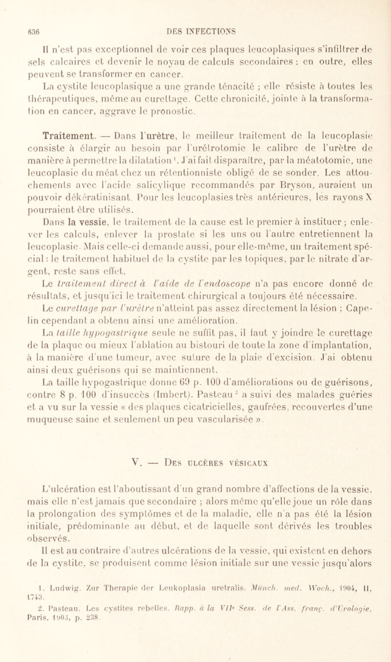 Il n’est pas exceptionnel de voir ces plaques leucoplasiques s’infiltrer de sels calcaires et devenir le noyau de calculs secondaires ; en outre, elles peuvent se transformer en cancer. La cystite leucoplasique a une grande ténacité ; elle résiste à toutes les thérapeutiques, même au curettage. Cette chronicité, jointe à la transforma¬ tion en cancer, aggrave le pronostic. Traitement. —- Dans l’urètre, le meilleur traitement de la leucoplasie consiste à élargir au besoin par l'urétrotomie le calibre de l’urètre de manière à permettre la dilatation l. J'ai fait disparaître, par la méatotomie, une leucoplasie du méat chez un rétentionniste obligé de se sonder. Les attou¬ chements avec l’acide salicylique recommandés par Bryson, auraient un pouvoir dékératinisant. Pour les leucoplasies très antérieures, les rayons X pourraient être utilisés. Dans la vessie, le traitement de la cause est le premier à instituer ; enle¬ ver les calculs, enlever la proslate si les uns ou l'autre entretiennent la leucoplasie. Mais celle-ci demande aussi, pour elle-même, un traitement spé¬ cial : le traitement habituel de la cystite par les topiques, par le nitrate d’ar¬ gent, reste sans effet. Le traitement direct à l’aide de l endoscope n’a pas encore donné de résultats, et jusqu'ici le traitement chirurgical a toujours été nécessaire. Le curettage par l'urètre n’atteint pas assez directement la lésion ; Cape- lin cependant a obtenu ainsi une amélioration. La taille hypogastrique seule ne suffit pas, il faut y joindre le curettage de la plaque ou mieux l’ablation au bistouri de toute la zone d’implantation, à la manière d’une tumeur, avec suture de la plaie d’excision. J’ai obtenu ainsi deux guérisons qui se maintiennent. La taille hypogastrique donne 69 p. 100 d’améliorations ou de guérisons, contre 8 p. 100 d'insuccès (Imbert). Pasteau2 a suivi des malades guéries et a vu sur la vessie « des plaques cicatricielles, gaufrées, recouvertes d’une muqueuse saine et seulement un peu vascularisée ». V. — Des ulcères vésicaux L’ulcération est l’aboutissant d'un grand nombre d’affections de la vessie, mais elle n’est jamais que secondaire ; alors même qu’elle joue un rôle dans la prolongation des symptômes et de la maladie, elle n'a pas été la lésion initiale, prédominante au début, et de laquelle sont dérivés les troubles observés. Il est au contraire d’autres ulcérations de la vessie, qui existent en dehors de la cystite, se produisent comme lésion initiale sur une vessie jusqu'alors 1. Ludwig. Zur Thérapie der Leukoplasia uretralis. Münch. med. Woch., 1904, II, 1743. 2. Pasteau. Les cystites rebelles. Rapp. à la VIIe Sess. de l'Ass. franç. d'Urologie, Paris. io03, p. 238.