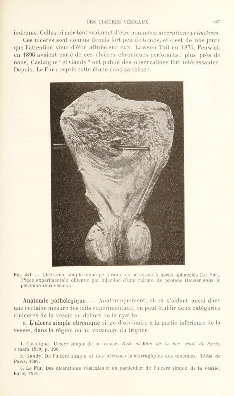 indemne. Celles-ci méritent vraiment d’être nommées ulcérations primitives. Ces ulcères sont connus depuis fort peu de temps, et c’est de nos jours que l’attention vient d’être attirée sur eux. Lawson Tait en 1870, Fenwick en 1896 avaient parlé de ces ulcères chroniques perforants ; plus près de nous, Castaigne1 et Gandy 2 ont publié des observations fort intéressantes. Depuis, Le Fur a repris cette étude dans sa thèse 3. Fig. 241. — Ulcération simple aiguë perforante de la vessie à bords sphacélés (Le Fur), (Pièce expérimentale obtenue par injection d’une culture de proteus Hauser sous le péritoine rétrovésical). Anatomie pathologique. — Anatomiquement, et en s’aidant aussi dans une certaine mesure des faits expérimentaux, on peut établir deux catégories d’ulcères de la vessie en dehors de la cystite. a. L’ulcère simple chronique siège d'ordinaire à la partie inférieure de la vessie, dans la région ou au voisinage du trigone. 1. Castaigne. Ulcère simple de la vessie. Bull, et Mém. de la Soc. anat. de Paris, 3 mars 1899, p. 230. 2. Gandy. De l’ulcère simple et des nécroses hémorragiques des toxémies. Thèse de Paris, 1899. 3. Le Fur. Des ulcérations vésicales et en particulier de l'ulcère simple de la vessie. Paris, 1901.