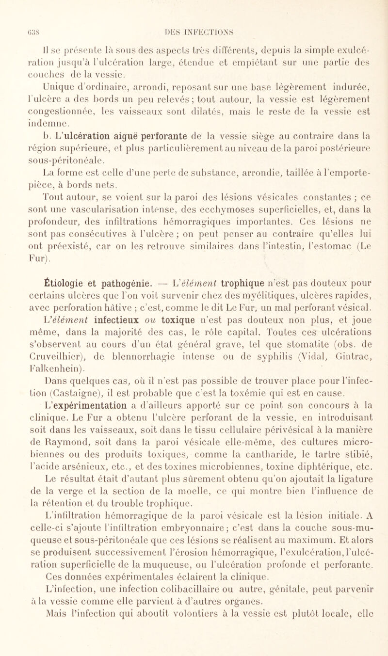 Il se présente là sous des aspects très différents, depuis la simple exulcé¬ ration jusqu’à l’ulcération large, étendue et empiétant sur une partie des couches de la vessie. Unique d’ordinaire, arrondi, reposant sur une base légèrement indurée, 1 ulcère a des bords un peu relevés; tout autour, la vessie est légèrement congestionnée, les vaisseaux sont dilatés, mais le reste de la vessie est indemne. b. L’ulcération aiguë perforante de la vessie siège au contraire dans la région supérieure, et plus particulièrement au niveau de la paroi postérieure sous-péritonéale. La forme est celle d’une perle de substance, arrondie, taillée àl emporte- pièce, à bords nets. Tout autour, se voient sur la paroi des lésions vésicales constantes ; ce sont une vascularisation intense, des ecchymoses superficielles, et, dans la profondeur, des infiltrations hémorragiques importantes. Ces lésions ne sont pas consécutives à l’ulcère ; on peut penser au contraire qu’elles lui ont préexisté, car on les retrouve similaires dans l’intestin, l’estomac (Le Fur). Étiologie et pathogénie. —- L'élément trophique n est pas douteux pour certains ulcères que I on voit survenir chez des myélitiques, ulcères rapides, avec perforation hâtive ; c’est, comme le dit Le Fur, un mal perforant vésical. L’élément infectieux ou toxique n’est pas douteux non plus, et joue même, dans la majorité des cas, le rôle capital. Toutes ces ulcérations s’observent au cours d’un état général grave, tel que stomatite (obs. de Cruveilhier), de blennorrhagie intense ou de syphilis (Vidal, Gintrac, Falkenhein). Dans quelques cas, où il n’est pas possible de trouver place pour F infec¬ tion (Castaigne), il est probable que c’est la toxémie qui est en cause. L’expérimentation a d’ailleurs apporté sur ce point son concours à la clinique. Le Fur a obtenu l’ulcère perforant de la vessie, en introduisant soit dans les vaisseaux, soit dans le tissu cellulaire périvésical à la manière de Raymond, soit dans la paroi vésicale elle-même, des cultures micro¬ biennes ou des produits toxiques, comme la cantharide, le tartre stibié, l’acide arsénieux, etc., et des toxines microbiennes, toxine diphtérique, etc. Le résultat était d’autant plus sûrement obtenu qu’on ajoutait la ligature de la verge et la section de la moelle, ce qui montre bien l'influence de la rétention et du trouble trophique. L infiltration hémorragique de la paroi vésicale est la lésion initiale. A celle-ci s’ajoute l’infiltration embryonnaire; c’est dans la couche sous-mu¬ queuse et sous-péritonéale que ces lésions se réalisent au maximum. Et alors se produisent successivement l’érosion hémorragique, fexulcération, l’ulcé¬ ration superficielle de la muqueuse, ou l’ulcération profonde et perforante. Ces données expérimentales éclairent la clinique. L’infection, une infection colibacillaire ou autre, génitale, peut parvenir à la vessie comme elle parvient à d’autres organes. Mais l’infection qui aboutit volontiers à la vessie est plutôt locale, elle