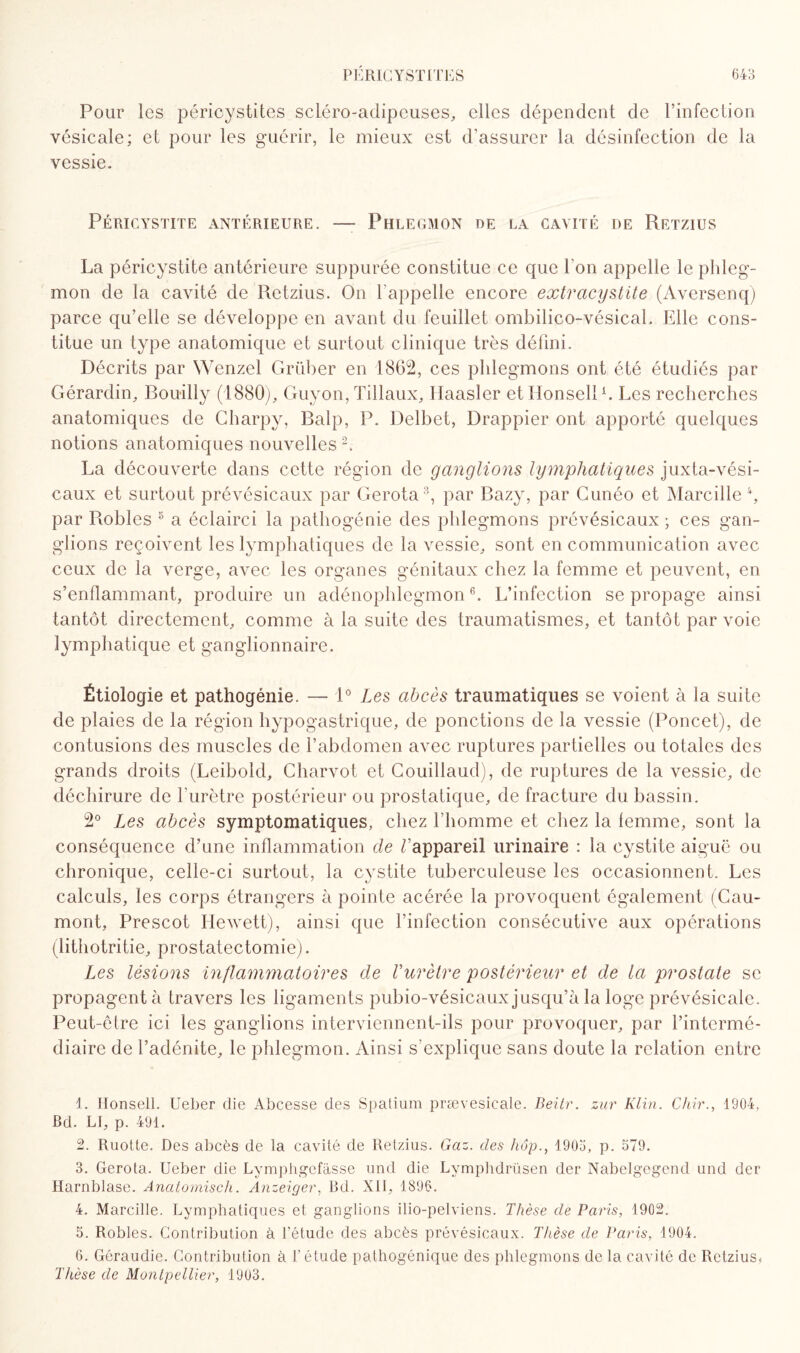 Pour les péricystites scléro-adipeuses, elles dépendent de l’infection vésicale; et pour les guérir, le mieux est d’assurer la désinfection de la vessie. Péricystite antérieure. — Phlegmon de la cavité de Retzius La péricystite antérieure suppurée constitue ce que l’on appelle le phleg¬ mon de la cavité de Retzius. On l'appelle encore extracystite (Aversenq) parce qu’elle se développe en avant du feuillet ombilico-vésical. Elle cons¬ titue un type anatomique et surtout clinique très défini. Décrits par Wenzel Grüber en 1862, ces phlegmons ont été étudiés par Gérardin, Bouilly (1880), Guyon, Tillaux, Haasler et llonsell1. Les recherches anatomiques de Charpy, Balp, P. Delbet, Drappier ont apporté quelques notions anatomiques nouvelles 2. La découverte dans cette région de ganglions lymphatiques juxta-vési- caux et surtout prévésicaux par Gerota3 4, par Bazy, par Cunéo et Marcille *, par Bobles 5 a éclairci la pathogénie des phlegmons prévésicaux ; ces gan¬ glions reçoivent les lymphatiques de la vessie, sont en communication avec ceux de la verge, avec les organes génitaux chez la femme et peuvent, en s’enflammant, produire un adénophlegmon6. L’infection se propage ainsi tantôt directement, comme à la suite des traumatismes, et tantôt par voie lymphatique et ganglionnaire. Étiologie et pathogénie. — 1° Les abcès traumatiques se voient à la suite de plaies de la région hypogastrique, de ponctions de la vessie (Poncet), de contusions des muscles de l’abdomen avec ruptures partielles ou totales des grands droits (Leibold, Charvot et Gouillaud), de ruptures de la vessie, de déchirure de l’urètre postérieur ou prostatique, de fracture du bassin. 2° Les abcès symptomatiques, chez l’homme et chez la femme, sont la conséquence d’une inflammation de ^appareil urinaire : la cystite aiguë ou chronique, celle-ci surtout, la cystite tuberculeuse les occasionnent. Les calculs, les corps étrangers à pointe acérée la provoquent également (Gau¬ mont, Prescot Hewett), ainsi que l’infection consécutive aux opérations (lithotritie, prostatectomie). Les lésions inflammatoires de l’urètre postérieur et de la prostate se propagent à travers les ligaments pubio-vésicaux jusqu’à la loge prévésicale. Peut-être ici les ganglions interviennent-ils pour provoquer, par l’intermé¬ diaire de l’adénite, le phlegmon. Ainsi s’explique sans doute la relation entre 1. llonsell. Ueber die Abcesse des Spatium prævesieale. Beitr. zur Klin. Chir., 1904, Bd. LI, p. 491. 2. Ruotte. Des abcès de la cavité de Retzius. Gaz. des hop., 1905, p. 579. 3. Gerota. Ueber die Lymphgefàsse und die Lymphdrüsen der Nabelgegend und der Harnblase. Anatomisch. Anzeiger, Bd. XII, 1896. 4. Marcille. Lymphatiques et ganglions ilio-pelviens. Thèse de Paris, 1902. 5. Robles. Contribution à l'étude des abcès prévésicaux. Thèse de Paris, 1904. 6. Géraudie. Contribution à l’étude pathogénique des phlegmons de la cavité de Retzius. Thèse de Montpellier, 1903.