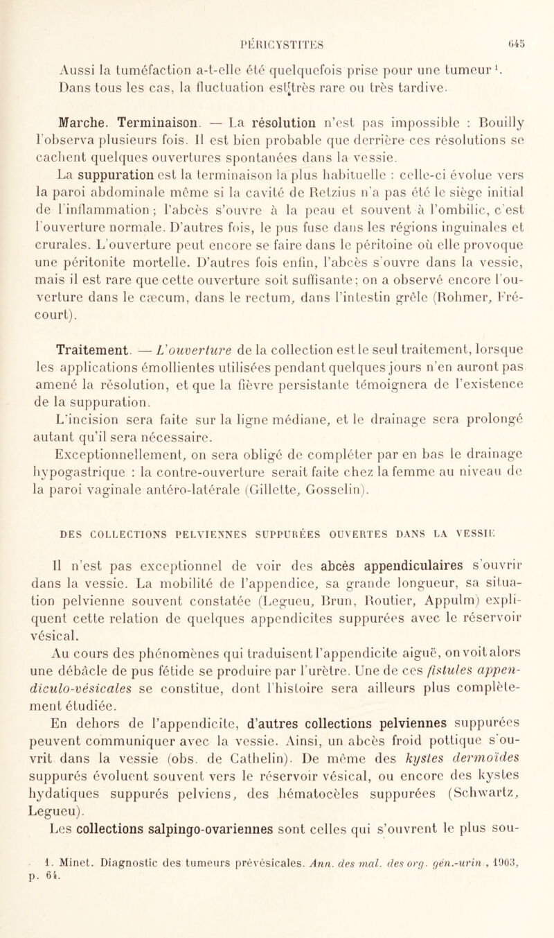 Aussi la tuméfaction a-t-elle été quelquefois prise pour une tumeur1. Dans tous les cas, la fluctuation est[très rare ou très tardive. Marche. Terminaison. — La résolution n’est pas impossible : Bouilly l’observa plusieurs fois. Il est bien probable que derrière ces résolutions se cachent quelques ouvertures spontanées dans la vessie. La suppuration est la terminaison la plus habituelle : celle-ci évolue vers la paroi abdominale même si la cavité de Retzius n’a pas été le siège initial de 1 inflammation ; l’abcès s’ouvre à la peau et souvent à l’ombilic, c'est l’ouverture normale. D’autres fois, le pus fuse dans les régions inguinales et crurales. L’ouverture peut encore se faire dans le péritoine oii elle provoque une péritonite mortelle. D’autres fois enfin, l’abcès s'ouvre dans la vessie, mais il est rare que cette ouverture soit suffisante; on a observé encore l’ou¬ verture dans le cæcum, dans le rectum, dans l’intestin grêle (Rohmer, Bré¬ court). Traitement. — Vouverture de la collection est le seul traitement, lorsque les applications émollientes utilisées pendant quelques jours n’en auront pas amené la résolution, et que la fièvre persistante témoignera de l’existence de la suppuration. L’incision sera faite sur la ligne médiane, et le drainage sera prolongé autant qu’il sera nécessaire. Exceptionnellement, on sera obligé de compléter par en bas le drainage hypogastrique : la contre-ouverture serait faite chez la femme au niveau de la paroi vaginale antéro-latérale (Gillette, Gosselin). DES COLLECTIONS PELVIENNES SUPPURÉES OUVERTES DANS LA VESSIE Il n’est pas exceptionnel de voir des abcès appendiculaires s’ouvrir dans la vessie. La mobilité de l’appendice, sa grande longueur, sa situa¬ tion pelvienne souvent constatée (Legueu, Brun, Routier, Appulm) expli¬ quent cette relation de quelques appendicites suppurées avec le réservoir vésical. Au cours des phénomènes qui traduisent l’appendicite aiguë, on voit alors une débâcle de pus fétide se produire par l’urètre. Une de ces fistules cippen- diculo-vésicales se constitue, dont l’histoire sera ailleurs plus complète¬ ment étudiée. En dehors de l’appendicite, d’autres collections pelviennes suppurées peuvent communiquer avec la vessie. Ainsi, un abcès froid pottique s ou¬ vrit dans la vessie (obs. de Cathelin). De même des kystes dermoïdes suppurés évoluent souvent vers le réservoir vésical, ou encore des kystes hydatiques suppurés pelviens, des hématocèles suppurées (Schwartz, Legueu). Les collections salpingo-ovariennes sont celles qui s’ouvrent le plus sou- 1. Minet. Diagnostic des tumeurs prévésicales. Ann. des mal. desorg. gén.-urin , 1903, p. 6i.