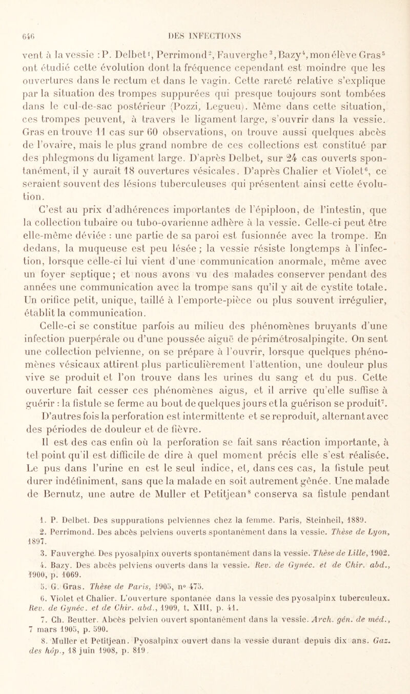 vent à la vessie :P. Delbet1, Perrimond2, Fauverghe 3,Bazy4, mon élève Gras5 ont étudié cette évolution dont la fréquence cependant est moindre que les ouvertures dans le rectum et dans le vagin. Cette rareté relative s’explique par la situation des trompes suppurées qui presque toujours sont tombées dans le cul-de-sac postérieur (Pozzi, Legueu). Même dans cette situation, ces trompes peuvent, à travers le ligament large, s’ouvrir dans la vessie. Gras en trouve 11 cas sur 60 observations, on trouve aussi quelques abcès de l’ovaire, mais le plus grand nombre de ces collections est constitué par des phlegmons du ligament large. D’après Delbet, sur 24 cas ouverts spon¬ tanément, il y aurait 18 ouvertures vésicales. D’après Chalier et Violet6, ce seraient souvent des lésions tuberculeuses qui présentent ainsi cette évolu¬ tion. C’est au prix d’adhérences importantes de l’épiploon, de l’intestin, que la collection tubaire ou tubo-ovarienne adhère à la vessie. Celle-ci peut être elle-même déviée : une partie de sa paroi est fusionnée avec la trompe. En dedans, la muqueuse est peu lésée ; la vessie résiste longtemps à l’infec¬ tion, lorsque celle-ci lui vient d’une communication anormale, même avec un foyer septique ; et nous avons vu des malades conserver pendant des années une communication avec la trompe sans qu’il y ait de cystite totale. Un orifice petit, unique, taillé à l’emporte-pièce ou plus souvent irrégulier, établit la communication. Celle-ci se constitue parfois au milieu des phénomènes bruyants d’une infection puerpérale ou d’une poussée aiguë de périmétrosalpingite. On sent une collection pelvienne, on se prépare à l’ouvrir, lorsque quelques phéno¬ mènes vésicaux attirent plus particulièrement l’attention, une douleur plus vive se produit et l’on trouve dans les urines du sang et du pus. Cette ouverture fait cesser ces phénomènes aigus, et il arrive qu’elle suffise à guérir : la fistule se ferme au bout de quelques jours et la guérison se produit7. D’autres fois la perforation est intermittente et se reproduit, alternant avec des périodes de douleur et de fièvre. 11 est des cas enfin où la perforation se fait sans réaction importante, à tel point qu’il est difficile de dire à quel moment précis elle s’est réalisée. Le pus dans l’urine en est le seul indice, et, dans ces cas, la fistule peut durer indéfiniment, sans que la malade en soit autrement gênée. Une malade de Bernutz, une autre de Muller et Petitjean8 conserva sa fistule pendant 1. P. Delbet. Des suppurations pelviennes chez la femme. Paris, Steinheil, 4889. 2. Perrimond. Des abcès pelviens ouverts spontanément dans la vessie. Thèse de Lyon, 1897. 3. Fauverghe. Des pyosalpinx ouverts spontanément dans la vessie. Thèse de Lille, 1902. 4. Bazy. Des abcès pelviens ouverts dans la vessie. Rev. de Gynéc. et de Chir. abd., 1900, p. 1069. 5. G. Gras. Thèse de Paris, 1903, n° 473. 6. Violet et Chalier. L'ouverture spontanée dans la vessie des pyosalpinx tuberculeux. Rev. de Gynéc. et de Chir. abd., 1909, t. XIII, p. 41. 7. Ch. Beutter. Abcès pelvien ouvert spontanément dans la vessie. Arch. gén. de méd., 7 mars 1903, p. 590. 8. Muller et Petitjean. Pyosalpinx ouvert dans la vessie durant depuis dix ans. Gaz. des hôp., 18 juin 1908, p. 819.