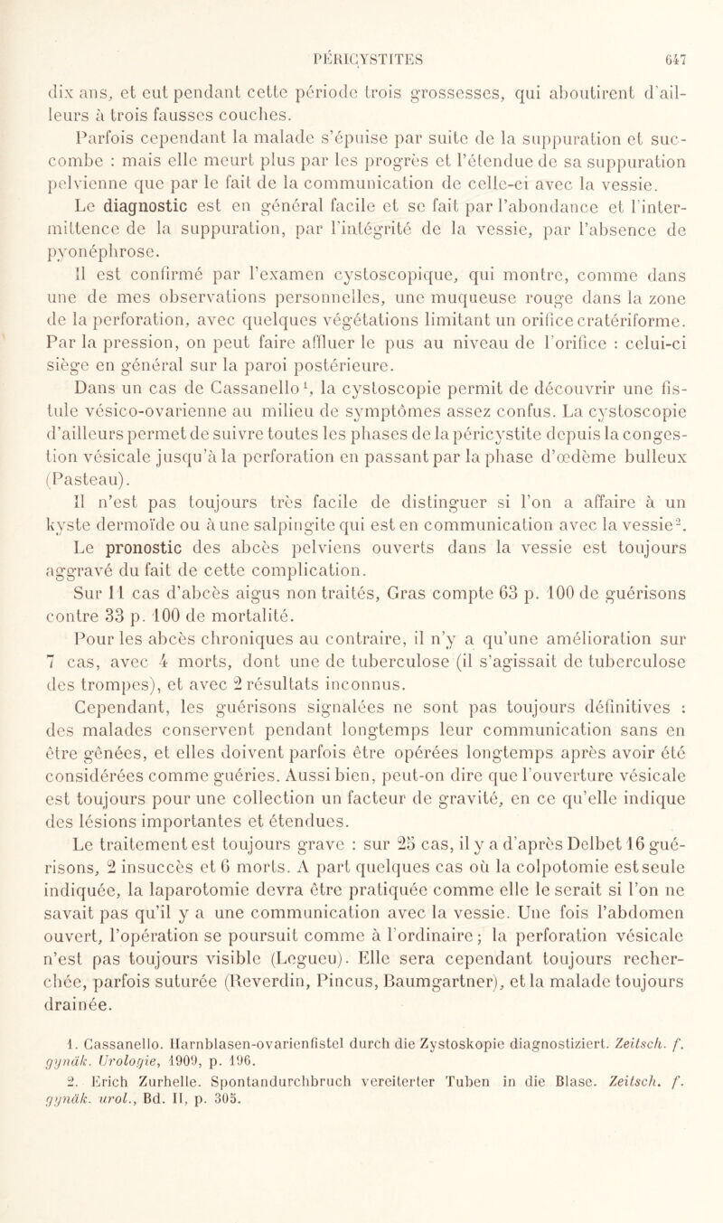 dix ans, et eut pendant cette période trois grossesses, qui aboutirent d’ail¬ leurs à trois fausses couches. Parfois cependant la malade s’épuise par suite de la suppuration et suc¬ combe : mais elle meurt plus par les progrès et l’étendue de sa suppuration pelvienne que par le fait de la communication de celle-ci avec la vessie. Le diagnostic est en général facile et se fait par l’abondance et l’inter¬ mittence de la suppuration, par l’intégrité de la vessie, par l’absence de pyonéphrose. Il est confirmé par l’examen cystoscopique, qui montre, comme dans une de mes observations personnelles, une muqueuse rouge dans la zone de la perforation, avec quelques végétations limitant un orifice cratériforme. Par la pression, on peut faire affluer le pus au niveau de l'orifice : celui-ci siège en général sur la paroi postérieure. Dans un cas de Cassanello1, la cystoscopie permit de découvrir une fis¬ tule vésico-ovarienne au milieu de symptômes assez confus. La cystoscopie d’ailleurs permet de suivre toutes les phases de la péricystite depuis la conges¬ tion vésicale jusqu’à la perforation en passant par la phase d’œdème bulleux (Pasteau). Il n’est pas toujours très facile de distinguer si l’on a affaire à un kyste dermoïde ou à une salpingite qui est en communication avec la vessie2. Le pronostic des abcès pelviens ouverts dans la vessie est toujours aggravé du fait de cette complication. Sur 11 cas d’abcès aigus non traités, Gras compte 63 p. 100 de guérisons contre 33 p. 100 de mortalité. Pour les abcès chroniques au contraire, il n’y a qu’une amélioration sur 7 cas, avec 4 morts, dont une de tuberculose (il s’agissait de tuberculose des trompes), et avec 2 résultats inconnus. Cependant, les guérisons signalées ne sont pas toujours définitives : des malades conservent pendant longtemps leur communication sans en être gênées, et elles doivent parfois être opérées longtemps après avoir été considérées comme guéries. Aussi bien, peut-on dire que l'ouverture vésicale est toujours pour une collection un facteur de gravité, en ce qu’elle indique des lésions importantes et étendues. Le traitement est toujours grave : sur 25 cas, il y a d’après Delbet 16 gué¬ risons, 2 insuccès et 6 morts. A part quelques cas où la colpotomie est seule indiquée, la laparotomie devra être pratiquée comme elle le serait si l’on ne savait pas qu’il y a une communication avec la vessie. Une fois l’abdomen ouvert, l’opération se poursuit comme à l’ordinaire ; la perforation vésicale n’est pas toujours visible (Legueu). Elle sera cependant toujours recher¬ chée, parfois suturée (Reverdin, Pincus, Baumgartner), et la malade toujours drainée. 1. Cassanello. Harnblasen-ovarienfistel durch die Zystoskopie diagnostiziert. Zeitsch. f. gyndk. Urologie, 1909, p. 196. 2. Erich Zurhelle. Spontandurclibruch vereiterter Tuben in die Blase. Zeitsch. f. gynàk. urol., Bd. II, p. 305.