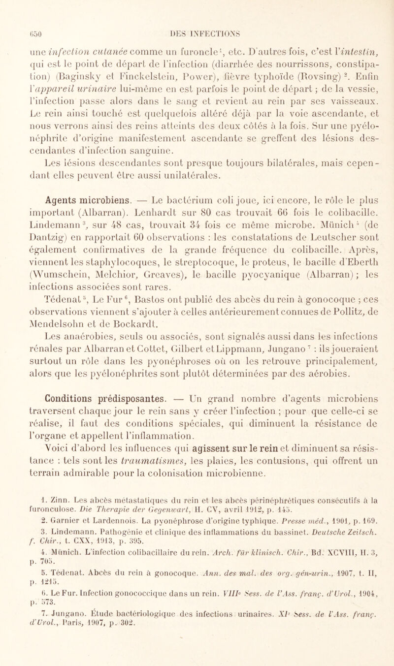 une infection cutanée comme un furoncle1, etc. D'autres fois, c’est Vintestin, qui est le point de départ de l’infection (diarrhée des nourrissons, constipa¬ tion) (Baginsky et Finckelstein, Power), fièvre typhoïde (Rovsing) 2. Enfin Y appareil urinaire lui-même en est parfois le point de départ ; de la vessie, l’infection passe alors dans le sang et revient au rein par ses vaisseaux. Le rein ainsi touché est quelquefois altéré déjà par la voie ascendante, et nous verrons ainsi des reins atteints des deux côtés à la fois. Sur une pyélo¬ néphrite d’origine manifestement ascendante se greffent des lésions des¬ cendantes d’infection sanguine. Les lésions descendantes sont presque toujours bilatérales, mais cepen¬ dant elles peuvent être aussi unilatérales. Agents microbiens. — Le bactérium coli joue, ici encore, le rôle le plus important (Albarran). Lenhardt sur 80 cas trouvait 6G fois le colibacille. Lindemann3, sur 48 cas, trouvait 34 fois ce même microbe. Münich4 (de Dantzig) en rapportait 60 observations : les constatations de Leutscher sont également confirmatives de la grande fréquence du colibacille. Après, viennent les staphylocoques, le streptocoque, le proteus, le bacille d'Eberth (Wumschein, Melchior, Greaves), le bacille pyocyanique (Albarran) ; les infections associées sont rares. Tédenat5, Le Fur6, Bastos ont publié des abcès du rein à gonocoque ; ces observations viennent s’ajouter à celles antérieurement connues de Pollitz, de Mendelsohn et de Bockardt. Les anaérobies, seuls ou associés, sont signalés aussi dans les infections rénales par Albarran et Cottet, Gilbert etLippmann, Jungano7 : ils joueraient surtout un rôle dans les pyonéphroses où on les retrouve principalement, alors que les pyélonéphrites sont plutôt déterminées par des aérobies. Conditions prédisposantes. — Un grand nombre d’agents microbiens traversent chaque jour le rein sans y créer l’infection ; pour que celle-ci se réalise, il faut des conditions spéciales, qui diminuent la résistance de l’organe et appellent l’inflammation. Voici d’abord les influences qui agissent sur le reinet diminuent sa résis¬ tance : tels sont les traumatismes, les plaies, les contusions, qui offrent un terrain admirable pour la colonisation microbienne. 1. Zinn. Les abcès métastatiques du rein et les abcès périnéphrétiques consécutifs à la furonculose. Die Thérapie cler Gegenwart, H. CV, avril 1912, p. 145. 2. Garnier et Lardennois. La pyonéphrose d’origine typhique. Presse méd., 1901, P- 169. 3. Lindemann. Pathogénie et clinique des inflammations du bassinet. Deutsche Zeitsch. f. Chir., t. CXX, 1913, p. 395. 4. Münich. L'infection colibacillaire du rein. Arch. fiir klinisch. Chir., Bd. XCV1II, IL 3, p. 705. 5. Tédenat. Abcès du rein à gonocoque. Ann. des mal. des org. gén-urin., 1907, t. II, ]). 1215. 6. Le Fur. Infection gonococcique dans un rein. VIIIe Sess. de l’Ass. franç. d’Urol., 1904, p. 573. 7. Jungano. Étude bactériologique des infections urinaires. XD Sess. de l'Ass. franç. d’Urol., Paris, 1907, p. 302.