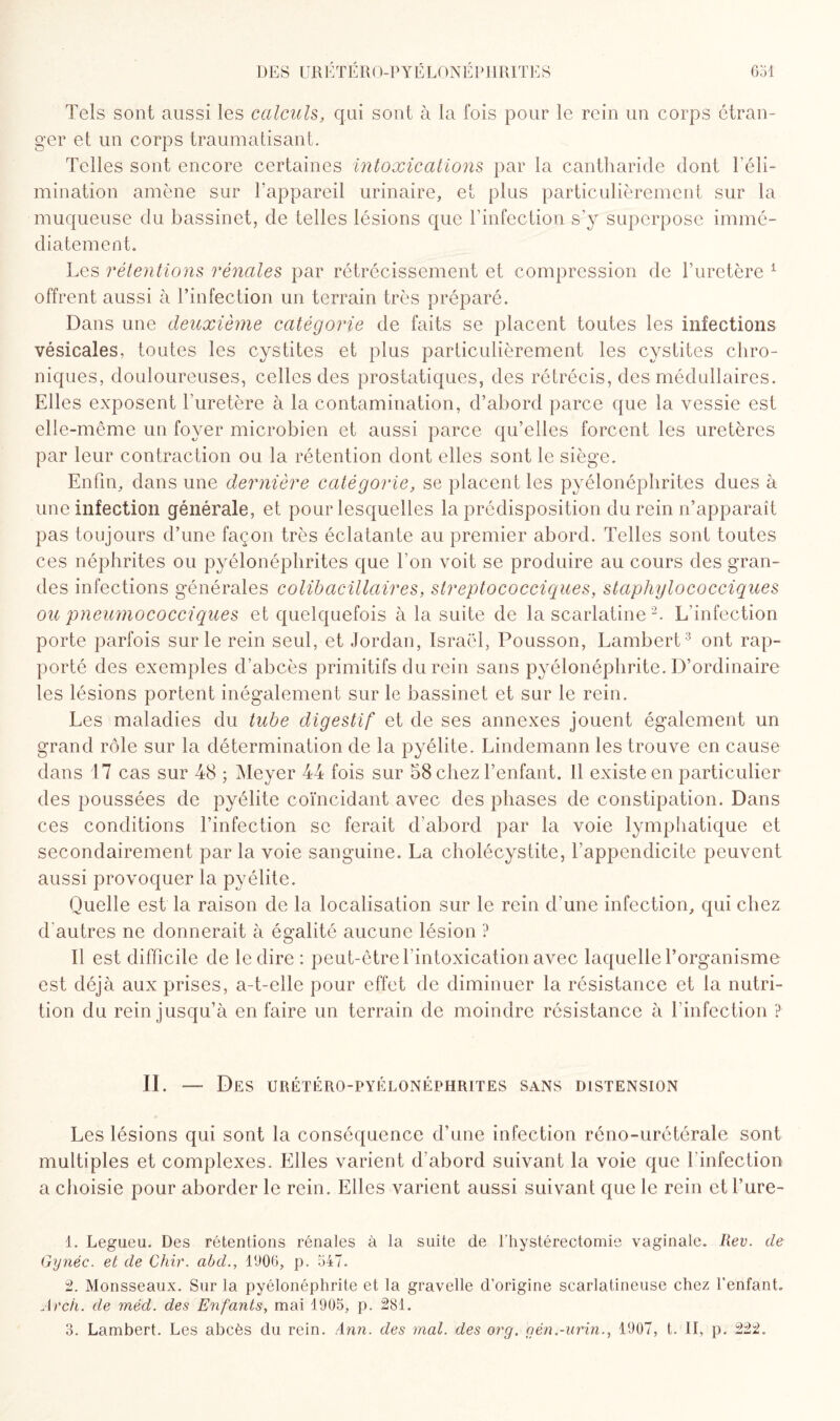 Tels sont aussi les calculs, qui sont à la fois pour le rein un corps étran¬ ger et un corps traumatisant. Telles sont encore certaines intoxications par la cantharide dont ï éli¬ mination amène sur l'appareil urinaire, et plus particulièrement sur la muqueuse du bassinet, de telles lésions que rinfeclion s'y superpose immé¬ diatement. Les rétentions rénales par rétrécissement et compression de l’uretère 1 offrent aussi à l’infection un terrain très préparé. Dans une deuxième catégorie de faits se placent toutes les infections vésicales, toutes les cystites et plus particulièrement les cystites chro¬ niques, douloureuses, celles des prostatiques, des rétrécis, des médullaires. Elles exposent l’uretère à la contamination, d’abord parce que la vessie est elle-même un foyer microbien et aussi parce qu’elles forcent les uretères par leur contraction ou la rétention dont elles sont le siège. Enfin, dans une dernière catégorie, se placent les pyélonéphrites dues à une infection générale, et pour lesquelles la prédisposition du rein n’apparaît pas toujours d’une façon très éclatante au premier abord. Telles sont toutes ces néphrites ou pyélonéphrites que Ton voit se produire au cours des gran¬ des infections générales colib actuaires, slreptococciques, staphylococciques ou pneumococciques et quelquefois à la suite de la scarlatine2. L’infection porte parfois sur le rein seul, et Jordan, Israël, Pousson, Lambert3 ont rap¬ porté des exemples d’abcès primitifs du rein sans pyélonéphrite. D’ordinaire les lésions portent inégalement sur le bassinet et sur le rein. Les maladies du tube digestif et de ses annexes jouent également un grand rôle sur la détermination de la pyélite. Lindemann les trouve en cause dans 17 cas sur 48 ; Meyer 44 fois sur 58 chez l’enfant. 11 existe en particulier des poussées de pyélite coïncidant avec des phases de constipation. Dans ces conditions l’infection se ferait d’abord par la voie lymphatique et secondairement par la voie sanguine. La cholécystite, l’appendicite peuvent aussi provoquer la pyélite. Quelle est la raison de la localisation sur le rein d’une infection, qui chez d'autres ne donnerait à égalité aucune lésion ? Il est difficile de le dire : peut-être l’intoxication avec laquelle l’organisme est déjà aux prises, a-t-elle pour effet de diminuer la résistance et la nutri¬ tion du rein jusqu’à en faire un terrain de moindre résistance à l’infection ? II. — Des urétéro-pyélonéphrites sans distension Les lésions qui sont la conséquence d’une infection réno-urétérale sont multiples et complexes. Elles varient d’abord suivant la voie que l'infection a choisie pour aborder le rein. Elles varient aussi suivant que le rein et fure- 1. Legueu. Des rétentions rénales à la suite de l'hystérectomie vaginale. Rev. de Gynéc. et de Chir. abd., 1906, p. 347. 2. Monsseaux. Sur la pyélonéphrite et la gravelle d’origine scarlatineuse chez l'enfant. Arch. de méd. des Enfants, mai 1905, p. 281.