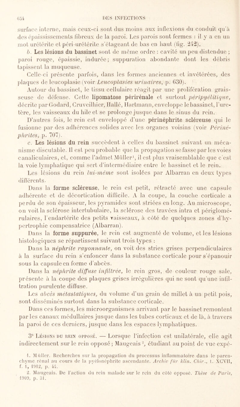 surface interne, mais ceux-ci sont dus moins aux inflexions du conduit qu’à des épaississements fibreux de la paroi. Les parois sont fermes : il y a en un mot urétérite et péri-urétérite s’étageant de bas en haut (fig. 242). b. Les lésions du bassinet sont de même ordre : cavité un peu distendue ; paroi rouge, épaissie, indurée; suppuration abondante dont les débris tapissent la muqueuse. Celle-ci présente parfois, dans les formes anciennes et invétérées, des plaques de leucoplasie (voir Leucoplasies urinaires, p. 630). Autour du bassinet, le tissu cellulaire réagit par une prolifération grais¬ seuse de défense. Cette lipomatose périrénale et surtout péripyélitique, décrite par Godard, Cruveilhier, Ilallé, Hartmann, enveloppe le bassinet, l’ure¬ tère, les vaisseaux du hile et se prolonge jusque dans le sinus du rein. D’autres fois, le rein est enveloppé d’une périnéphrite scléreuse qui le fusionne par des adhérences solides avec les organes voisins (voir Périné- pJuntes, p. 707). c. Les lésions du rein succèdent à celles du bassinet suivant un méca¬ nisme discutable. 11 est peu probable que la propagation se fasse par les voies canaliculaires, et, comme l’admet Müller1, il est plus vraisemblable que c'est la voie lymphatique qui sert d’intermédiaire entre le bassinet et le rein. Les lésions du rein lui-même sont isolées par Albarran en deux types différents. Dans la forme scléreuse, le rein est petit, rétracté avec une capsule adhérente et de décortication difficile. A la coupe, la couche corticale a perdu de son épaisseur, les pyramides sont striées en long. Au microscope, on voit la sclérose intertubulaire, la sclérose des travées intra et périglomé- rulaires, l’endartérite des petits vaisseaux, à côté de quelques zones d’hy¬ pertrophie compensatrice (Albarran). Dans la forme suppurée, le rein est augmenté de volume, et les lésions histologiques se répartissent suivant trois types : Dans la néphrite rayonnante, on voit des stries grises perpendiculaires à la surface du rein s’enfoncer dans la substance corticale pour s’épanouir sous la capsule en forme d’abcès. Dans la néphrite diffuse infiltrée, le rein gros, de couleur rouge sale, présente à la coupe des plaques grises irrégulières qui ne sont qu’une infil¬ tration purulente diffuse. Les abcès métastatiques, du volume d’un grain de millet à un petit pois, sont disséminés surtout dans la substance corticale. Dans ces formes, les microorganismes arrivant par le bassinet remontent parles canaux médullaires jusque dans les tubes corticaux et de là, à travers la paroi de ces derniers, jusque dans les espaces lymphatiques. 3° Lésions du rein opposé. — Lorsque l’infection est unilatérale, elle agit indirectement sur le rein opposé ; Maugeais 2, étudiant au point de vue expé- 1. Müller. Recherches sur la propagation du processus inflammatoire dans le paren¬ chyme rénal au cours de la pyélonéphrite ascendante. Arc hiv für klin. Chirt. XCVI1, f. 1, 1912, p. 44. 2. Maugeais. De l’action du rein malade sur le rein du côté opposé. Thèse de Paris, 1909, p. 31.