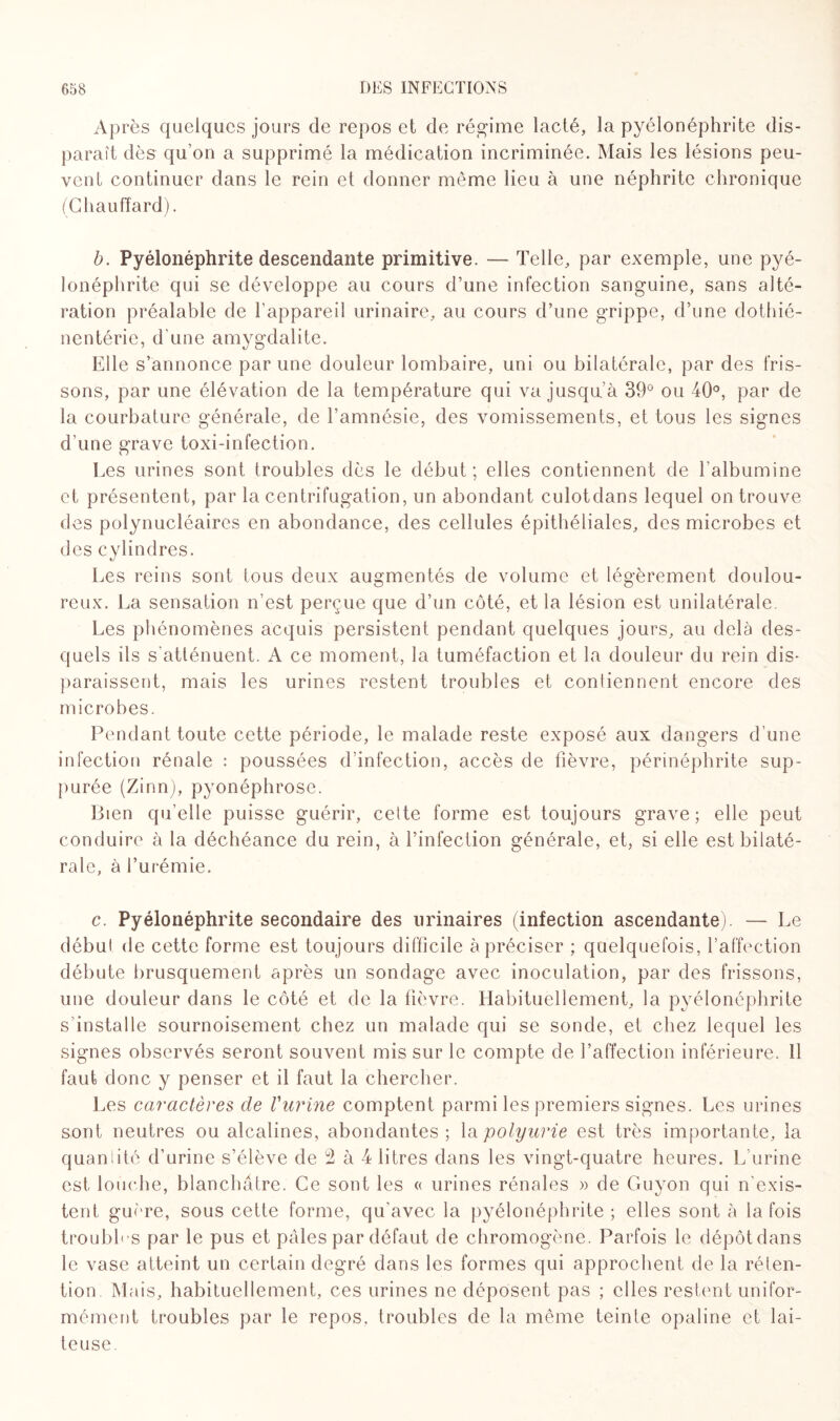 Ap rès quelques jours de repos et de régime lacté, la pyélonéphrite dis¬ paraît dès qu’on a supprimé la médication incriminée. Mais les lésions peu¬ vent continuer dans le rein et donner même lieu à une néphrite chronique (Chauffard). b. Pyélonéphrite descendante primitive. — Telle, par exemple, une pyé¬ lonéphrite qui se développe au cours d’une infection sanguine, sans alté¬ ration préalable de l’appareil urinaire, au cours d’une grippe, d’une dothié- nentérie, d’une amygdalite. Elle s’annonce par une douleur lombaire, uni ou bilatérale, par des fris¬ sons, par une élévation de la température qui va jusqu’à 39° ou 40°, par de la courbature générale, de l’amnésie, des vomissements, et tous les signes d’une grave toxi-infection. Les urines sont troubles dès le début ; elles contiennent de l’albumine et présentent, par la centrifugation, un abondant culotdans lequel on trouve des polynucléaires en abondance, des cellules épithéliales, des microbes et des cylindres. Les reins sont tous deux augmentés de volume et légèrement doulou¬ reux. La sensation n’est perçue que d’un côté, et la lésion est unilatérale. Les phénomènes acquis persistent pendant quelques jours, au delà des¬ quels ils s'atténuent. A ce moment, la tuméfaction et la douleur du rein dis¬ paraissent, mais les urines restent troubles et contiennent encore des microbes. Pendant toute cette période, le malade reste exposé aux dangers d’une infection rénale : poussées d’infection, accès de fièvre, périnéphrite sup- purée (Zinn), pyonéphrose. Bien qu’elle puisse guérir, cette forme est toujours grave; elle peut conduire à la déchéance du rein, à l’infection générale, et, si elle est bilaté¬ rale, à l’urémie. c. Pyélonéphrite secondaire des urinaires (infection ascendante). — Le début de cette forme est toujours difficile à préciser ; quelquefois, l’affection débute brusquement après un sondage avec inoculation, par des frissons, une douleur dans le côté et de la fièvre. Habituellement, la pyélonéphrite s'installe sournoisement chez un malade qui se sonde, et chez lequel les signes observés seront souvent mis sur le compte de l’affection inférieure. 11 faut donc y penser et il faut la chercher. Les caractères de Vurine comptent parmi les premiers signes. Les urines sont neutres ou alcalines, abondantes; la polyurie est très importante, la quanlitô d’urine s’élève de 2 à 4 litres dans les vingt-quatre heures. L’urine est louche, blanchâtre. Ce sont les « urines rénales » de Guyon qui n'exis¬ tent guère, sous cette forme, qu'avec la pyélonéphrite ; elles sont à la fois troubles par le pus et pâles par défaut de chromogène. Parfois le dépôtdans le vase atteint un certain degré dans les formes qui approchent de la réten¬ tion Mais, habituellement, ces urines ne déposent pas ; elles restent unifor¬ mément troubles par le repos, troubles de la même teinte opaline et lai¬ teuse.