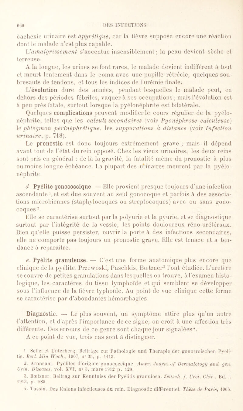 cachexie urinaire est apyrétique, car la fièvre suppose encore une réaction dont le malade n’est plus capable. L’amaigrissement s’accentue insensiblement; la peau devient sèche et terreuse. A la longue, les urines se font rares, le malade devient indifférent à tout et meurt lentement dans le coma avec une pupille rétrécie, quelques sou¬ bresauts de tendons, et tous les indices de l’urémie finale. L’évolution dure des années, pendant lesquelles le malade peut, en dehors des périodes fébriles, vaquer à ses occupations ; mais l’évolution est à peu près fatale, surtout lorsque la pyélonéphrite est bilatérale. Quelques complications peuvent modifier le cours régulier de la pyélo¬ néphrite, telles que les calculs secondaires (voir Pyonéphrose calculeuse) le phlegmon périnéphrétique, les suppurations à distance (voir Infection urinaire, p. 718). Le pronostic est donc toujours extrêmement grave ; mais il dépend avant tout de l’état du rein opposé. Chez les vieux urinaires, les deux reins sont pris en général : de là la gravité, la fatalité même du pronostic à plus ou moins longue échéance. La plupart des urinaires meurent par la pyélo¬ néphrite. d. Pyélite gonococcique. — Elle provient presque toujours d’une infection ascendante L et est due souvent au seul gonocoque et parfois à des associa¬ tions microbiennes (staphylocoques ou streptocoques) avec ou sans gono¬ coques 2. Elle se caractérise surtout parla polyurie et la pyurie, et se diagnostique surtout par l’intégrité de la vessie, les points douloureux réno-urétéraux. Bien qu’elle puisse persister, ouvrir la porte à des infections secondaires, elle ne comporte pas toujours un pronostic grave. Elle est tenace et a ten¬ dance à reparaître. e. Pyélite granuleuse. — C’est une forme anatomique plus encore que clinique delà pyélite. Przewoski, Paschkis, Bœtzner3 l’ont étudiée. L’uretère se couvre de petites granulations dans lesquelles on trouve, à l’examen histo¬ logique, les caractères du tissu lymphoïde et qui semblent se développer sous l’influence de la fièvre typhoïde. Au point de vue clinique cette forme se caractérise par d’abondantes hémorrhagies. Diagnostic. — Le plus souvent, un symptôme attire plus qu’un autre l’attention, et d’après l’importance de ce signe, on croit à une affection très différente. Des erreurs de ce genre sont chaque jour signalées4. A ce point de vue, trois cas sont à distinguer. 1. Sellei et Unterberg. Beitrage zur Pathologie und Thérapie der gonorroischen Pyeli- tis. Berl. klin Wocli., 1907. n° 35, p. 1113. 2. Aronsam. Pyélites d’origine gonococcique. Amer. Journ. of Dermatology ancl gen. Urin. Diseases, vol. XVI, n° 3, mars 1912 p. 120. 3. Bœtzner. Beitrag zur Ivenntniss der Pyélitis granulosa. Zeitsch. f. Urol. Chir., Bd. I, 1913, p. 285. 4. Tassin. Des lésions infectieuses du rein. Diagnostic différentiel. Thèse de Pains, 1906.