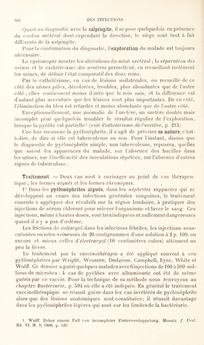 Quant au diagnostic avec la salpingite, il se pose quelquefois en présence du cordon urétéral dont cependant la direction, le siège sont tout à fait différents de la salpingite. Pour la confirmation du diagnostic, l’exploration du malade est toujours nécessaire. La cystoscopie montre les altérations du méat urétéral ; la séparation des urines et le cathétérisme des uretères permettent, en recueillant isolément les urines, de définir l état comparatif des deux reins. Par le cathétérisme, en cas de lésions unilatérales, on recueille de ce côté des urines pâles, décolorées, troubles, plus abondantes que de l’autre côté ; elles contiennent moins d urée que le rein sain, et la différence est d’autant plus accentuée que les lésions sont plus importantes. De ce côté, l’élimination du bleu est retardée et moins abondante que de l’autre côté. Exceptionnellement, une anomalie de l’uretère, un uretère double mais incomplet peut quelquefois troubler le résultat régulier de l’exploration, lorsque la pyélite est partielle1 (voir Cathetérisme de Vuretère, p. 213;. Une fois reconnue la pyélonéphrite, il s’agit de préciser sa nature, c’est- à-dire, de dire si elle est tuberculeuse ou non Pour l instant, disons que le diagnostic de pyélonéphrite simple, non tuberculeuse, reposera, quelles que soient les apparences du malade, sur l’absence des bacilles dans les urines, sur l’inefficacité des inoculations répétées, sur l’absence d’autres signes de tuberculose. Traitement. — Deux cas sont à envisager au point de vue thérapeu¬ tique ; les formes aiguës et les formes chroniques. 1° Dans les pyélonéphrites aiguës, dans les néphrites suppurées qui se développent au cours des infections générales sanguines, le traitement consiste à appliquer des révulsifs sur la région lombaire, à pratiquer des injections de sérum chloruré pour relever l'organisme et laver le sang. Ces injections, meme à hautes doses, sont très indiquées et nullement dangereuses quand il n'y a pas d’œdème. Les frictions de collargol dans les infections fébriles, les injections sous- cutanées ou intra-veineuses de 20 centigrammes d’une solution à 2 p. 100, ou encore et mieux celles <ïèlectrargot (10 centimètres cubes) atténuent un peu la fièvre. Le traitement par la vaccinothérapie a été appliqué souvent à ces pyélonéphrites par Wright, Wessern, Dudgeon, Campbell, Eyre, White et Wulff. Ce dernier a guéri quelques maladesavecGinjections de 100 à500 mil¬ lions de microbes : 4 cas de pyélites avec albuminurie ont été de même guéris par ce vaccin. Pour la technique de sa méthode nous renvoyons au chapitre Bactériurie, p. 594 où elle a été indiquée. En général le traitement vaccinothérapique ne réussit guère dans les cas invétérés de pyélonéphrite alors que des lésions anatomiques sont constituées ; il réussit davantage dans les pyélonéphrites légères qui sont sur les limites de la bactériurie. 1. Wulff. Ueber einem Fall von incompleter Ureterverdoppelung. Monats. f. Urol. Bd. XI, H. 9, 1906, p. 525.