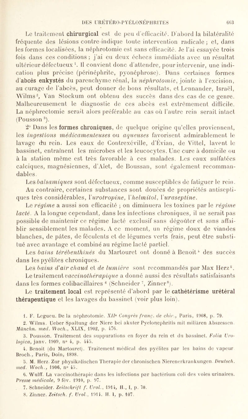 Le traitement chirurgical est de peu d’efficacité. D’abord la bilatéralité fréquente des lésions contre-indique toute intervention radicale ; et, dans les formes localisées, la néphrotomie est sans efficacité. Je l’ai essayée trois fois dans ces conditions; j’ai eu deux échecs immédiats avec un résultat ultérieur défectueux h 11 convient donc d’attendre, pour intervenir, une indi¬ cation plus précise (périnéphrite, pyonéphrose). Dans certaines formes d’abcès enkystés du parenchyme rénal, la néphrotomie, jointe à l’excision, au curage de l’abcès, peut donner de bons résultats, et Lennander, Israël, Wilms1 2, Van Stockum ont obtenu des succès dans des cas de ce genre. Malheureusement le diagnostic de ces abcès est extrêmement difficile. La néphrectomie serait alors préférable au cas où l’autre rein serait intact (Pousson 3). 2° Dans les formes chroniques, de quelque origine qu’elles proviennent, les ingestions médicamenteuses ou aqueuses favorisent admirablement le lavage chi rein. Les eaux de Contrexéville, d’Évian, de Vittel, lavent le bassinet, entraînent les microbes et les leucocytes. Une cure à domicile ou à la station même est très favorable à ces malades. Les eaux sulfatées calciques, magnésiennes, d’Alet, de Boussan, sont également recomman¬ dables. Les balsamiques sont défectueux, comme susceptibles de fatiguer le rein. Au contraire, certaines substances sont douées de propriétés antisepti¬ ques très considérables, Yurotropine, Yhelmitol, Yuraseptine. Le régime a aussi son efficacité ; on diminuera les toxines par le régime lacté. A la longue cependant, dans les infections chroniques, il ne serait pas possible de maintenir ce régime lacté exclusif sans dégoûter et sans affai¬ blir sensiblement les malades. A ce moment, un régime doux de viandes blanches, de pâtes, de féculents et de légumes verts frais, peut être substi¬ tué avec avantage et combiné au régime lacté partiel. Les bains térébenthinés du Martouret ont donné à Benoit4 des succès dans lespyélites chroniques. Les bains d'air chaud et de lumière sont recommandés par Max Herz5. Le traitement vaccinothérapique a donné aussi des résultats satisfaisants dans les formes colibacillaires 6 (Schneider 7 8, Zinner3). Le traitement local est représenté d’abord par le cathétérisme urétéral thérapeutique et les lavages du bassinet (voir plus loin). 1. F. Legueu. De la néphrotomie. Xlla Congrès franc, de chir., Paris, 1908, p. 79. 2. Wilms. Ueber Spaltung der Niere bei akuter Pvelonephritis mit miliaren Abszesscn. Miinchn. med. Woch., XLIX, 1902, p. 476. 3. Pousson. Traitement des suppurations en foyer du rein et du bassinet. Folia Uro- logica, janv. 1909, n° 4, p. 445. 4. Benoit (du Martouret). Traitement médical des pyélites par les bains de vapeur Broch., Paris, Doin, 1898. 5. M. Ilerz. Zur physikalischen Thérapie der chronischen Nierenerkrankungen. Deutsch. med. Woch., 1906, n° 45. 6. Wulff. La vaccinothérapie dans les infections par bactérium coli des voies urinaires. Presse médicale, 9 fév. 1910, p. 97. 7. Schneider. Zeitschrift f. Urol., 1914, H., I, p. 70. 8. Zinner. Zeitsch. f. Urol., 1911. H. t, p. 107.