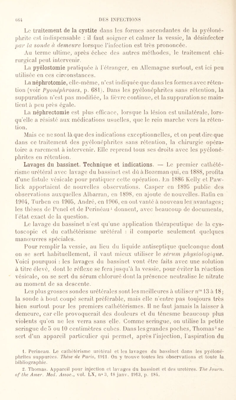 Le traitement de la cystite dans les formes ascendantes de la pyéloné¬ phrite est indispensable : il faut soigner et calmer la vessie, la désinfecter par la sonde à demeure lorsque l’infection est très prononcée. Au terme ultime, après échec des autres méthodes, le traitement chi¬ rurgical peut intervenir. La pyélostomie pratiquée à l’étranger, en Allemagne surtout, est ici peu utilisée en ces circonstances. La néphrotomie, elle-même, n’est indiquée que dans les formes avec réten¬ tion (voir Pyonéphroses, p. 681). Dans les pyélonéphrites sans rétention, la suppuration n’est pas modifiée, la fièvre continue, et la suppuration se main¬ tient à peu près égale. La néphrectomie est plus efficace, lorsque la lésion est unilatérale, lors¬ qu’elle a résisté aux médications usuelles, que le rein marche vers la réten¬ tion. Mais ce ne sont là que des indications exceptionnelles, et on peut dire que dans ce traitement des pyélonéphrites sans rétention, la chirurgie opéra¬ toire a rarement à intervenir. Elle reprend tous ses droits avec les pyéloné¬ phrites en rétention. Lavages du bassinet. Technique et indications. — Le premier cathété¬ risme urétéral avec lavage du bassinet est du àBozeman qui, en 1888, profita d’une fistule vésicale pour pratiquer cette opération. En 1886 Kelly et Paw- lick apportaient de nouvelles observations. Casper en 1895 publie des observations auxquelles Albarran, en 1898, en ajoute de nouvelles. Rafin en 1904, Turben en 1905, André, en 1906, en ont vanté à nouveau les avantages; les thèses de Penel et de Perinéau1 donnent, avec beaucoup de documents, l'état exact de la question. Le lavage du bassinet n’est qu’une application thérapeutique de la cys- toscopie et du cathétérisme urétéral : il comporte seulement quelques manœuvres spéciales. Pour remplir la vessie, au lieu du liquide antiseptique quelconque dont on se sert habituellement, il vaut mieux utiliser le sérum physiologique. Voici pourquoi : les lavages du bassinet vont être faits avec une solution à titre élevé, dont le réflexe se fera jusqu’à la vessie, pour éviter la réaction vésicale, on se sert du sérum chloruré dont la présence neutralise le nitrate au moment de sa descente. Les plus grosses sondes urétérales sont les meilleures à utiliser nos 13 à 18 ; la sonde à bout coupé serait préférable, mais elle n’entre pas toujours très bien surtout pour les premiers cathétérismes. Il ne faut jamais la laisser à demeure, car elle provoquerait des douleurs et du ténesme beaucoup plus violents qu’on ne les verra sans elle. Comme seringue, on utilise la petite seringue de 5 ou 10 centimètres cubes. Dans les grandes poches, Thomas2 se sert d’un appareil particulier qui permet, après l’injection, l'aspiration du 1. Perineau. Le cathétérisme urétéral et les lavages du bassinet dans les pyéloné¬ phrites suppurées. Thèse de Paris, 1911. On y trouve toutes les observations et toute la bibliographie. 2. Thomas. Appareil pour injection et lavages du bassinet et des uretères. Tlie Journ. of Lhe Amer. Med. Assoc., vol. LX, n° 3, 18 janv. 1913, p. 184.