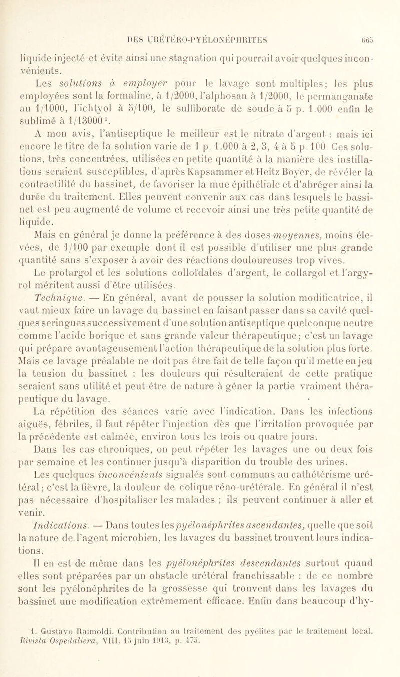 liquide injecté et évite ainsi une stagnation qui pourrait avoir quelques incon¬ vénients. Les solutions à employer pour le lavage sont multiples; les plus employées sont la formaline, à 1/2000, Lalphosan à 1/2000, le permanganate au 1/1000, richtyol à 5/100, le sulfiborate de soude à 5 p. 1.000 enfin le sublimé à 1/13000 L A mon avis, l’antiseptique le meilleur est le nitrate d’argent : mais ici encore le titre de la solution varie de 1 p. 1.000 à 2, 3, 4 à 5 p 100 Ces solu¬ tions, très concentrées, utilisées en petite quantité à la manière des instilla¬ tions seraient susceptibles, d’après lvapsammer et Heitz Boyer, de révéler la contractilité du bassinet, de favoriser la mue épithéliale et d’abréger ainsi la durée du traitement. Elles peuvent convenir aux cas dans lesquels le bassi¬ net est peu augmenté de volume et recevoir ainsi une très petite quantité de liquide. Mais en général je donne la préférence à des doses moyennes, moins éle¬ vées, de 1/100 par exemple dont il est possible d’utiliser une plus grande quantité sans s’exposer à avoir des réactions douloureuses trop vives. Le protargol et les solutions colloïdales d’argent, le collargol et l'argy- rol méritent aussi d’être utilisées. Technique. — En général, avant de pousser la solution modificatrice, il vaut mieux faire un lavage du bassinet en faisant passer dans sa cavité quel¬ ques seringues successivement d’une solution antiseptique quelconque neutre comme l’acide borique et sans grande valeur thérapeutique; c’est un lavage qui prépare avantageusement faction thérapeutique de la solution plus forte. Mais ce lavage préalable ne doit pas être fait de telle façon qu'il mette enjeu la tension du bassinet : les douleurs qui résulteraient de cette pratique seraient sans utilité et peut-être de nature à gêner la partie vraiment théra¬ peutique du lavage. La répétition des séances varie avec l’indication. Dans les infections aiguës, fébriles, il faut répéter l’injection dès que l’irritation provoquée par la précédente est calmée, environ tous les trois ou quatre jours. Dans les cas chroniques, on peut répéter les lavages une ou deux fois par semaine et les continuer jusqu’à disparition du trouble des urines. Les quelques inconvénients signalés sont communs au cathétérisme uré¬ téral; c’est la fièvre, la douleur de colique réno-urétérale. En général il n’est pas nécessaire d’hospitaliser les malades ; ils peuvent continuer à aller et venir. Indications. — Dans toutes les pyélonéphrites ascendantes, quelle que soit la nature de l’agent microbien, les lavages du bassinet trouvent leurs indica¬ tions. Il en est de même dans les pyélonéphrites descendantes surtout quand elles sont préparées par un obstacle urétéral franchissable : de ce nombre sont les pyélonéphrites de la grossesse qui trouvent dans les lavages du bassinet une modification extrêmement efficace. Enfin dans beaucoup d’hy- 1. Guslavo Raimoldi. Contribution au traitement des pyélites par le traitement local. Rivista Ospedaliera, VUE 15 juin 11)13, p. 475.