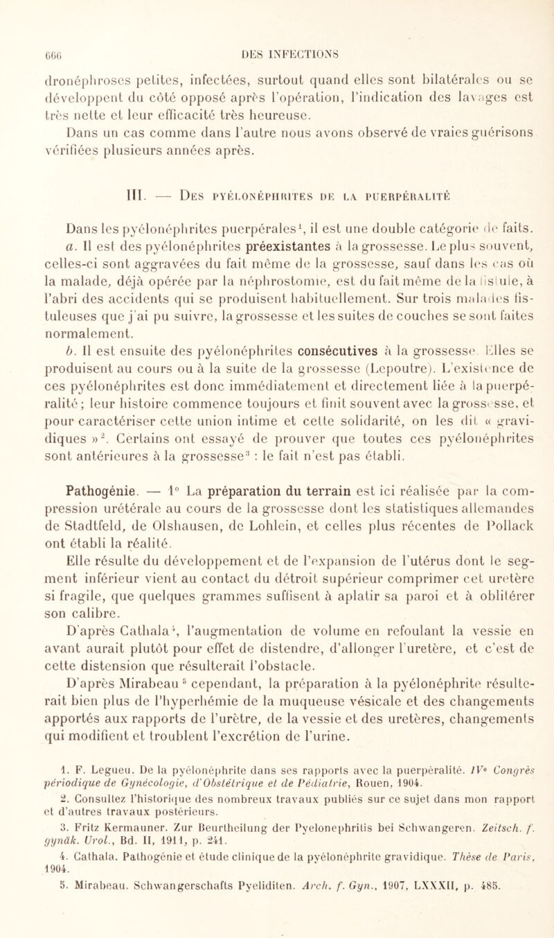 dronéphroses petites, infectées, surtout quand elles sont bilatérales ou se développent du côté opposé après l’opération, l’indication des lavages est très nette et leur efficacité très heureuse. Dans un cas comme dans l’autre nous avons observé de vraies guérisons vérifiées plusieurs années après. III. — Des pyélonéphrites de la puerpéralité Dans les pyélonéphrites puerpérales1, il est une double catégorie de faits. a. Il est des pyélonéphrites préexistantes à la grossesse. Le plus souvent, celles-ci sont aggravées du fait même de la grossesse, sauf dans les cas où la malade, déjà opérée par la néphrostomie, est du fait même delà fistule, à l’abri des accidents qui se produisent habituellement. Sur trois malades fis - tuleuses que j ai pu suivre, la grossesse et les suites de couches se sont faites normalement. b. Il est ensuite des pyélonéphrites consécutives à la grossesse. Elles se produisent au cours ou à la suite de la grossesse (Lepoutre). L’existence de ces pyélonéphrites est donc immédiatement et directement liée à la puerpé¬ ralité ; leur histoire commence toujours et finit souvent avec la grossesse, et. pour caractériser cette union intime et cette solidarité, on les dit « gravi¬ diques»2 3. Certains ont essayé de prouver que toutes ces pyélonéphrites sont antérieures à la grossesse-1 : le fait n’est pas établi. Pathogénie. — 1° La préparation du terrain est ici réalisée par la com¬ pression urétérale au cours de la grossesse dont les statistiques allemandes de Stadtfeld, de Olshausen, de Lohlein, et celles plus récentes de Poilack ont établi la réalité. Elle résulte du développement et de l’expansion de Lutérus dont le seg¬ ment inférieur vient au contact du détroit supérieur comprimer cet uretère si fragile, que quelques grammes suffisent à aplatir sa paroi et à oblitérer son calibre. D’après Cathala4 5, l’augmentation de volume en refoulant la vessie en avant aurait plutôt pour effet de distendre, d’allonger 1 uretère, et c’est de cette distension que résulterait l’obstacle. D’après Mirabeau 8 cependant, la préparation à la pyélonéphrite résulte¬ rait bien plus de l’hyperhémie de la muqueuse vésicale et des changements apportés aux rapports de l’urètre, de la vessie et des uretères, changements qui modifient et troublent l’excrétion de l’urine. 1. F. Legueu. De la pyélonéphrite dans ses rapports avec la puerpéralité. 1V& Congrès périodique de Gynécologie, d'Obstétrique et de Pédiatrie, Rouen, 1904. 2. Consultez l’historique des nombreux travaux publiés sur ce sujet dans mon rapport et d’autres travaux postérieurs. 3. Fritz Ivermauner. Zur Beurtheilung der Pyelonephrilis bei Schwangeren. Zeitsch. f. gynâk. Urol., Bd. Il, 1911, p. 241. 4. Cathala. Pathogénie et étude clinique de la pyélonéphrite gravidique. Thèse de Paris, 1904.