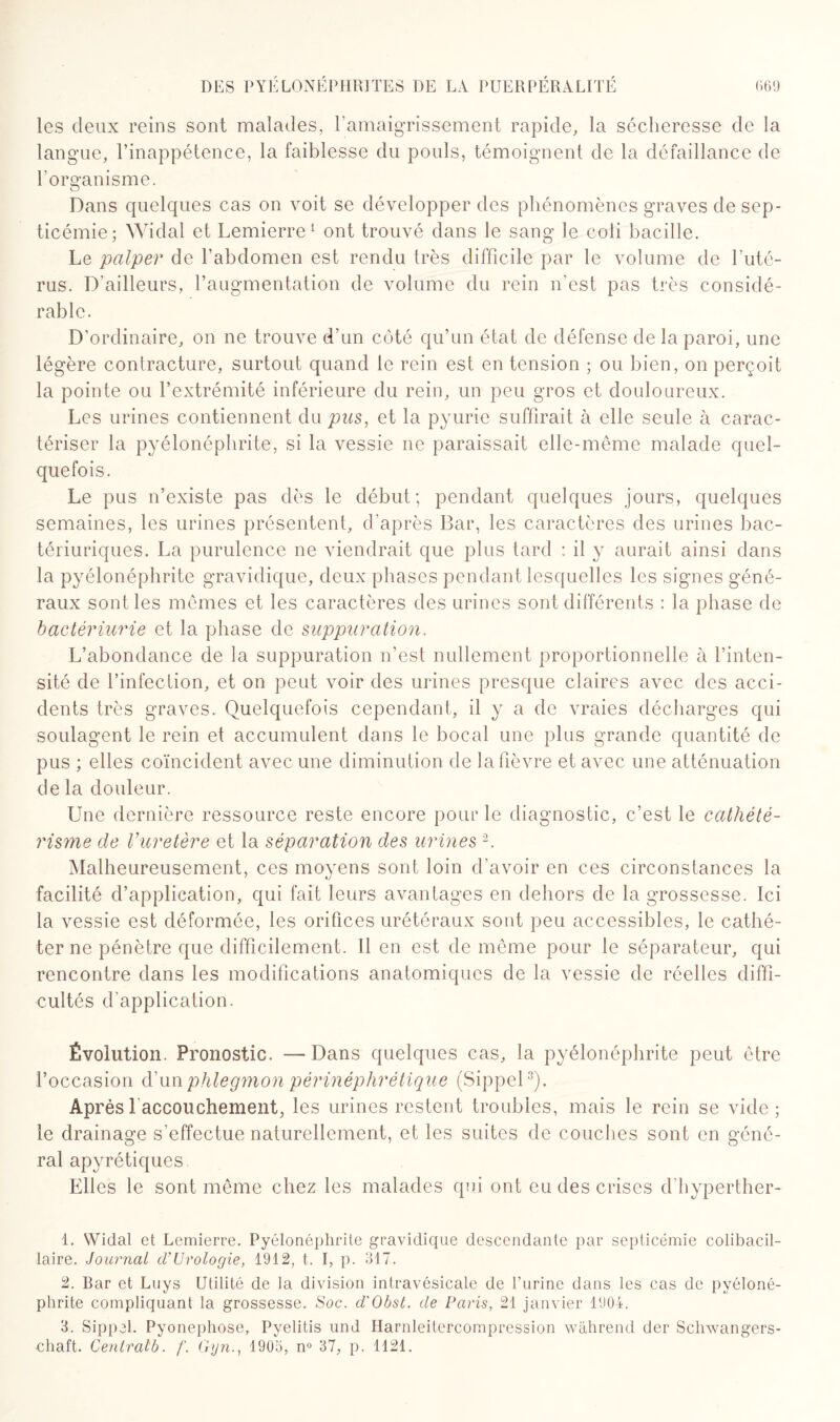 les deux reins sont malades, l'amaigrissement rapide, la sécheresse de la langue, l’inappétence, la faiblesse du pouls, témoignent de la défaillance de l'organisme. Dans quelques cas on voit se développer des phénomènes graves de sep¬ ticémie; Widal et Lemierre1 ont trouvé dans le sang le coli bacille. Le palper de l’abdomen est rendu très difficile par le volume de l’uté¬ rus. D’ailleurs, l’augmentation de volume du rein n’est pas très considé¬ rable. D’ordinaire, on ne trouve d’un côté qu’un état de défense de la paroi, une légère contracture, surtout quand le rein est en tension ; ou bien, on perçoit la pointe ou l’extrémité inférieure du rein, un peu gros et douloureux. Les urines contiennent dupws, et la pyurie suffirait à elle seule à carac¬ tériser la pyélonéphrite, si la vessie ne paraissait elle-même malade quel¬ quefois. Le pus n’existe pas dès le début; pendant quelques jours, quelques semaines, les urines présentent, d'après Bar, les caractères des urines bac- tériuriques. La purulence ne viendrait que plus tard : il y aurait ainsi dans la pyélonéphrite gravidique, deux phases pendant lesquelles les signes géné¬ raux sont les mêmes et les caractères des urines sont différents : la phase de bactériurie et la phase de suppuration. L’abondance de la suppuration n’est nullement proportionnelle à l’inten¬ sité de l’infection, et on peut voir des urines presque claires avec des acci¬ dents très graves. Quelquefois cependant, il y a de vraies décharges qui soulagent le rein et accumulent dans le bocal une plus grande quantité de pus ; elles coïncident avec une diminution de la fièvre et avec une atténuation de la douleur. Une dernière ressource reste encore pour le diagnostic, c’est le cathété¬ risme de l’uretère et la séparation des urines 2. Malheureusement, ces moyens sont loin d'avoir en ces circonstances la facilité d’application, qui fait leurs avantages en dehors de la grossesse. Ici la vessie est déformée, les orifices urétéraux sont peu accessibles, le cathé¬ ter ne pénètre que difficilement. Il en est de même pour le séparateur, qui rencontre dans les modifications anatomiques de la vessie de réelles diffi¬ cultés d'application. Évolution. Pronostic. —Dans quelques cas, la pyélonéphrite peut être l’occasion d’un phlegmon périnéplirétique (Sippel3). Après laccouchement, les urines restent troubles, mais le rein se vide; le drainage s’effectue naturellement, et les suites de couches sont en géné¬ ral apyrétiques Elles le sont même chez les malades qui ont eu des crises d'hyperther- 1. Widal et Lemierre. Pyélonéphrite gravidique descendante par septicémie colibacil- laire. Journal d’Urologie, 1912, t. I, p. 317. 2. Bar et Luys Utilité de la division intravésicale de l’urine dans les cas de pyéloné¬ phrite compliquant la grossesse. Soc. d'Obst. de Paris, 21 janvier 1904. 3. Sippel. Pyonephose, Pyelitis und Harnleitercompression wàhrend der Schwangers- chaft. Cenlralb. f. Gyn., 1903, n° 37, p. 1121.