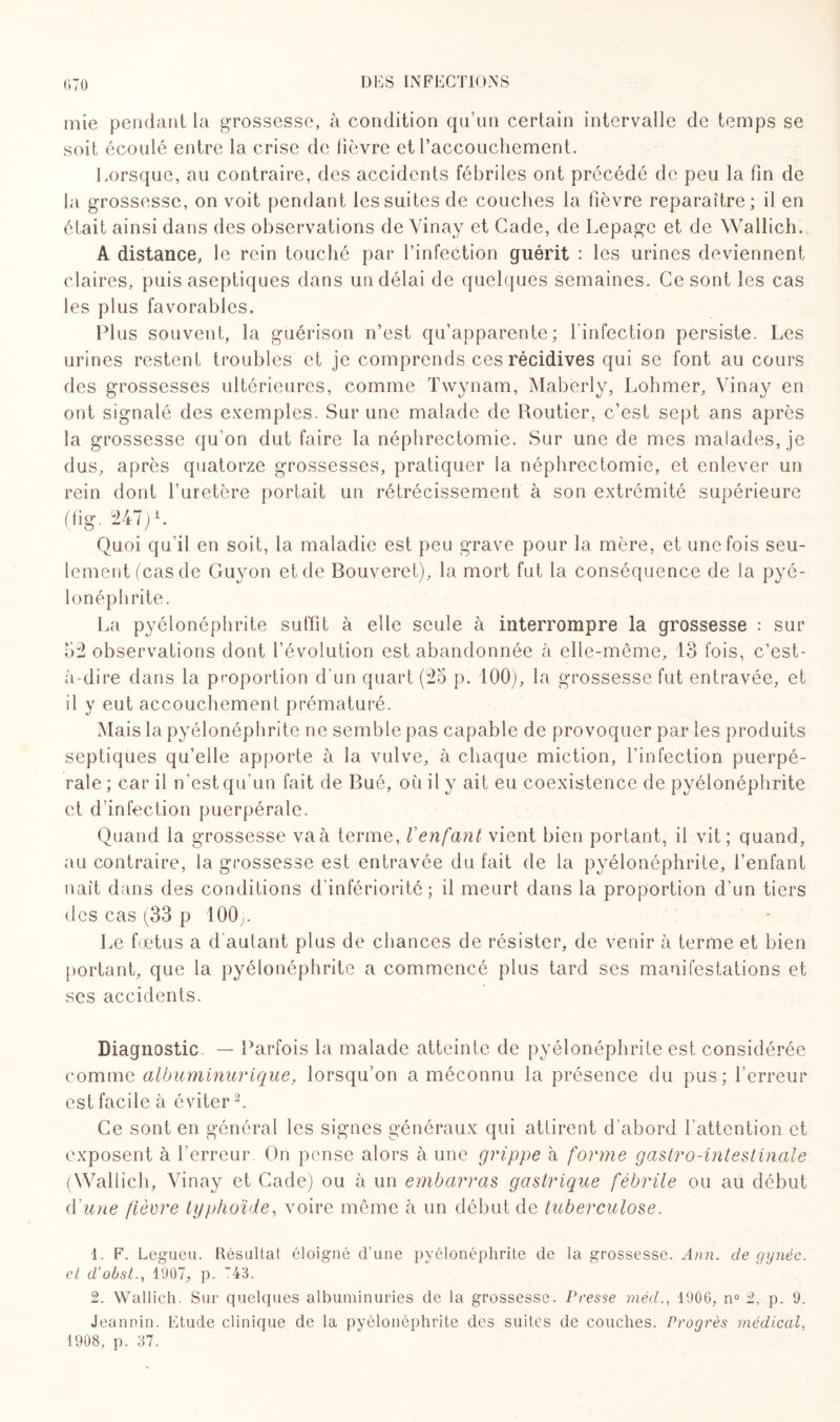 mie pendant la grossesse, à condition qu’un certain intervalle de temps se soit écoulé entre la crise de fièvre et raccouchement. Lorsque, au contraire, des accidents fébriles ont précédé de peu la fin de la grossesse, on voit pendant les suites de couches la fièvre reparaître; il en était ainsi dans des observations de Yinay et Cade, de Lepage et de Wallich. A distance, le rein touché par l’infection guérit : les urines deviennent claires, puis aseptiques dans un délai de quelques semaines. Ce sont les cas les plus favorables. Plus souvent, la guérison n’est qu’apparente; l'infection persiste. Les urines restent troubles et je comprends ces récidives qui se font au cours des grossesses ultérieures, comme Twynam, Maberly, Lohmer, Yinay en ont signalé des exemples. Sur une malade de Routier, c’est sept ans après la grossesse qu’on dut faire la néphrectomie. Sur une de mes malades, je dus, après quatorze grossesses, pratiquer la néphrectomie, et enlever un rein dont l’uretère portait un rétrécissement à son extrémité supérieure (fig. 247) L Quoi qu’il en soit, la maladie est peu grave pour la mère, et une fois seu¬ lement (cas de Guyon et de Bouveret), la mort fut la conséquence de la pyé¬ lonéphrite. La pyélonéphrite suffit à elle seule à interrompre la grossesse : sur 52 observations dont l’évolution est abandonnée à elle-même, 13 fois, c’est- à-dire dans la proportion d'un quart (25 p. 100), la grossesse fut entravée, et il y eut accouchement prématuré. Mais la pyélonéphrite ne semble pas capable de provoquer par les produits septiques qu’elle apporte à la vulve, à chaque miction, l’infection puerpé¬ rale ; car il n’est qu’un fait de Bué, où il y ait eu coexistence de pyélonéphrite et d’infection puerpérale. Quand la grossesse va à terme, Venfant vient bien portant, il vit ; quand, au contraire, la grossesse est entravée du fait de la pyélonéphrite, l’enfant naît dans des conditions d’infériorité; il meurt dans la proportion d’un tiers des cas ((33 p 100y. Le fœtus a d’autant plus de chances de résister, de venir à terme et bien portant, que la pyélonéphrite a commencé plus tard ses manifestations et ses accidents. Diagnostic. — Parfois la malade atteinte de pyélonéphrite est considérée comme albuminurique, lorsqu’on a méconnu la présence du pus; l’erreur est facile à éviter1 2. Ce sont en général les signes généraux qui attirent d’abord l’attention et exposent à l’erreur On pense alors à une grippe à forme gastro-intestinale (Wallich, Yinay et Cade) ou à un embarras gastrique fébrile ou au début d'une fièvre typhoïde, voire même à un début de tuberculose. 1. F. Legueu. Résultat éloigné d'une pyélonéphrite de la grossesse. Ann. de année, et d’obsl., 1907, p. 43. 2. Wallich. Sur quelques albuminuries de la grossesse. Presse méd., 1906, n° 2, p. 9. Jeannin. Etude clinique de la pyélonéphrite des suites de couches. Progrès médical, 1908, p. 37.