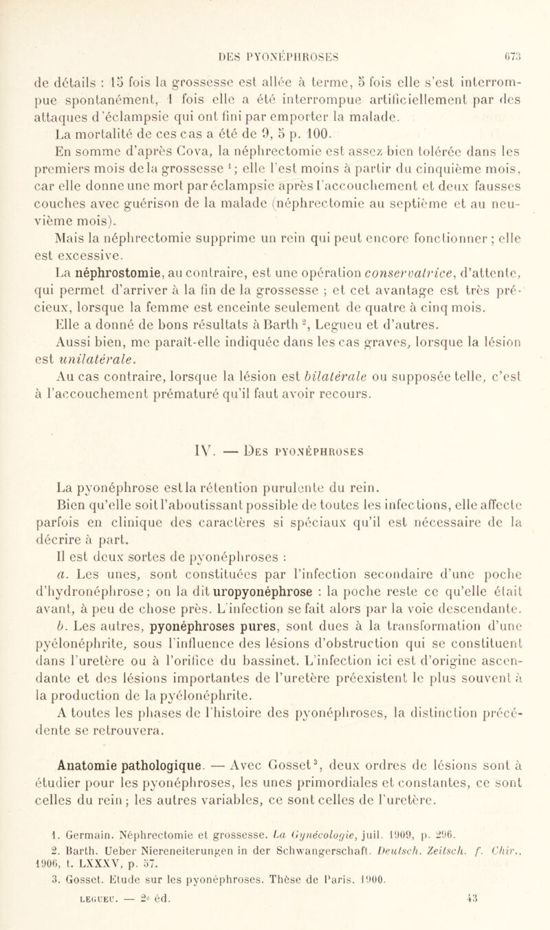 de détails : 15 fois la grossesse est allée à terme, 5 fois elle s’est interrom¬ pue spontanément, 1 fois elle a été interrompue artificiellement par des attaques d’éclampsie qui ont fini par emporter la malade. La mortalité de ces cas a été de h, 5 p. 100. En somme d’après Cova, la néphrectomie est assez bien tolérée dans les premiers mois delà grossesse 1 ; elle l'est moins à partir du cinquième mois, car elle donne une mort par éclampsie après l'accouchement et deux fausses couches avec guérison de la malade (néphrectomie au septième et au neu¬ vième mois). Mais la néphrectomie supprime un rein qui peut encore fonctionner ; elle est excessive. La néphrostomie, au contraire, est une opération conservatrice, d’attente, qui permet d’arriver à la fin de la grossesse ; et cet avantage est très pré¬ cieux, lorsque la femme est enceinte seulement de quatre à cinq mois. Elle a donné de bons résultats à Barth 2, Legueu et d’autres. Aussi bien, me paraît-elle indiquée dans les cas graves, lorsque la lésion est unilatérale. Au cas contraire, lorsque la lésion est bilatérale ou supposée telle, c’est à l'accouchement prématuré qu’il faut avoir recours. IV. — Des PYONÉPHROSES La pyonéphrose est la rétention purulente du rein. Bien qu’elle soit l’aboutissant possible de toutes les infections, elle affecte parfois en clinique des caractères si spéciaux qu’il est nécessaire de la décrire à part. Il est deux sortes de pyonéphroses : a. Les unes, sont constituées par l’infection secondaire d’une poche d’hydronéphrose; on la dit uropyonéphrose : la poche reste ce qu’elle était avant, à peu de chose près. L'infection se fait alors par la voie descendante. b. Les autres, pyonéphroses pures, sont dues à la transformation d’une pyélonéphrite, sous l’influence des lésions d’obstruction qui se constituent dans l'uretère ou à l’orifice du bassinet. L infection ici est d’origine ascen¬ dante et des lésions importantes de l’uretère préexistent le plus souvent à la production de la pyélonéphrite. A toutes les phases de l'histoire des pyonéphroses, la distinction précé¬ dente se retrouvera. Anatomie pathologique. — Avec Gosset3, deux ordres de lésions sont à étudier pour les pyonéphroses, les unes primordiales et constantes, ce sont celles du rein; les autres variables, ce sont celles de l’uretère. 1. Germain. Néphrectomie et grossesse. La Gynécologie, juil. 1909, p. 296. 2. Barth. Ueber Niereneiterungen in der Schwangerschaft. Deutsch. Zeitsch. f. Chir., 1906, t. LXXXV, p. 37. 3. Gosset. Etude sur les pyonéphroses. Thèse de Paris. 1900. legueu. — 2° éd. 43