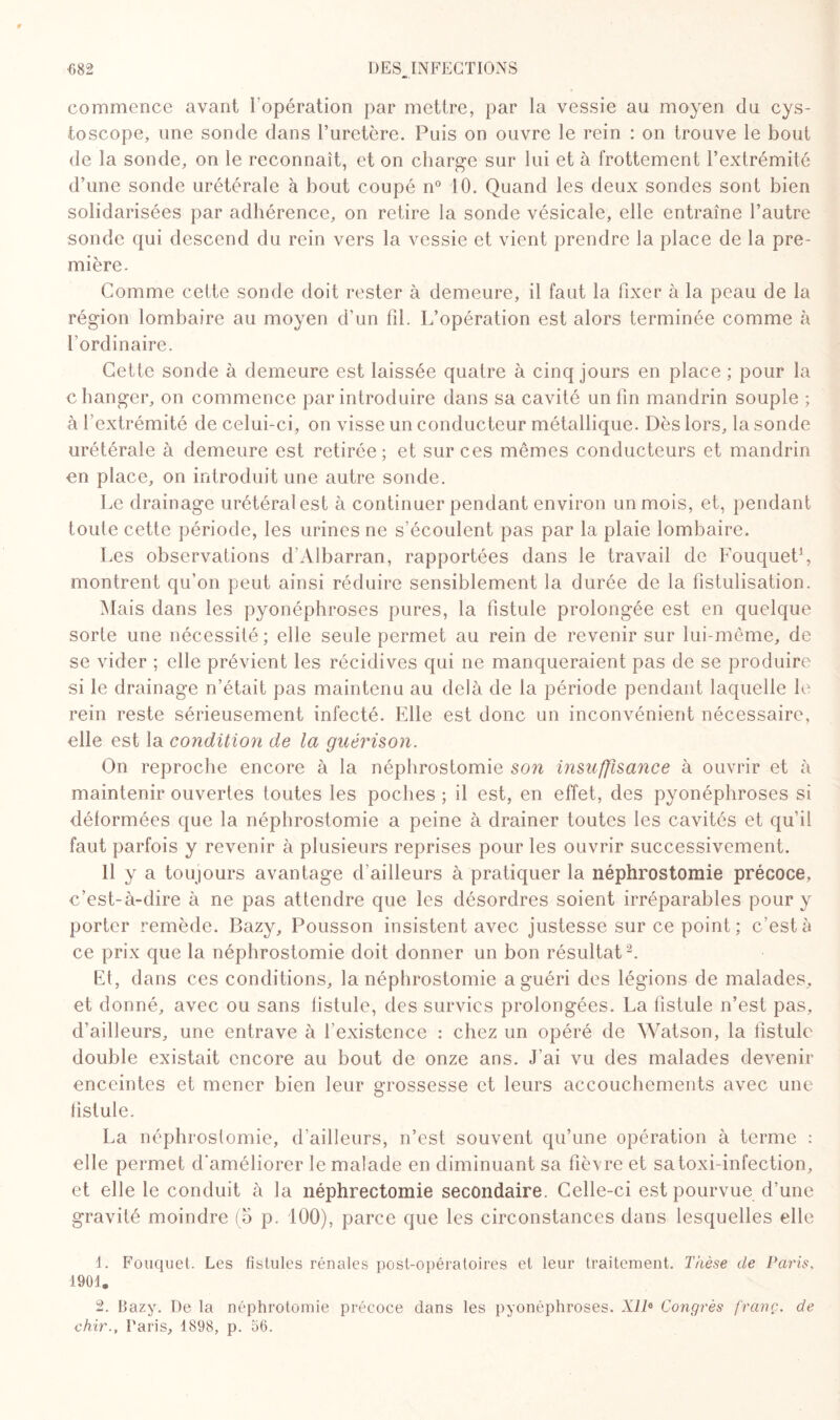 commence avant l’opération par mettre, par la vessie au moyen du cys- toscope, une sonde dans l’uretère. Puis on ouvre le rein : on trouve le bout de la sonde, on le reconnaît, et on charge sur lui et à frottement l’extrémité d’une sonde urétérale à bout coupé n° 10. Quand les deux sondes sont bien solidarisées par adhérence, on retire la sonde vésicale, elle entraîne l’autre sonde qui descend du rein vers la vessie et vient prendre la place de la pre¬ mière. Comme cette sonde doit rester à demeure, il faut la fixer à la peau de la région lombaire au moyen d’un fil. L’opération est alors terminée comme à l’ordinaire. Cette sonde à demeure est laissée quatre à cinq jours en place ; pour la changer, on commence par introduire dans sa cavité un fin mandrin souple ; à l’extrémité de celui-ci, on visse un conducteur métallique. Dès lors, la sonde urétérale à demeure est retirée; et sur ces mêmes conducteurs et mandrin en place, on introduit une autre sonde. Le drainage urétéralest à continuer pendant environ un mois, et, pendant toute cette période, les urines ne s’écoulent pas par la plaie lombaire. Les observations d'Albarran, rapportées dans le travail de Fouquet1, montrent qu’on peut ainsi réduire sensiblement la durée de la fistulisation. Mais dans les pyonéphroses pures, la fistule prolongée est en quelque sorte une nécessité; elle seule permet au rein de revenir sur lui-même, de se vider ; elle prévient les récidives qui ne manqueraient pas de se produire si le drainage n’était pas maintenu au delà de la période pendant laquelle le rein reste sérieusement infecté. Elle est donc un inconvénient nécessaire, elle est la condition de la guérison. On reproche encore à la néphrostomie son insuffisance à ouvrir et à maintenir ouvertes toutes les poches ; il est, en effet, des pyonéphroses si déformées que la néphrostomie a peine à drainer toutes les cavités et qu’il faut parfois y revenir à plusieurs reprises pour les ouvrir successivement. Il y a toujours avantage d'ailleurs à pratiquer la néphrostomie précoce, c’est-à-dire à ne pas attendre que les désordres soient irréparables pour y porter remède. Bazy, Pousson insistent avec justesse sur ce point; c’est à ce prix que la néphrostomie doit donner un bon résultat2. Et, dans ces conditions, la néphrostomie a guéri des légions de malades, et donné, avec ou sans fistule, des survies prolongées. La fistule n’est pas, d’ailleurs, une entrave à l'existence : chez un opéré de Watson, la fistule double existait encore au bout de onze ans. J'ai vu des malades devenir enceintes et mener bien leur grossesse et leurs accouchements avec une fistule. La néphrostomie, d’ailleurs, n’est souvent qu’une opération à terme : elle permet d’améliorer le malade en diminuant sa fièvre et satoxi-infection, et elle le conduit à la néphrectomie secondaire. Celle-ci est pourvue d’une gravité moindre (o p. 100), parce que les circonstances dans lesquelles elle 1. Fouquet. Les fistules rénales post-opératoires et leur traitement. Thèse de Paris. 1901, 2. Bazy. De la néphrotomie précoce clans les pyonéphroses. XIlü Congrès franc, de chir., Paris, 1898, p. 56.