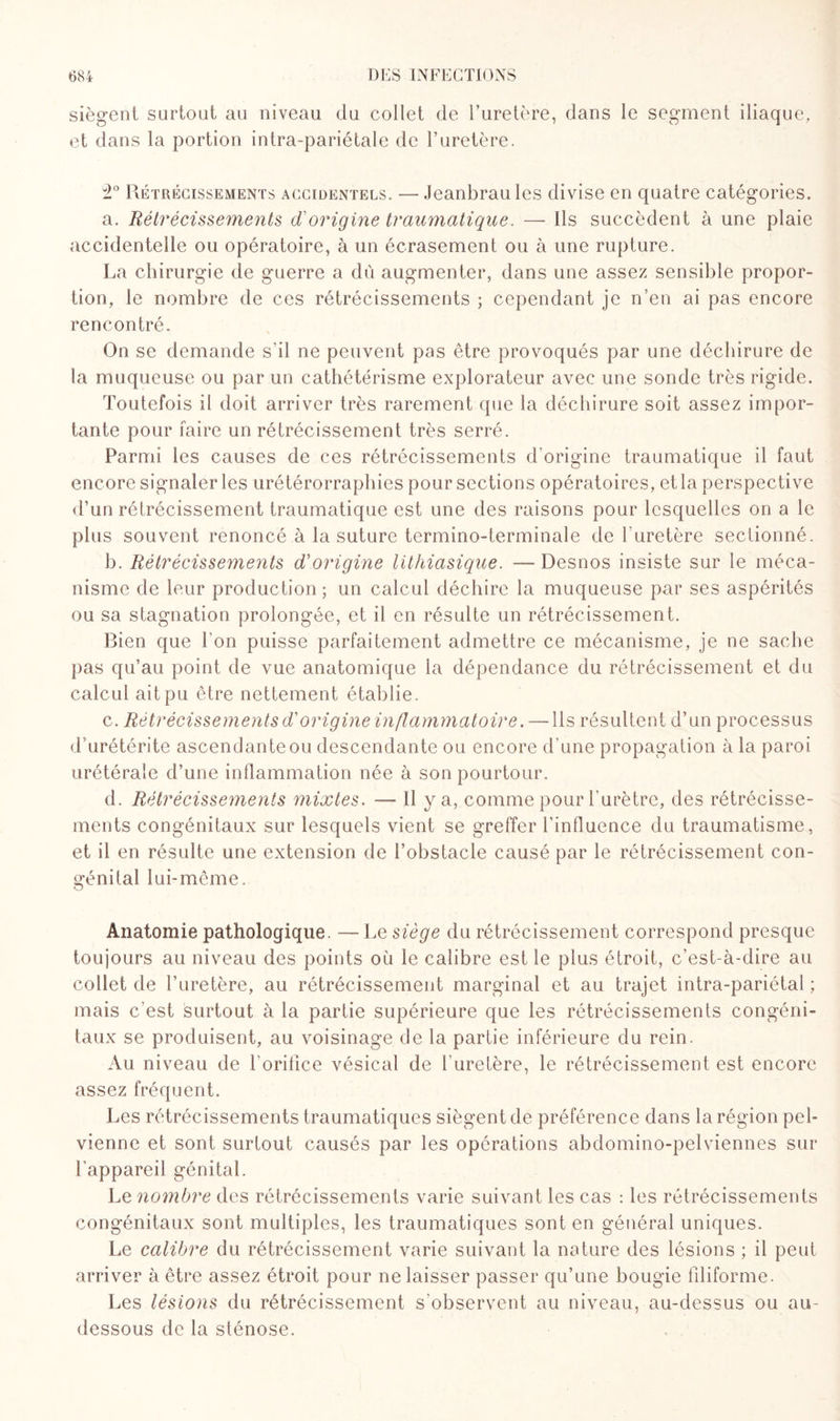 siègent surtout au niveau du collet de l’uretère, dans le segment iliaque, et dans la portion intra-pariétale de l’uretère. î° Rétrécissements accidentels. — Jeanbrau les divise en quatre catégories, a. Rétrécissements d'origine traumatique. — Ils succèdent à une plaie accidentelle ou opératoire, à un écrasement ou à une rupture. La chirurgie de guerre a dû augmenter, dans une assez sensible propor¬ tion, le nombre de ces rétrécissements ; cependant je n’en ai pas encore rencontré. On se demande s’il ne peuvent pas être provoqués par une déchirure de la muqueuse ou par un cathétérisme explorateur avec une sonde très rigide. Toutefois il doit arriver très rarement que la déchirure soit assez impor¬ tante pour faire un rétrécissement très serré. Parmi les causes de ces rétrécissements d’origine traumatique il faut encore signaler les urétérorraphies pour sections opératoires, et la perspective d’un rétrécissement traumatique est une des raisons pour lesquelles on a le plus souvent renoncé à la suture termino-terminale de l'uretère sectionné. h. Rétrécissements d'origine lithiasique. — Desnos insiste sur le méca¬ nisme de leur production; un calcul déchire la muqueuse par ses aspérités ou sa stagnation prolongée, et il en résulte un rétrécissement. Bien que l’on puisse parfaitement admettre ce mécanisme, je ne sache pas qu’au point de vue anatomique la dépendance du rétrécissement et du calcul ait pu être nettement établie. c. Rétrécissements d'origine inflammatoire. — Ils résultent d’un processus d’urétérite ascendante ou descendante ou encore d’une propagation à la paroi urétérale d’une inflammation née à son pourtour. d. Rétrécissements mixtes. — 11 y a, comme pour l’urètre, des rétrécisse¬ ments congénitaux sur lesquels vient se greffer l’influence du traumatisme, et il en résulte une extension de l’obstacle causé par le rétrécissement con¬ génital lui-même. Anatomie pathologique. — Le siège du rétrécissement correspond presque toujours au niveau des points où le calibre est le plus étroit, c’est-à-dire au collet de l’uretère, au rétrécissement marginal et au trajet intra-pariétal ; mais c'est surtout à la partie supérieure que les rétrécissements congéni¬ taux se produisent, au voisinage de la partie inférieure du rein. Au niveau de l’orifice vésical de l'uretère, le rétrécissement est encore assez fréquent. Les rétrécissements traumatiques siègent de préférence dans la région pel¬ vienne et sont surtout causés par les opérations abdomino-pelviennes sur l'appareil génital. Le nombre des rétrécissements varie suivant les cas : les rétrécissements congénitaux sont multiples, les traumatiques sont en général uniques. Le calibre du rétrécissement varie suivant la nature des lésions ; il peut arriver à être assez étroit pour ne laisser passer qu’une bougie filiforme. Les lésions du rétrécissement s'observent au niveau, au-dessus ou au- dessous de la sténose.