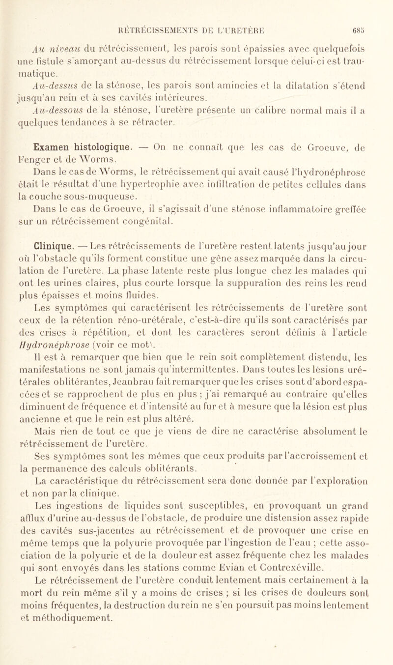 Au niveau du rétrécissement, les parois sont épaissies avec quelquefois une fistule s'amorçant au-dessus du rétrécissement lorsque celui-ci est trau¬ matique. Au-dessus de la sténose, les parois sont amincies et la dilatation s’étend jusqu'au rein et à ses cavités intérieures. Au-dessous de la sténose, l'uretère présente un calibre normal mais il a quelques tendances à se rétracter. Examen histologique. — On ne connaît que les cas de Groeuve, de Fenger et de Worms. Dans le cas de Worms, le rétrécissement qui avait causé l’hydronéphrose était le résultat d’une hypertrophie avec infiltration de petites cellules dans la couche sous-muqueuse. Dans le cas de Groeuve, il s’agissait d'une sténose inflammatoire greffée sur un rétrécissement congénital. Clinique. —Les rétrécissements de l’uretère restent latents jusqu’au jour où l’obstacle qu'ils forment constitue une gêne assez marquée dans la circu¬ lation de l’uretère. La phase latente reste plus longue chez les malades qui ont les urines claires, plus courte lorsque la suppuration des reins les rend plus épaisses et moins fluides. Les symptômes qui caractérisent les rétrécissements de l'uretère sont ceux de la rétention réno-urétérale, c’est-à-dire qu'ils sont caractérisés par des crises à répétition, et dont les caractères seront définis à l’article Hydronéphrose (voir ce motL Il est à remarquer que bien que le rein soit complètement distendu, les manifestations ne sont jamais qu’intermittentes. Dans toutes les lésions uré¬ térales oblitérantes, Jeanbrau fait remarquer que les crises sont d’abord espa¬ cées et se rapprochent de plus en plus ; j’ai remarqué au contraire qu’elles diminuent de fréquence et d'intensité au fur et à mesure que la lésion est plus ancienne et que le rein est plus altéré. Mais rien de tout ce que je viens de dire ne caractérise absolument le rétrécissement de l’uretère. Ses symptômes sont les mêmes que ceux produits par l’accroissement et la permanence des calculs oblitérants. La caractéristique du rétrécissement sera donc donnée par l’exploration et non parla clinique. Les ingestions de liquides sont susceptibles, en provoquant un grand afflux d’urine au-dessus de l’obstacle, de produire une distension assez rapide des cavités sus-jacentes au rétrécissement et de provoquer une crise en même temps que la polyurie provoquée par l’ingestion de l’eau ; cette asso¬ ciation de la polyurie et de la douleur est assez fréquente chez les malades qui sont envoyés dans les stations comme Evian et Contrexéville. Le rétrécissement de l’uretère conduit lentement mais certainement à la mort du rein même s’il y a moins de crises ; si les crises de douleurs sont moins fréquentes, la destruction du rein ne s’en poursuit pas moins lentement et méthodiquement.