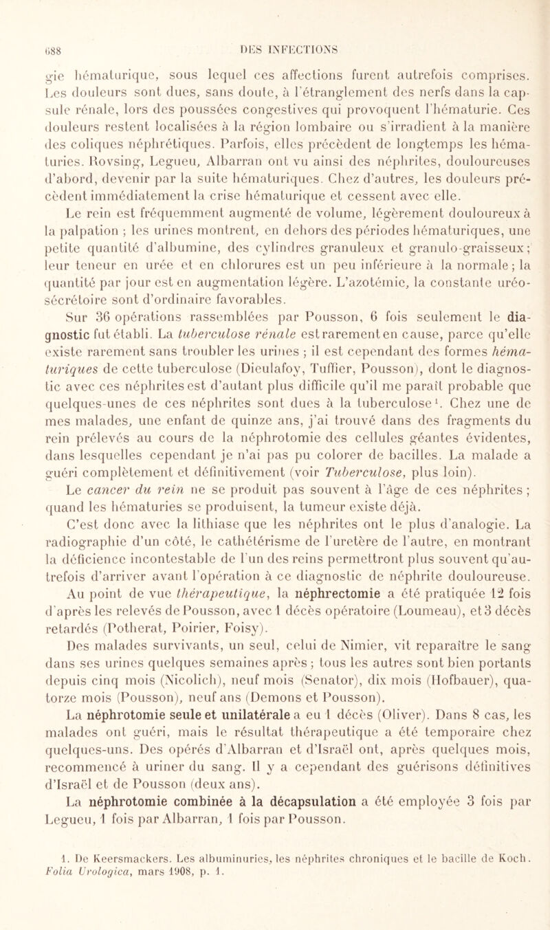 gie liématurique, sous lequel ces affections furent autrefois comprises. Les douleurs sont dues, sans doute, à l'étranglement des nerfs dans la cap¬ sule rénale, lors des poussées congestives qui provoquent l'hématurie. Ces douleurs restent localisées à la région lombaire ou s’irradient à la manière des coliques néphrétiques. Parfois, elles précèdent de longtemps les héma¬ turies. Rovsing, Legueu, Albarran ont vu ainsi des néphrites, douloureuses d’abord, devenir par la suite hématuriques. Chez d’autres, les douleurs pré¬ cèdent immédiatement la crise liématurique et cessent avec elle. Le rein est fréquemment augmenté de volume, légèrement douloureux à la palpation ; les urines montrent, en dehors des périodes hématuriques, une petite quantité d’albumine, des cylindres granuleux et granulo-graisseux ; leur teneur en urée et en chlorures est un peu inférieure à la normale; la quantité par jour est en augmentation légère. L’azotémie, la constante uréo- sécrétoire sont d’ordinaire favorables. Sur 36 opérations rassemblées par Pousson, 6 fois seulement le dia¬ gnostic fut établi. La tuberculose rénale estrarementen cause, parce qu’elle existe rarement sans troubler les urines ; il est cependant des formes héma¬ turiques de cette tuberculose (Dieulafoy, Tuffîer, Pousson), dont le diagnos¬ tic avec ces néphrites est d’autant plus difficile qu’il me paraît probable que quelques-unes de ces néphrites sont dues à la tuberculose1. Chez une de mes malades, une enfant de quinze ans, j’ai trouvé dans des fragments du rein prélevés au cours de la néphrotomie des cellules géantes évidentes, dans lesquelles cependant je n’ai pas pu colorer de bacilles. La malade a guéri complètement et définitivement (voir Tuberculose, plus loin). Le cancer du rein ne se produit pas souvent à l’âge de ces néphrites ; quand les hématuries se produisent, la tumeur existe déjà. C’est donc avec la lithiase que les néphrites ont le plus d’analogie. La radiographie d’un côté, le cathétérisme de l'uretère de l’autre, en montrant la déficience incontestable de l'un des reins permettront plus souvent qu’au- trefois d’arriver avant l’opération à ce diagnostic de néphrite douloureuse. Au point de vue thérapeutique, la néphrectomie a été pratiquée L2 fois d'après les relevés de Pousson, avec 1 décès opératoire (Loumeau), et 3 décès retardés (Potherat, Poirier, Foisy). Des malades survivants, un seul, celui de Nimier, vit reparaître le sang dans ses urines quelques semaines après ; tous les autres sont bien portants depuis cinq mois (Nicolich), neuf mois (Senator), dix mois (Hofbauer), qua¬ torze mois (Pousson), neuf ans (Démons et Pousson). La néphrotomie seule et unilatérale a eu 1 décès (Oliver). Dans 8 cas, les malades ont guéri, mais le résultat thérapeutique a été temporaire chez quelques-uns. Des opérés d’Albarran et d’Israël ont, après quelques mois, recommencé à uriner du sang. ii y a cependant des guérisons définitives d’Israël et de Pousson (deux ans). La néphrotomie combinée à la décapsulation a été employée 3 fois par Legueu, 1 fois par Albarran, 1 fois par Pousson. 1. De Keersmackers. Les albuminuries, les néphrites chroniques et le bacille de Koch. Folia Urologica, mars 1908, p. 1.