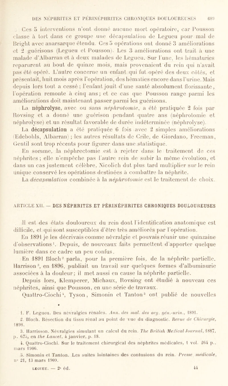 Ces 5 interventions n’ont donné aucune mort opératoire, car Pousson classe à tort dans ce groupe une décapsulation de Legueu pour mal de Bright avec anarsarque étendu. Ces o opérations ont donné 3 améliorations et 2 guérisons (Legueu et Pousson). Les 3 améliorations ont trait à une malade d’Albarran et à deux malades de Legueu. Sur l'une, les hématuries reparurent au bout de quinze mois, mais provenaient du rein qui n’avait pas été opéré. L’autre concerne un enfant qui fut opéré des deux côtés, et présentait, huit mois après l’opération, des hématies encore dans l’urine. Mais depuis lors tout a cessé ; l’enfant jouit d’une santé absolument florissante, l’opération remonte à cinq ans ; et ce cas que Pousson range parmi les améliorations doit maintenant passer parmi les guérisons. La néphrolyse, avec ou sans néphrotomie, a été pratiquée 2 fois par Rovsing et a donné une guérison pendant quatre ans (néphrotomie et néphrolyse) et un résultat favorable de durée indéterminée (néphrolyse). La décapsulation a été pratiquée 6 fois avec 2 simples améliorations (Edebohls, Albarran) ; les autres résultats de Crile, de Giordano, Freeman, Gentil sont trop récents pour figurer dans une statistique. En somme, la néphrectomie est à rejeter dans le traitement de ces néphrites ; elle n'empêche pas l'autre rein de subir la même évolution, et dans un cas justement célèbre, Nicolich dut plus tard multiplier sur le rein unique conservé les opérations destinées à combattre la néphrite. La décapsulation combinée à la néphrotomie est le traitement de choix. ARTICLE XII. — DES NÉPHRITES ET PÉRINÉPHRITES CHRONIQUES DOULOUREUSES 11 est des états douloureux du rein dont l'identification anatomique est difficile, et qui sont susceptibles d’être très améliorés par l’opération. En 1891 je les décrivais comme névralgie et pouvais réunir une quinzaine d'observations h Depuis, de nouveaux faits permettent d’apporter quelque lumière dans ce cadre un peu confus. En 1891 Bloch2 parla, pour la première fois, de la néphrite partielle. Harrison 3, en 1896, publiait un travail sur quelques formes d’albuminurie associées à la douleur; il met aussi en cause la néphrite partielle. Depuis lors, Ivlemperer, Michaux, Rovsing ont étudié à nouveau ces néphrites, ainsi que Pousson, en une série de travaux. Quattro-Ciochi4, Tyson, Simonin et Tanton3 ont publié de nouvelles t 1. F. Legueu. Des névralgies rénales. Ann. des mal. des org. gén.-urin., 1891. 2. Bloch. Résection du tissu rénal au point de vue du diagnostic. Revue de Chirurgie, 1898. 3. Ilarrisson. Névralgies simulant un calcul du rein. The British Medical Journal, 1887, p. 673, en the f^ancet, 4 janvier, p. 18. 4. Quattro-Ciochi. Sur le traitement chirurgical des néphrites médicales, l vol. 264 p., mars 1906. 3. Simonin et Tanton. Les suites lointaines des contusions du rein. Presse medicale, n° 21, 13 mars 1909. legueu. — 2e éd. 44