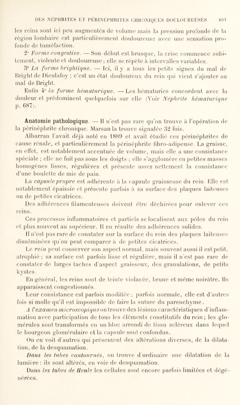 les reins sont ici peu augmentés de volume mais la pression profonde de la région lombaire est particulièrement douloureuse avec une sensation pro¬ fonde de tuméfaction. o° forme congestive. — Son début est brusque, la crise commence subi¬ tement, violente et douloureuse; elle se répète à intervalles variables. 3° La forme brightique. — Ici, il y a tous les petits signes du mal de Bright de Dieulafoy ; c’est un état douloureux du rein qui vient s’ajouter au mal de Bright. Enfin 4° la fomne hèmalurique. — Les hématuries concordent avec la douleur et prédominent quelquefois sur elle (Voir Néphrite hèmalurique p. 687). Anatomie pathologique. — Il n’est pas rare qu’on trouve à l’opération de la périnéphrite chronique. Marsan la trouve signalée 32 fois. Albarran l’avait déjà noté en 1889 et avait étudié ces périnéphrites de cause rénale, et particulièrement la périnéphrite fibro-adipeuse. La graisse, en effet, est notablement accentuée de volume, mais elle a une consistance spéciale ; elle ne fuit pas sous les doigts ; elle s’agglomère en petites masses homogènes lisses, régulières et présente assez nettement la consistance d’une boulette de mie de pain. La capsule propre est adhérente à la capsule graisseuse du rein. Elle est notablement épaissie et présente parfois à sa surface des plaques laiteuses ou de petites cicatrices. Des adhérences filamenteuses doivent être déchirées pour enlever ces reins. Ces processus inflammatoires et partiels se localisent aux pôles du rein et plus souvent au supérieur. Il en résulte des adhérences solides. 11 n’est pas rare de constater sur la surface du rein des plaques laiteuses disséminées qu’on peut comparer à de petites cicatrices. Le rein peut conserver son aspect normal, mais souvent aussi il est petit, atrophié ; sa surface est parfois lisse et régulière, mais il n'est pas rare de constater de larges taches d’aspect graisseux, des granulations, de petits kystes. En général, les reins sont de teinte violacée, brune et même noirâtre. Ils apparaissent congestionnés. Leur consistance est parfois modifiée ; parfois normale, elle est d’autres fois si molle qu’il est impossible de faire la suture du parenchyme. A Vexamen microscopique on trouve des lésions caractéristiques d’inflam¬ mation avec participation de tous les éléments constitutifs du rein ; les glo- mérules sont transformés en un bloc arrondi de tissu scléreux dans lequel le bourgeon glomérulaire et la capsule sont confondus. On en voit d'autres qui présentent des altérations diverses, de la dilata¬ tion, de la desquamation. Dans les tubes contournés, on trouve d ordinaire une dilatation de la lumière : ils sont altérés, en voie de desquamation. Dans les tubes de Henle les cellules sont encore parfois limitées et dégé¬ nérées.