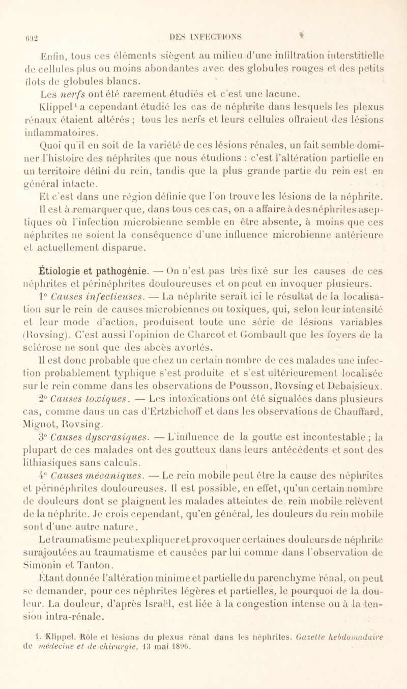 % Enfin, tous ces éléments siègent au milieu d’une infiltration interstitielle de cellules plus ou moins abondantes avec des globules rouges et des petits ilôts de globules blancs. Les nerfs ont été rarement étudiés et c’est une lacune. Klippel1 a cependant étudié les cas de néphrite dans lesquels les plexus rénaux étaient altérés ; tous les nerfs et leurs cellules offraient des lésions inflammatoires. Quoi qu’il en soit de la variété de ces lésions rénales, un fait semble domi¬ ner l’histoire des néphrites que nous étudions : c’est l’altération partielle en un territoire défini du rein, tandis que la plus grande partie du rein est en général intacte. Et c’est dans une région définie que l'on trouve les lésions de la néphrite. Il est à remarquer que, dans tous ces cas, on a affaire à des néphrites asep¬ tiques où l’infection microbienne semble en être absente, à moins que ces néphrites ne soient la conséquence d’une influence microbienne antérieure et actuellement disparue. Étiologie et pathogénie. — On n’est pas très fixé sur les causes de ces néphrites et périnéphrites douloureuses et on peut en invoquer plusieurs. 1° Causes infectieuses. — La néphrite serait ici le résultat de la localisa¬ tion sur le rein de causes microbiennes ou toxiques, qui, selon leur intensité et leur mode d’action, produisent toute une série de lésions variables (Rovsing). C’est aussi l’opinion de Charcot et Gombault que les foyers de la sclérose ne sont que des abcès avortés. Il est donc probable que chez un certain nombre de ces malades une infec¬ tion probablement typhique s’est produite et s’est ultérieurement localisée sur le rein comme dans les observations de Pousson, Rovsing et Debaisieux. Causes toxiques. — Les intoxications ont été signalées dans plusieurs cas, comme dans un cas d’Ertzbichoff et dans les observations de Chauffard, Mignot, Rovsing. 3° Causes dyscrasiques. — L'influence de la goutte est incontestable ; la plupart de ces malades ont des goutteux dans leurs antécédents et sont des lithiasiques sans calculs. 4° Causes mécaniques. — Le rein mobile peut être la cause des néphrites et périnéphrites douloureuses. Il est possible, en effet, qu’un certain nombre de douleurs dont se plaignent les malades atteintes de rein mobile relèvent de la néphrite. Je crois cependant, qu’en général, les douleurs du rein mobile sont d’une autre nature. Le traumatisme peut expliquer et provoquer certaines douleurs de néphrite surajoutées au traumatisme et causées par lui comme dans l’observation de Simonin et Tanton. Etant donnée l’altération minime et partielle du parenchyme rénal, on peut se demander, pour ces néphrites légères et partielles, le pourquoi de la dou¬ leur. La douleur, d’après Israël, est liée à la congestion intense ou à la ten¬ sion intra-rénale. 1. Klippel. Rôle et lésions du plexus rénal dans les néphrites. Gazette hebdomadaire de médecine et de chirurgie, 13 mai 1896.