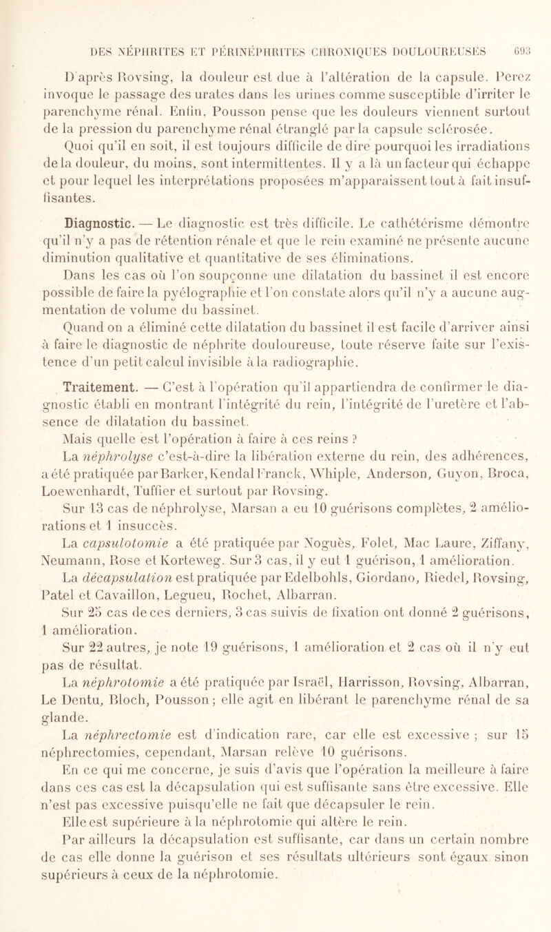 1) après Rovsing, la douleur est due à l’altération de la capsule. Ferez invoque le passage des urates dans les urines comme susceptible d’irriter le parenchyme rénal. Enfin, Pousson pense que les douleurs viennent surtout de la pression du parenchyme rénal étranglé parla capsule sclérosée. Quoi qu’il en soit, il est toujours difficile de dire pourquoi les irradiations de la douleur, du moins, sont intermittentes. Il y a là un facteur qui échappe et pour lequel les interprétations proposées m’apparaissent tout à fait insuf¬ fisantes. Diagnostic. — Le diagnostic est très difficile. Le cathétérisme démontre qu’il n’y a pas de rétention rénale et que le rein examiné ne présente aucune diminution qualitative et quantitative de ses éliminations. Dans les cas où l’on soupçonne une dilatation du bassinet il est encore possible de faire la pyélographie et l'on constate alors qu’il n’y a aucune aug¬ mentation de volume du bassinet. Quand on a éliminé cette dilatation du bassinet il est facile d’arriver ainsi à faire le diagnostic de néphrite douloureuse, toute réserve faite sur l’exis¬ tence d'un petit calcul invisible à la radiographie. Traitement. — C’est à l’opération qu’il appartiendra de confirmer le dia¬ gnostic établi en montrant l'intégrité du rein, l'intégrité de l’uretère et l’ab¬ sence de dilatation du bassinet. Mais quelle est l’opération à faire à ces reins ? La néphrolyse c’est-à-dire la libération externe du rein, des adhérences, a été pratiquée par Barker, Kendal Franck, Whiple, Anderson, Guyon, Broca, Loewenhardt, Tuffier et surtout par Rovsing. Sur 13 cas de néphrolyse, Marsan a eu 10 guérisons complètes, 2 amélio¬ rations et 1 insuccès. La capsulotomie a été pratiquée par Noguès, Folet, Mac Laure, Ziffany, Neumann, Rose et Korteweg. Sur 3 cas, il y eut 1 guérison, 1 amélioration. La décapsulation est pratiquée par Edelbohls, Giordano, Riedel, Rovsing, Patel et Cavaillon, Legueu, Rochet, Albarran. Sur 25 cas de ces derniers, 3 cas suivis de fixation ont donné 2 guérisons, 1 amélioration. Sur 22 autres, je note 19 guérisons, 1 amélioration et 2 cas où il n’y eut pas de résultat. La néphrotomie a été pratiquée par Israël, Harrisson, Rovsing, Albarran, Le Dentu, Bloch, Pousson; elle agit en libérant le parenchyme rénal de sa glande. La néphrectomie est d’indication rare, car elle est excessive ; sur 15 néphrectomies, cependant, Marsan relève 10 guérisons. En ce qui me concerne, je suis d’avis que l’opération la meilleure à faire dans ces cas est la décapsulation qui est suffisante sans être excessive. Elle n’est pas excessive puisqu’elle ne fait que décapsuler le rein. Elle est supérieure à la néphrotomie qui altère le rein. Par ailleurs la décapsulation est suffisante, car dans un certain nombre de cas elle donne la guérison et ses résultats ultérieurs sont égaux sinon supérieurs à ceux de la néphrotomie.