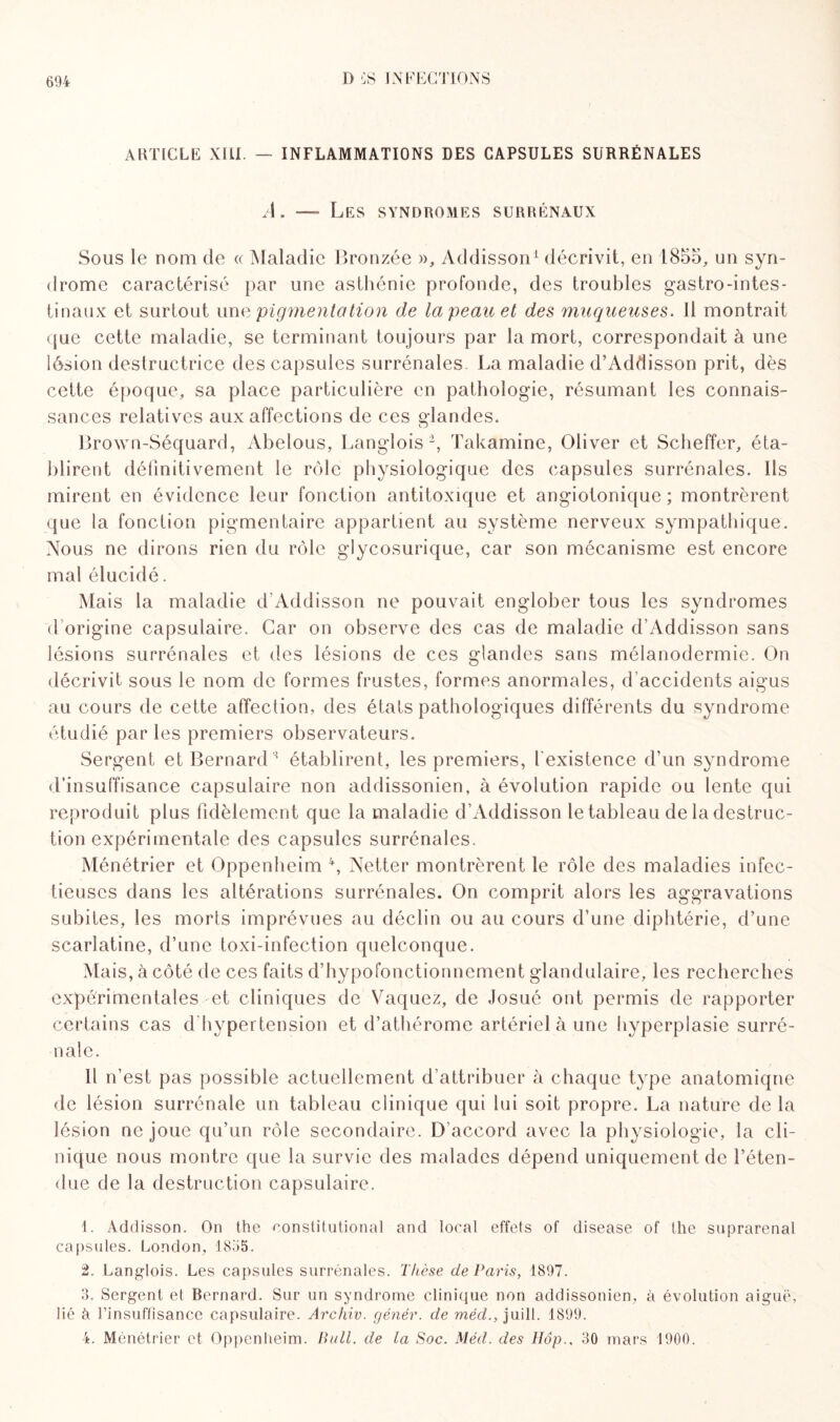 ARTICLE XIII. — INFLAMMATIONS DES CAPSULES SURRÉNALES A. — Les syndromes surrénaux Sous le nom de « Maladie Bronzée », Addisson1 2 3 4 décrivit, en 1855, un syn¬ drome caractérisé par une asthénie profonde, des troubles gastro-intes¬ tinaux et surtout unv pigmentation de la peau et des muqueuses. Il montrait que cette maladie, se terminant toujours par la mort, correspondait à une lésion destructrice des capsules surrénales La maladie d’Addisson prit, dès cette époque, sa place particulière en pathologie, résumant les connais¬ sances relatives aux affections de ces glandes. Brown-Séquard, Abelous, Langlois *, Takamine, Oliver et Scheffer, éta¬ blirent définitivement le rôle physiologique des capsules surrénales. Ils mirent en évidence leur fonction antitoxique et angiotonique ; montrèrent que la fonction pigmentaire appartient au système nerveux sympathique. Nous ne dirons rien du rôle glycosurique, car son mécanisme est encore mal élucidé. Mais la maladie d Addisson ne pouvait englober tous les syndromes d’origine capsulaire. Car on observe des cas de maladie d’Addisson sans lésions surrénales et des lésions de ces glandes sans mélanodermie. On décrivit sous le nom de formes frustes, formes anormales, d'accidents aigus au cours de cette affection, des états pathologiques différents du syndrome étudié parles premiers observateurs. Sergent et Bernards établirent, les premiers, l'existence d’un syndrome d’insuffisance capsulaire non addissonien, à évolution rapide ou lente qui reproduit plus fidèlement que la maladie d’Addisson le tableau de la destruc¬ tion expérimentale des capsules surrénales. Ménétrier et Oppenheim \ Netter montrèrent le rôle des maladies infec¬ tieuses dans les altérations surrénales. On comprit alors les aggravations subites, les morts imprévues au déclin ou au cours d’une diphtérie, d’une scarlatine, d’une toxi-infection quelconque. Mais, à côté de ces faits d’hypofonctionnement glandulaire, les recherches expérimentales et cliniques de Vaquez, de Josué ont permis de rapporter certains cas d hypertension et d’athérome artériel à une hyperplasie surré¬ nale. Il n’est pas possible actuellement d’attribuer à chaque type anatomique de lésion surrénale un tableau clinique qui lui soit propre. La nature de la lésion ne joue qu’un rôle secondaire. D accord avec la physiologie, la cli¬ nique nous montre que la survie des malades dépend uniquement de l’éten¬ due de la destruction capsulaire. 1. Addisson. On the ronstitutional and local effets of disease of the suprarénal capsules. London, 1855. 2. Langlois. Les capsules surrénales. Thèse de Paris, 1897. 3. Sergent et Bernard. Sur un syndrome clinique non addissonien, à évolution aiguë, lié à l'insuffisance capsulaire. Archiv. gêner. de méd., juill. 1899. 4. Ménétrier et Oppenheim. Bull, de la Soc. Méd. des Hôp., 30 mars 1900.