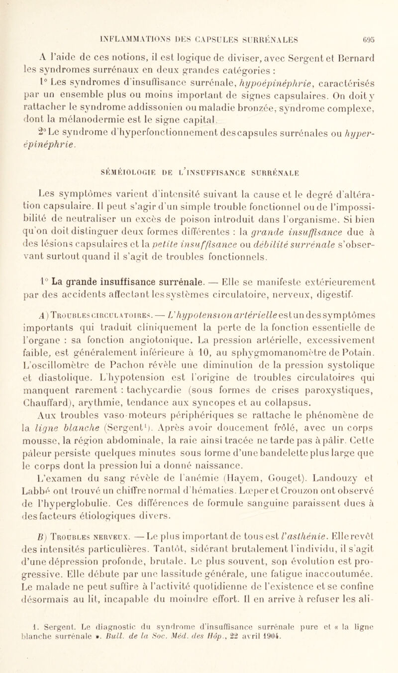 A l’aide de ces notions, il est logique de diviser, avec Sergent et Bernard les syndromes surrénaux en deux grandes catégories : 1° Les syndromes d insuffisance surrénale, hypoépinéphrie, caractérisés par un ensemble plus ou moins important de signes capsulaires. On doit y rattacher le syndrome addissonien ou maladie bronzée, syndrome complexe, dont la mélanodermie est le signe capital 2° Le syndrome d hyperfonctionnement des capsules surrénales ou hyper- épinéphrie. SÉMÉIOLOGIE DE L INSUFFISANCE SURRÉNALE Les symptômes varient d’intensité suivant la cause et le degré d'altéra¬ tion capsulaire. Il peut s’agir d’un simple trouble fonctionnel onde l’impossi¬ bilité de neutraliser un excès de poison introduit dans l’organisme. Si bien qu’on doit distinguer deux formes différentes : la grande insuffisance due à des lésions capsulaires et la petite insuffisance ou débilité surrénale s’obser¬ vant surtout quand il s’agit de troubles fonctionnels. 1° La grande insuffisance surrénale. — Elle se manifeste extérieurement par des accidents affectant lessystèmes circulatoire, nerveux, digestif- A) Troublescirculatoires. — L'hypotension artérielle estun dessymptômes importants qui traduit cliniquement la perte de la fonction essentielle de l’organe : sa fonction angiotonique. La pression artérielle, excessivement faible, est généralement inférieure à 10, au sphygmomanomètre de Potain. L’oscillomôtre de Pachon révèle une diminution de la pression systolique et diastolique. L'hypotension est l’origine de troubles circulatoires qui manquent rarement : tachycardie (sous formes de crises paroxystiques, Chauffard), arythmie, tendance aux syncopes et au collapsus. Aux troubles vaso-moteurs périphériques se rattache le phénomène de la ligne blanche (Sergent1)- Après avoir doucement frôlé, avec un corps mousse, la région abdominale, la raie ainsi tracée ne tarde pas à pâlir. Cette pâleur persiste quelques minutes sous lorme d’une bandelette plus large que le corps dont la pression lui a donné naissance. L’examen du sang révèle de l’anémie (Hayem, Gouget). Landouzy et Labbé ont t rouvé un chiffre normal d’hématies. Lœper et Crouzon ont observé de l’hyperglobulie. Ces différences de formule sanguine paraissent dues à des facteurs étiologiques divers. B) Troubles nerveux. —Le plus important de tous est Vasthénie. Elle revêt des intensités particulières. Tantôt, sidérant brutalement l’individu, il s’agit d’une dépression profonde, brutale. Le plus souvent, son évolution est pro¬ gressive. Elle débute par une lassitude générale, une fatigue inaccoutumée. Le malade ne peut suffire à l’activité quotidienne de l’existence et se confine désormais au lit, incapable du moindre effort. U en arrive à refuser les ali- i. Sergent. Le diagnostic du syndrome d’insuffisance surrénale pure et « la ligne blanche surrénale ». Bull, de la Soc. Méd. des Hôp., 22 avril 1904.