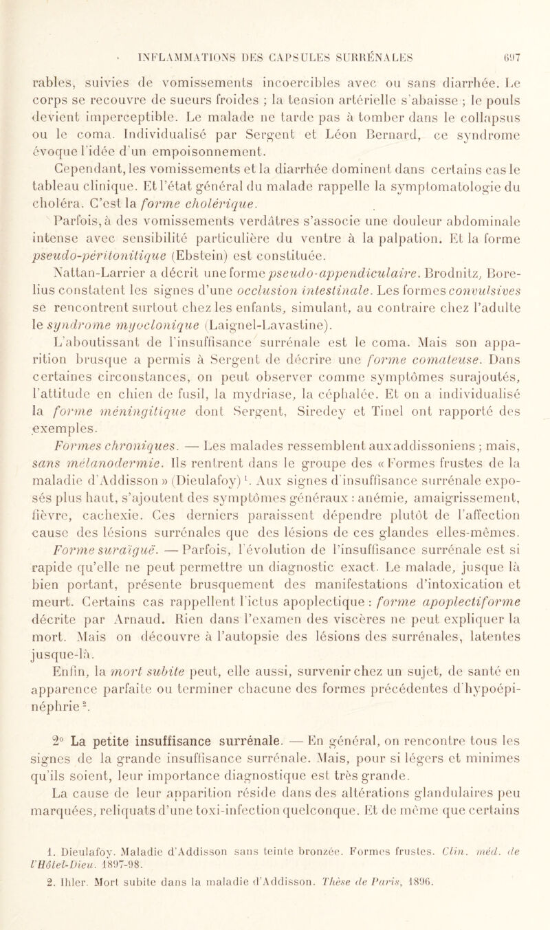 râbles, suivies de vomissements incoercibles avec ou sans diarrhée. Le corps se recouvre de sueurs froides ; la tension artérielle s’abaisse ; le pouls devient imperceptible. Le malade ne tarde pas à tomber dans le collapsus ou le coma. Individualisé par Sergent et Léon Bernard, ce syndrome évoque l’idée d'un empoisonnement. Cependant, les vomissements et la diarrhée dominent dans certains cas le tableau clinique. Et l’état général du malade rappelle la symptomatologie du choléra. C’est la forme cholérique. Parfois, à des vomissements verdâtres s’associe une douleur abdominale intense avec sensibilité particulière du ventre à la palpation. Et la forme pseudo-péritonitique (Ebstein) est constituée. Nattan-Larrier a décrit une forme pseudo-appendiculaire. Brodnitz, Bore- lius constatent les signes d’une occlusion intestinale. Les formes convulsives se rencontrent surtout chez les enfants, simulant, au contraire chez l’adulte le syndrome myoclonique (Laignel-Lavastine). L’aboutissant de l’insuffisance' surrénale est le coma. Mais son appa¬ rition brusque a permis à Sergent de décrire une forme comateuse. Dans certaines circonstances, on peut observer comme symptômes surajoutés, l’attitude en chien de fusil, la mydriase, la céphalée. Et on a individualisé la forme méningitique dont Sergent, Siredey et Tinel ont rapporté des exemples. Formes chroniques. — Les malades ressemblent auxaddissoniens ; mais, sans mélanodermie. Ils rentrent dans le groupe des «Formes frustes de la maladie d’Addisson » (Dieulafoy) L Aux signes d'insuffisance surrénale expo¬ sés plus haut, s’ajoutent des symptômes généraux : anémie, amaigrissement, fièvre, cachexie. Ces derniers paraissent dépendre plutôt de l’affection cause des lésions surrénales que des lésions de ces glandes elles-mêmes. Forme suraiguë. —Parfois, l’évolution de l’insuffisance surrénale est si rapide qu’elle ne peut permettre un diagnostic exact. Le malade, jusque là bien portant, présente brusquement des manifestations d’intoxication et meurt. Certains cas rappellent l’ictus apoplectique : forme apoplectiforme décrite par Arnaud. Rien dans l’examen des viscères ne peut expliquer la mort. Mais on découvre à l’autopsie des lésions des surrénales, latentes jusque-là. Enfin, la mort subite peut, elle aussi, survenir chez un sujet, de santé en apparence parfaite ou terminer chacune des formes précédentes d’hypoépi- néphrie1 2. 2° La petite insuffisance surrénale. — En général, on rencontre tous les signes de la grande insuffisance surrénale. Mais, pour si légers et minimes qu’ils soient, leur importance diagnostique est très grande. La cause de leur apparition réside dans des altérations glandulaires peu marquées, reliquats d’une toxi-infection quelconque. Et de même que certains 1. Dieulafoy. Maladie d’Addisson sans teinte bronzée. Formes frustes. Clin. mécl. de l'Hôtel-Dieu. 1897-98. 2. Ihler. Mort subite dans la maladie d’Addisson. Thèse de Paris, 1896.