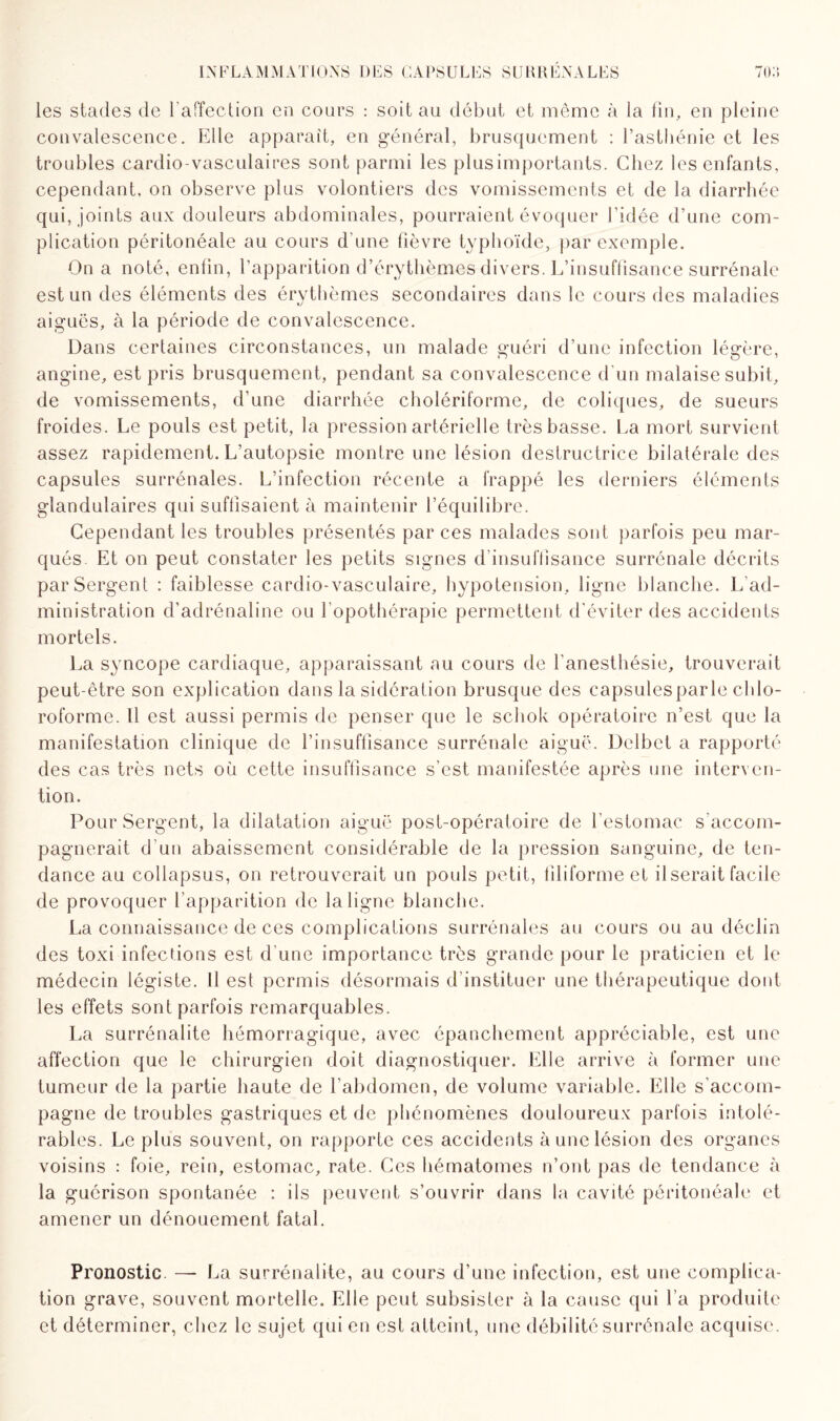 les stades de l’affection en cours : soit au début et même à la fin, en pleine convalescence. Elle apparaît, en général, brusquement : l’asthénie et les troubles cardio-vasculaires sont parmi les plus importants. Chez les enfants, cependant, on observe plus volontiers des vomissements et de la diarrhée qui, joints aux douleurs abdominales, pourraient évoquer l’idée d’une com¬ plication péritonéale au cours d’une lièvre typhoïde, par exemple. On a noté, enlin, l’apparition d’érythèmes divers. L’insuffisance surrénale est un des éléments des érythèmes secondaires dans le cours des maladies aiguës, à la période de convalescence. Dans certaines circonstances, un malade guéri d’une infection légère, angine, est pris brusquement, pendant sa convalescence d’un malaise subit, de vomissements, d’une diarrhée cholériforme, de coliques, de sueurs froides. Le pouls est petit, la pression artérielle très basse. La mort survient assez rapidement. L’autopsie montre une lésion destructrice bilatérale des capsules surrénales. L'infection récente a frappé les derniers éléments glandulaires qui suffisaient à maintenir l’équilibre. Cependant les troubles présentés par ces malades sont parfois peu mar¬ qués Et on peut constater les petits signes d’insuffisance surrénale décrits par Sergent : faiblesse cardio-vasculaire, hypotension, ligne blanche. L’ad¬ ministration d’adrénaline ou l’opothérapie permettent d'éviter des accidents mortels. La syncope cardiaque, apparaissant au cours de l'anesthésie, trouverait peut-être son explication dans la sidération brusque des capsules parle chlo¬ roforme. Il est aussi permis de penser que le schok opératoire n’est que la manifestation clinique de l’insuffisance surrénale aiguë. Delbet a rapporté des cas très nets où cette insuffisance s’est manifestée après une interven¬ tion. Pour Sergent, la dilatation aiguë post-opératoire de l'estomac s'accom¬ pagnerait d’un abaissement considérable de la pression sanguine, de ten¬ dance au collapsus, on retrouverait un pouls petit, filiforme et il serait facile de provoquer l’apparition de la ligne blanche. La connaissance de ces complications surrénales au cours ou au déclin des toxi infections est d'une importance très grande pour le praticien et le médecin légiste. Il est permis désormais d’instituer une thérapeutique dont les effets sont parfois remarquables. La surrénalite hémorragique, avec épanchement appréciable, est une affection que le chirurgien doit diagnostiquer. Elle arrive à former une tumeur de la partie haute de l’abdomen, de volume variable. Elle s’accom¬ pagne de troubles gastriques et de phénomènes douloureux parfois intolé¬ rables. Le plus souvent, on rapporte ces accidents à une lésion des organes voisins : foie, rein, estomac, rate. Ces hématomes n’ont pas de tendance à la guérison spontanée : ils peuvent s’ouvrir dans la cavité péritonéale et amener un dénouement fatal. Pronostic. —- La surrénalite, au cours d’une infection, est une complica¬ tion grave, souvent mortelle. Elle peut subsister à la cause qui l’a produite et déterminer, chez le sujet qui en est atteint, une débilité surrénale acquise.