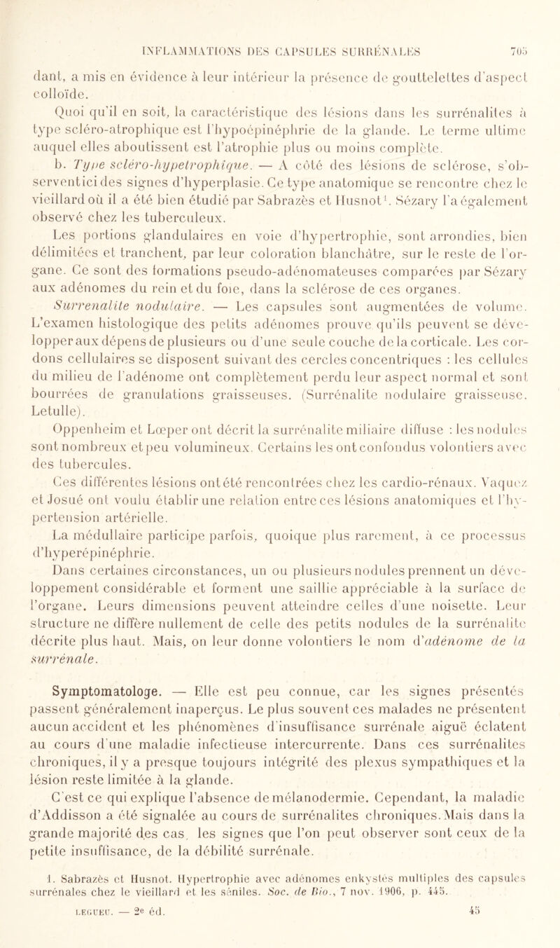 dant, a mis en évidence à leur intérieur la présence de gouttelettes d’aspect colloïde. Quoi qu’il en soit, la caractéristique des lésions dans les surrénalites à type scléro-atrophique est l’hypoépinéphrie de la glande. Le terme ultime auquel elles aboutissent est l’atrophie plus ou moins complète. b. Type sclèro-hypetrophîque. — A côté des lésions de sclérose, s’ob- serventici des signes d’hyperplasie. Ce type anatomique se rencontre chez le vieillard où il a été bien étudié par Sabrazès et Ilusnot1. Sézary l’a également observé chez les tuberculeux. Les portions glandulaires en voie d’hypertrophie, sont arrondies, bien délimité es et tranchent, par leur coloration blanchâtre, sur le reste de l’or¬ gane. Ce sont des formations pseudo-adénomateuses comparées par Sézary aux adénomes du rein et du foie, dans la sclérose de ces organes. Survenante nodulaire. — Les capsules sont augmentées de volume. L’examen histologique des petits adénomes prouve qu’ils peuvent se déve¬ lopper aux dépens de plusieurs ou d’une seule couche de la corticale. Les cor¬ dons cellulaires se disposent suivant des cercles concentriques : les cellules du milieu de l’adénome ont complètement perdu leur aspect normal et sont bourrées de granulations graisseuses. (Surrénalite nodulaire graisseuse, Letulle). Oppenheim et Lœperont décrit la surrénalite miliaire diffuse : les nodules sont nombreux et peu volumineux. Certains les ont confondus volontiers avec des tubercules. Ces différentes lésions ont été rencontrées chez les cardio-rénaux. Vaquez et Josué ont voulu établir une relation entre ces lésions anatomiques et l’hy¬ pertension artérielle. La médullaire participe parfois, quoique plus rarement, à ce processus d’hyperépinéphrie. Dans certaines circonstances, un ou plusieurs nodules prennent un déve¬ loppement considérable et forment une saillie appréciable à la surface de l’organe. Leurs dimensions peuvent atteindre celles d’une noisette. Leur structure ne diffère nullement de celle des petits nodules de la surrénalite décrite plus haut. Mais, on leur donne volontiers le nom d'adénome de la surrénale. Symptomatologe. — Elle est peu connue, car les signes présentés passent généralement inaperçus. Le plus souvent ces malades ne présentent aucun accident et les phénomènes d’insuffisance surrénale aiguë éclatent au cours d’une maladie infectieuse intercurrente. Dans ces surrénalites chroniques, il y a presque toujours intégrité des plexus sympathiques et la lésion reste limitée à la glande. C'est ce qui explique l’absence de mélanodermie. Cependant, la maladie d’Addisson a été signalée au cours de surrénalites chroniques. Mais dans la grande majorité des cas, les signes que l’on peut observer sont ceux de la petite insuffisance, de la débilité surrénale. 1. Sabrazès et Ilusnot. Hypertrophie avec adénomes enkystés multiples des capsules surrénales chez le vieillard et les séniles. Soc. de Bio., 7 nov. 1906, p. 445. legueu. — 2e ôd. 45