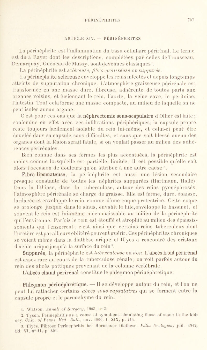 ARTICLE XIV. — PÉRINÉPHRITES La périnéphrit'c est l’inflammation du tissu cellulaire périrénal. Le terme est dû à Rayer dont les descriptions, complétées par celles de Trousseau, Bemarquay, Guéneau deMussy, sont devenues classiques1. La périnéphrite est scléreuse, fibro-graisseuse ou suppurée. La périnéphrite scléreuse enveloppe les reins infectés et depuis longtemps atteints de suppuration chronique. L’atmosphère graisseuse périrénale est transformée en une masse dure, fibreuse, adhérente de toutes parts aux organes voisins, et fusionnant le rein, l’aorte, la veine cave, le péritoine, l’intestin. Tout cela forme une masse compacte, au milieu de laquelle on ne peut isoler aucun organe. C’est pour ces cas que la néphrectomie sous-scapulaire d’Ollier est faite ; confondue en effet avec ces infiltrations périphériques, la capsule propre reste toujours facilement isolable du rein lui-même, et celui-ci peut être énucléé dans sa capsule sans difficultés, et sans que soit blessé aucun des organes dont la lésion serait fatale, si on voulait passer au milieu des adhé¬ rences périrénales. Bien connue dans ses formes les plus accentuées, la périnéphrite est moins connue lorsqu’elle est partielle, limitée; il est possible quelle soit alors l'occasion de douleurs qu’on attribue à une autre cause 2 3. Fibro-lipomateuse, la périnéphrite est aussi une lésion secondaire presque constante de toutes les néphrites suppurées (Hartmann, Hallé). Dans la lithiase, dans la tuberculose, autour des reins pyonéphrosés, l’atmosphère périrénale se charge de graisse. Elle est ferme, dure, épaisse, lardacée et enveloppe le rein comme d’une coque protectrice. Cette coque se prolonge jusque dans ie sinus, envahit le hile,enveloppe le bassinet, et souvent le rein est lui-même méconnaissable au milieu de la périnéphrite qui l’environne. Parfois le rein est étouffé et atrophié au milieu des épaissis¬ sements qui l’enserrent; c’est ainsi que certains reins tuberculeux dont l’uretère est par ailleurs oblitéré peuvent guérir. Ces périnéphrites chroniques se voient même dans la diathèse urique et lllyès a rencontré des cristaux d’acide urique jusqu’à la surface du rein1. Suppurée, la périnéphrite est tuberculeuse ou non. L abcès froid périrénal est assez rare au cours de la tuberculose rénale ; on voit parfois autour du rein des abcès pottiques provenant de la colonne vertébrale. L’abcès chaud périrénal constitue le phlegmon périnéphrétique. Phlegmon périnéphrétique. — Il se développe autour du rein, et Ton ne peut lui rattacher certains abcès sous-capsulaires qui se forment entre la capsule propre et le parenchyme du rein. 1. Watson. Aimais of Surgery, 1908, n° 3. 2. Tyson. Perinephritis as a cause of symptoms siraulating those of stone in the kid- ney. Unie, of Penns. Med. Bull., nov. 1906, t. XtX, p. 214. 3. lllyès. Fibrose Perinephritis bei Harnsauer Üiathese. Folia Urologica, juil. 1912, Bd. VI, n° H, p. 691.