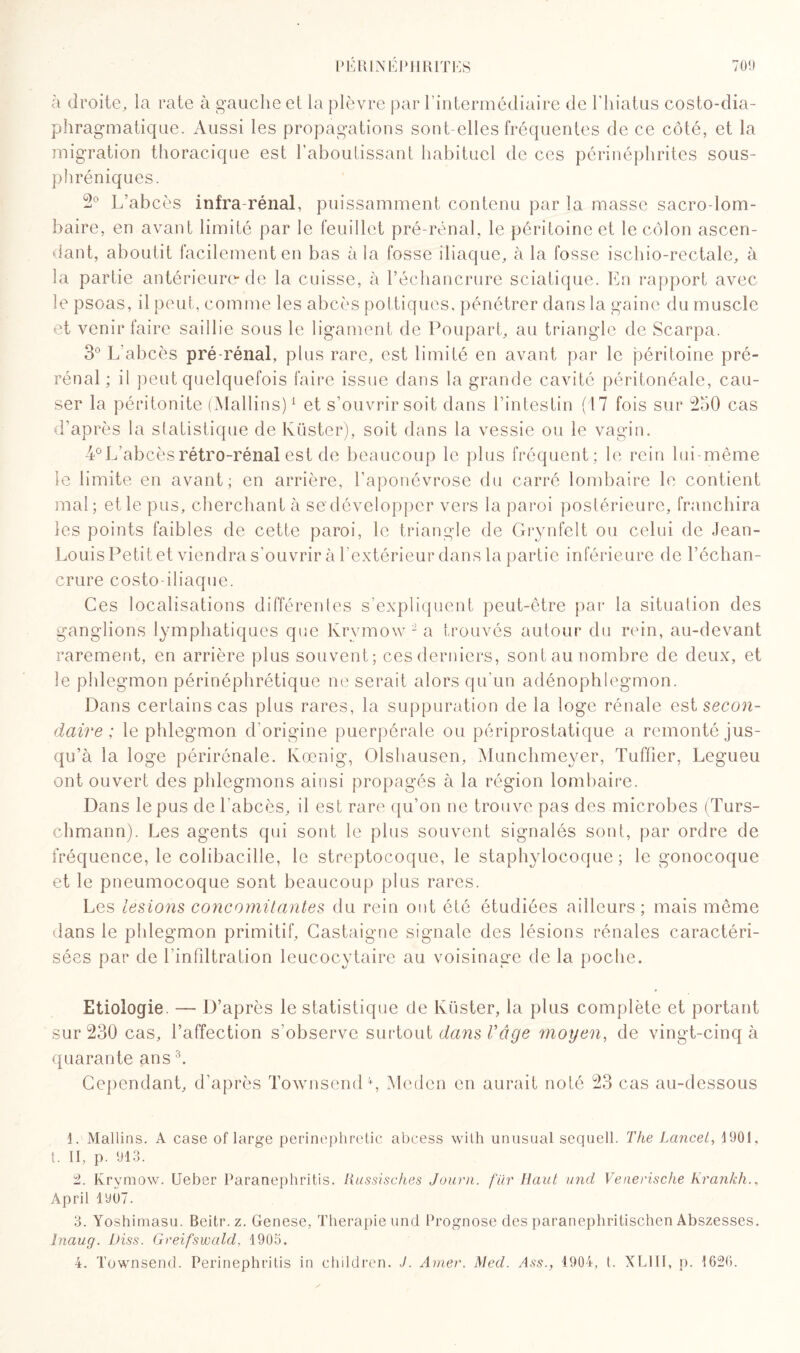 à droite, la rate à gauche et la plèvre par l’intermédiaire de l'hiatus costo-dia¬ phragmatique. Aussi les propagations sont-elles fréquentes de ce côté, et la migration thoracique est l’aboutissant habituel de ces périnéphrites sous- phréniques. 2° L’abcès infra-rénal, puissamment contenu par la masse sacro-lom¬ baire, en avant limité par le feuillet pré-rénal, le péritoine et le côlon ascen¬ dant, aboutit facilement en bas à la fosse iliaque, à la fosse ischio-rectale, à la partie antérieure de la cuisse, à l’échancrure sciatique. En rapport avec le psoas, il peut, comme les abcès pottiques. pénétrer dans la gaine du muscle et venir faire saillie sous le ligament de Poupart, au triangle de Scarpa. 3° L'abcès pré-rénal, plus rare, est limité en avant par le péritoine pré¬ rénal ; il peut quelquefois faire issue dans la grande cavité péritonéale, cau¬ ser la péritonite (Mallins)1 et s’ouvrir soit dans l’intestin (17 fois sur 250 cas d’après la statistique de lvüster), soit dans la vessie ou le vagin. 4° L’abcès rétro-rénal est de beaucoup le plus fréquent; le rein lui-même le limite en avant; en arrière, l’aponévrose du carré lombaire le contient mal; et le pus, cherchant à se développer vers la paroi postérieure, franchira les points faibles de cette paroi, le triangle de Grynfelt ou celui de Jean- Louis Petit et viendra s'ouvrir à l'extérieur dans la partie inférieure de l’échan¬ crure costo-iliaque. Ces localisations différentes s'expliquent peut-être par la situation des ganglions lymphatiques que lvrvmow 2 a trouvés autour du rein, au-devant rarement, en arrière plus souvent; ces derniers, sont au nombre de deux, et le phlegmon périnéphrétique ne serait alors qu’un adénophlegmon. Dans certains cas plus rares, la suppuration de la loge rénale est secon¬ daire ; le phlegmon d’origine puerpérale ou périprostatique a remonté jus¬ qu’à la loge périrônale. Ivoenig, Olshausen, Munchmeyer, Tuffier, Legueu ont ouvert des phlegmons ainsi propagés à la région lombaire. Dans le pus de l’abcès, il est rare qu’on ne trouve pas des microbes (Turs- chmann). Les agents qui sont le plus souvent signalés sont, par ordre de fréquence, le colibacille, le streptocoque, le staphylocoque ; le gonocoque et le pneumocoque sont beaucoup plus rares. Les lésions concomitantes du rein ont été étudiées ailleurs; mais même dans le phlegmon primitif, Castaigne signale des lésions rénales caractéri¬ sées par de l’infiltration leucocytaire au voisinage de la poche. Etiologie. — D’après le statistique de lvüster, la plus complète et portant sur 230 cas, l’affection s’observe surtout dans Vâge moyen, de vingt-cinq à quarante ans3. Cependant, d'après Townsend4, Meden en aurait noté 23 cas au-dessous 1. Mallins. A case of large perinephretic abcess with unusual seqnell. The Lancet, 190!. i. Il, p. 913. 2. Krymow. Ueber Paranephritis. Russisches Journ. far Haut uncl Venerische Krankh., April 1907. 3. Yoshimasu. Beitr. z. Genese, Thérapie und Prognose des paranephritischen Abszesses. Inaug. Diss. Greifswald, 1905.