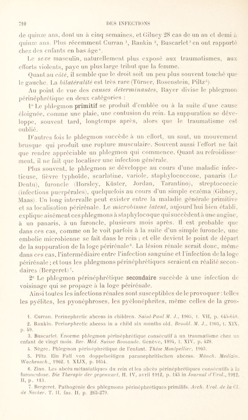 de quinze ans, dont un à cinq semaines, etGilney 28 cas de un an et demi à quinze ans. Pins récemment Curran Q Rankin 1 2, Buscarlet3 4en ont rapporté chez des enfants en l)as âge L Le sexe masculin, naturellement plus exposé aux traumatismes, aux efforts violents, paye un plus large tribut que la femme. Quant au côté, il semble que le droit soit un peu plus souvent touché que le gauche. La bilatéralité est très rare(Türner, Rosenstein, Piltz5). Au point de vue des causes déterminantes, Rayer divise le phlegmon périnéphrétique en deux catégories : 1° Le phlegmon primitif se produit d’emblée ou à la suite d’une cause éloignée, comme une plaie, une contusion du rein. La suppuration se déve¬ loppe, souvent tard, longtemps après, alors que le traumatisme est oublié. D’autres fois le phlegmon succède à un effort, un saut, un mouvement brusque qui produit une rupture musculaire. Souvent aussi l’effort ne fait que rendre appréciable un phlegmon qui commence. Quant au refroidisse¬ ment, il ne fait que localiser une infection générale. Plus souvent, le phlegmon se développe au cours d’une maladie infec¬ tieuse, fièvre typhoïde, scarlatine, variole, staphylococcose, panaris (Le Dentu), furoncle (Horsley, Küster, Jordan, Tarantino), streptococcie (infections puerpérales), quelquefois au cours d’un simple eczéma (Gibney, Maas). Un long intervalle peut exister entre la maladie générale primitive et sa localisation périrénale. Le microbisme latent, aujourd'hui bien établi, explique aisément ces phlegmons à staphylocoque qui succèdent à une angine, à un panaris, à un furoncle, plusieurs mois après. Il est probable que dans ces cas, comme on le voit parfois à la suite d’un simple furoncle, une embolie microbienne se fait dans le rein ; et elle devient le point de départ de la suppuration de la loge périrénale6. La lésion rénale serait donc, même dans ces cas, l’intermédiaire entre l’infection sanguine et l'infection de la loge périrénale ; et tous les phlegmons périnéphrétiques seraient en réalité secon¬ daires (Bergeret)7. 2° Le phlegmon périnéphrétique secondaire succède à une infection de voisinage qui se propage à la loge périrénale. Ainsi toutes les infections rénales sont susceptibles de le provoquer : telles les pyélites, les pyonéphroses, les pyélonéphrites, même celles de la gros- 1. Curran. Perinephretic abcess in children. Saint-Paul M. J., 1905, t. VII, p. 645-648. 2. Rankin. Perinephretic abcess in a child six months old. Brookl. M. J., 1905, t. NIX, p. 40. 3. Buscarlet. Enorme phlegmon périnéphrétique consécutif à un traumatisme chez un enfant de vingt mois. Rev. Méd. Suisse Romande. Genève, 1894, t. XIV, p. 428. 4. Nègre. Phlegmon périnéphrétique de l’enfant. Thèse Montpellier, 1903. 5. Piltz. Ein Fall von doppelseitigen paranephritisclien abcess. Münch. Medizin. Wochensch., 4 902, t. XL1X, p. 1654. 6. Zinn. Les abcès métastatiques du rein et les abcès périnéphrétiques consécutifs à la furonculose. Die Thérapie der gegenwart, II. IV, avril 1912, p. 145 in Journal d'Urol., 1912, II, p. 113. 7. Bergeret. Pathogénie des phlegmons périnéphrétiques primitifs. Arch. Urol. de la Cl. de Necker. T. II, fas. Il, p. 265-279.