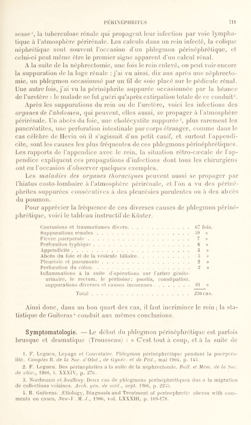 sesse1, la tuberculose rénale qui propagent leur infection par voie lympha¬ tique à l’atmosphère périrénale. Les calculs dans un rein infecté, la colique néphrétique sont souvent l’occasion d'un phlegmon périnéphrétique, et celui-ci peut même être le premier signe apparent d’un calcul rénal. A la suite de la néphrectomie, une fois le rein enlevé, on peut voir encore la suppuration de la loge rénale : j’ai vu ainsi, dix ans après une néphrecto¬ mie, un phlegmon occasionné par un 111 de soie placé sur le pédicule rénal. Une autre fois, j'ai vu la périnéphrite suppurée occasionnée par la béance de l’uretère : le malade ne fut guéri qu’après extirpation totale de ce conduit2. Après les suppurations du rein ou de l’uretère, voici les infections des organes de Vabdomen, qui peuvent, elles aussi, se propager à l’atmosphère périrénale. Un abcès du foie, une cholécystite suppurée3, plus rarement les pancréatites, une perforation intestinale par corps étranger, comme dans le cas célèbre de Hevin où il s’agissait d’un petit canif, et surtout l’appendi¬ cite, sont les causes les plus fréquentes de ces phlegmons périnéphrétiques. Les rapports de l’appendice avec le rein, la situation rétro-cæcale de l'ap¬ pendice expliquent ces propagations d’infections dont tous les chirurgiens ont eu l’occasion d’observer quelques exemples. Les maladies des organes thoraciques peuvent aussi se propager par l’hiatus costo-lombaire à l’atmosphère périrénale, et l'on a vu des périné- phrites suppurées consécutives à des pleurésies purulentes ou à des abcès du poumon. Pour apprécier la fréquence de ces diverses causes de phlegmon périné¬ phrétique, voici le tableau instructif de Küster. Contusions et traumatismes divers.67 fois. Suppurations rénales . . ..69 » Fièvre puerpérale. 7 » Perforation typhique. 6 » Appendicite. 3 » Abcès du foie et de la vésicule biliaire. 3 » Pleurésie et pneumonie. 2 » Perforation du côlon. 2 » Inflammations à la suite d’opérations sur l’arbre génito- urinaire, le rectum, le péritoine; psoïtis, constipation, suppurations diverses et causes inconnues.81 » Total. 230 cas. Ainsi donc, dans un bon quart des cas, il faut incriminer le rein ; la sta¬ tistique de Guiteras4 conduit aux mêmes conclusions. Symptomatologie. — Le début du phlegmon périnéphrétique est parfois brusque et dramatique (Trousseau) : « C’est tout à coup, et à la suite de 1. F. Legueu, Lepage et Couvelaire. Phlegmon périnéphrétique pendant la puerpéra- lité. Comptes li. de la Soc. d’Obst., de Gynéc. et de Pêd., mai 1904, p. 145. 2. F. Legueu. Des périnéphrites à la suite delà néphrectomie. Bull, et Mém. de la Soc. de chir.y 1908, t. XXXIY, p. 276. 3. Nordmann et Jouffroy. Deux cas de phlegmons périnéphrétiques dus à la migration de collections voisines. Av ch. yen. de méd., sept. 1906, p. 2255. 4. R. Guiteras. Ætiology, Diagnosis and Treatment of perinephretic abcess with com-