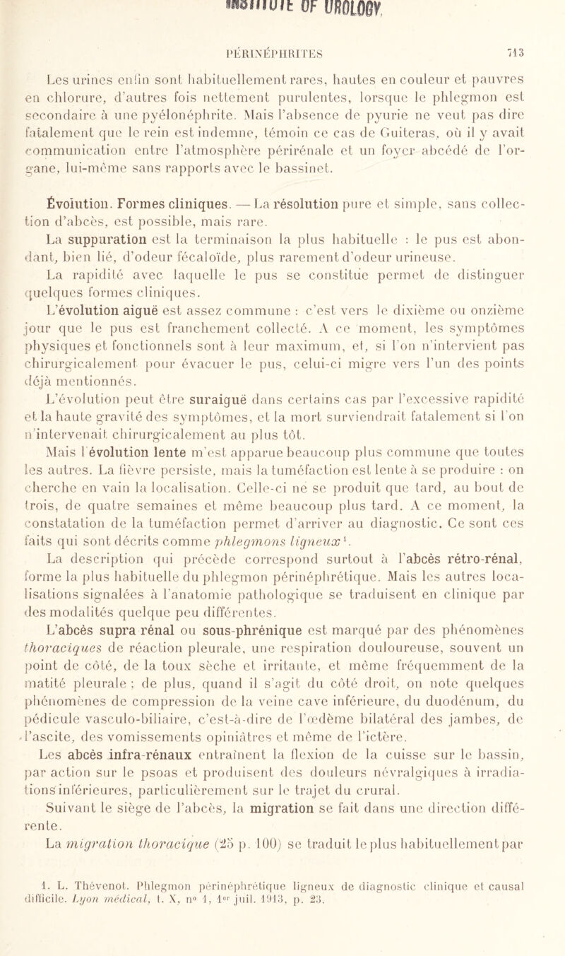 raeiuuit OF VfWWÛV l’ÉRINÉPHRITES '13 Les urines enfin sont habituellement rares, hautes en couleur et pauvres en chlorure, d’autres fois nettement purulentes, lorsque le phlegmon est secondaire à une pyélonéphrite. Mais l’absence de pyurie ne veut pas dire fatalement que le rein est indemne, témoin ce cas de Guiteras, où il y avait communication entre l’atmosphère périrénale et un foyer abcédé de l’or¬ gane, lui-même sans rapports avec le bassinet. Évolution. Formes cliniques. —La résolution pure et simple, sans collec¬ tion d’abcès, est possible, mais rare. La suppuration est la terminaison la plus habituelle : le pus est abon¬ dant, bien lié, d’odeur fécaloïde, plus rarement d’odeur urineuse. La rapidité avec laquelle le pus se constitue permet de distinguer quelques formes cliniques. L’évolution aiguë est assez commune : c’est vers le dixième ou onzième jour que le pus est franchement collecté. A ce moment, les symptômes physiques et fonctionnels sont à leur maximum, et, si l’on n’intervient pas chirurgicalement pour évacuer le pus, celui-ci migre vers l’un des points déjà mentionnés. L’évolution peut être suraiguë dans certains cas par l’excessive rapidité et la haute gravité des symptômes, et la mort surviendrait fatalement si l'on n’intervenait chirurgicalement au plus tôt. Mais révolution lente m’est apparue beaucoup plus commune que toutes les autres. La fièvre persiste, mais la tuméfaction est lente à se produire : on cherche en vain la localisation. Celle-ci ne se produit que tard, au bout de trois, de quatre semaines et même beaucoup plus tard. A ce moment, la constatation de la tuméfaction permet d’arriver au diagnostic. Ce sont ces faits qui sont décrits comme phlegmons ligneux L La description qui précède correspond surtout à l’abcès rétro-rénal, forme la plus habituelle du phlegmon périnéphrétique. Mais les autres loca¬ lisations signalées à l’anatomie pathologique se traduisent en clinique par des modalités quelque peu différentes. L’abcès supra rénal ou sous-phrénique est marqué par des phénomènes thoraciques de réaction pleurale, une respiration douloureuse, souvent un point de côté, de la toux sèche et irritante, et même fréquemment de la matité pleurale ; de plus, quand il s’agit du côté droit, on note quelques phénomènes de compression de la veine cave inférieure, du duodénum, du pédicule vasculo-biliaire, c’est-à-dire de l’oedème bilatéral des jambes, de d’ascite, des vomissements opiniâtres et même de l’ictère. Les abcès infra-rénaux entraînent la flexion de la cuisse sur le bassin, par action sur le psoas et produisent des douleurs névralgiques à irradia¬ tions inférieures, particulièrement sur le trajet du crurai. Suivant le siège de l’abcès, la migration se fait dans une direction diffé¬ rente. La migration thoracique (Î25 p. 100) se traduit le plus habituellement par 1. L. Thévenot. Phlegmon périnéphrétique ligneux de diagnostic clinique et causal difficile. Lyon médical, t. X, n° 1, 1er juil. 1913, p. 23.