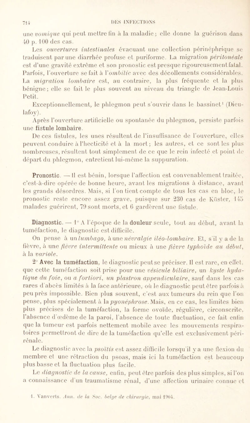 une vomique qui peut mettre fin à la maladie; elle donne la guérison dans 40 p. 100 des cas. Les ouvertures intestinales évacuant une collection périnéphrique se traduisent par une diarrhée profuse et puriforme. La migration péritonéale est d’une gravité extrême et son pronostic est presque rigoureusement fatal. Parfois, l’ouverture se fait à Y ombilic avec des décollements considérables.. La migration lombaire est, au contraire, la plus fréquente et la plus bénigne; elle se fait le plus souvent au niveau du triangle de Jean-Louis Petit. Exceptionnellement, le phlegmon peut s’ouvrir dans le bassinet1 (Dieu- lafoy). Après l’ouverture artificielle ou spontanée du phlegmon, persiste parfois une fistule lombaire. De ces fistules, les unes résultent de l’insuffisance de l’ouverture, elles peuvent conduire à Phecticité et à la mort; les autres, et ce sont les plus nombreuses, résultent tout simplement de ce que le rein infecté et point de départ du phlegmon, entretient lui-même la suppuration. Pronostic. —- SI est bénin, lorsque l’affection est convenablement traitée, c’est-à-dire opérée de bonne heure, avant les migrations à distance, avant les grands désordres. Mais, si l'on tient compte de tous les cas en bloc, le pronostic reste encore assez grave, puisque sur 230 cas de Küster, 145 malades guérirent, 79 sont morts, et 6 gardèrent une fistule. Diagnostic. — 1° A l’époque de la douleur seule, tout au début, avant la tuméfaction, le diagnostic est difficile. On pense à un lumbago, à une névralgie iléo-lombaire. Et, s'il y a de la fièvre, à une fièvre intermittente ou mieux à une fièvre typhoïde au début, à la variole. 2° Avec la tuméfaction, le diagnostic peut se préciser. Il est rare, en effet, que cette tuméfaction soit prise pour une vésicule biliaire, un kyste hyda¬ tique du foie, ou a fortiori, un plastron appendiculaire, sauf dans les cas rares d’abcès limités à la face antérieure, où le diagnostic peut être parfois à peu près impossible. Bien plus souvent, c’est aux tumeurs du rein que l’on pense, plus spécialement à Xupyonéphrose. Mais, en ce cas, les limites bien plus précises de la tuméfaction, la forme ovoïde, régulière, circonscrite, l’absence d’œdème de la paroi, l'absence de toute lluctuation, ce fait enfin que la tumeur est parfois nettement mobile avec les mouvements respira¬ toires permettront de dire de la tuméfaction qu’elle est exclusivement péri- rénale. Le diagnostic avec la psoïtis est assez difficile lorsqu'il y a une flexion du membre et une rétraction du psoas, mais ici la tuméfaction est beaucoup plus basse et la fluctuation plus facile. Le diagnostic de la cause, enfin, peut être parfois des plus simples, si l’on a connaissance d’un traumatisme rénal, d’une affection urinaire connue et 1. Vanverts. Ann. de la Soc. belge de chirurgie, mai 1904.