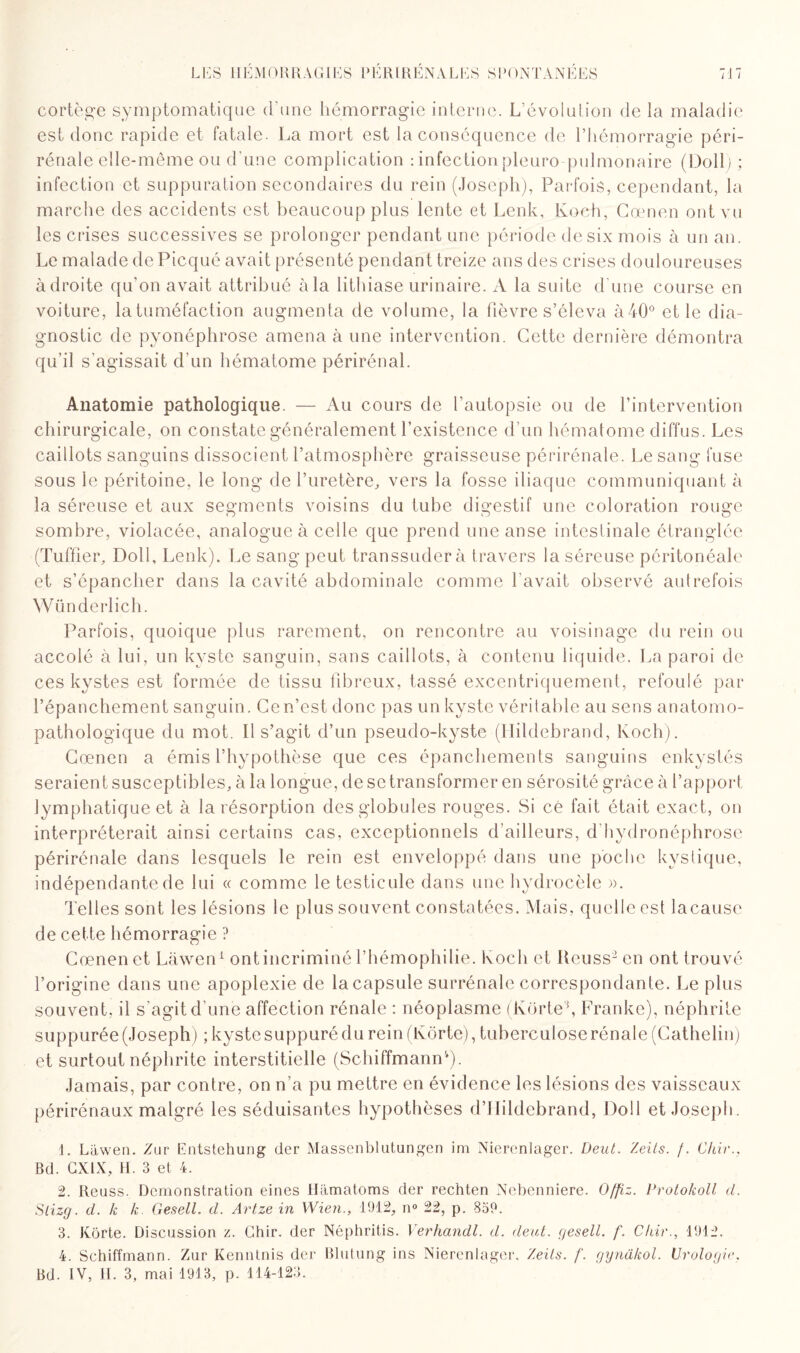 cortège symptomatique d’une hémorragie interne. L’évolution de la maladie est donc rapide et fatale. La mort est la conséquence de l’hémorragie péri- rénale elle-même ou d’une complication : infection pleuro pulmonaire (DolL ; infection et suppuration secondaires du rein (Joseph), Parfois, cependant, la marche des accidents est beaucoup plus lente et Lenk, Koch, Cœnen ont vu les crises successives se prolonger pendant une période de six mois à un an. Le malade de Picqué avait présenté pendant treize ans des crises douloureuses à droite qu'on avait attribué à la lithiase urinaire. A la suite d’une course en voiture, la tuméfaction augmenta de volume, la fièvre s’éleva à 40° et le dia¬ gnostic de pyonéphrose amena à une intervention. Cette dernière démontra qu’il s'agissait d’un hématome périrénal. Anatomie pathologique. — Au cours de l’autopsie ou de l’intervention chirurgicale, on constate généralement l’existence d’un hématome diffus. Les caillots sanguins dissocient l’atmosphère graisseuse périrénale. Le sang fuse sous le péritoine, le long de l’uretère, vers la fosse iliaque communiquant à la séreuse et aux segments voisins du tube digestif une coloration rouge sombre, violacée, analogue à celle que prend une anse intestinale étranglée (Tuffîer, Doll, Lenk). Le sang peut transsuder à travers la séreuse péritonéale et s’épancher dans la cavité abdominale comme l’avait observé autrefois Wünderlich. Parfois, quoique plus rarement, on rencontre au voisinage du rein ou accolé à lui, un kyste sanguin, sans caillots, à contenu liquide. La paroi de ces kystes est formée de tissu fibreux, tassé excentriquement, refoulé par l’épanchement sanguin. Cen’est donc pas un kyste véritable au sens anatomo¬ pathologique du mot. Il s’agit d’un pseudo-kyste (Hildebrand, Koch). Cœnen a émis l’hypothèse que ces épanchements sanguins enkystés seraient susceptibles, à la longue, de se transformer en sérosité grâce à l’apport lymphatique et à la résorption des globules rouges. Si cé fait était exact, on interpréterait ainsi certains cas, exceptionnels d’ailleurs, d'hydronéphrose périrénale dans lesquels le rein est enveloppé dans une poche kystique, indépendante de lui « comme le testicule dans une hydrocèle ». Telles sont les lésions le plus souvent constatées. Mais, quelle est lacause de cette hémorragie ? Cœnen et Làwen1 2 3 4 ont incriminé l’hémophilie. Koch et Kcuss’en ont trouvé l’origine dans une apoplexie de la capsule surrénale correspondante. Le plus souvent, il s’agit d’une affection rénale : néoplasme (Kortef Franke), néphrite suppurée (Joseph) ; kyste suppuré du rein (Kôrte), tuberculose rénale (Cathelin) et surtout néphrite interstitielle (Schiffmann'*). Jamais, par contre, on n’a pu mettre en évidence les lésions des vaisseaux périrénaux malgré les séduisantes hypothèses d’IIildebrand, Doll et Joseph. 1. Lâwen. Zur Entstehung der Massenblutungen im Nierenlager. Deut. Zeits. /. dur., Bd. GXIX, H. 3 et 4. 2. Reuss. Démonstration eines Hamatoms der rechten Nebenniere. Offiz. Protokoll d. Slizg. d. k k. Gesell. d. Artze in Wien., 1912, n° 22, p. 859. 3. Kôrte. Discussion z. Ghir. der Néphritis. Verhandl. d. dent, gesell. f. Chie., 1912. 4. Schiffmann. Zur Kenntnis der Blutung ins Nierenlager. Zeils. f. gynâkol. Urologie.