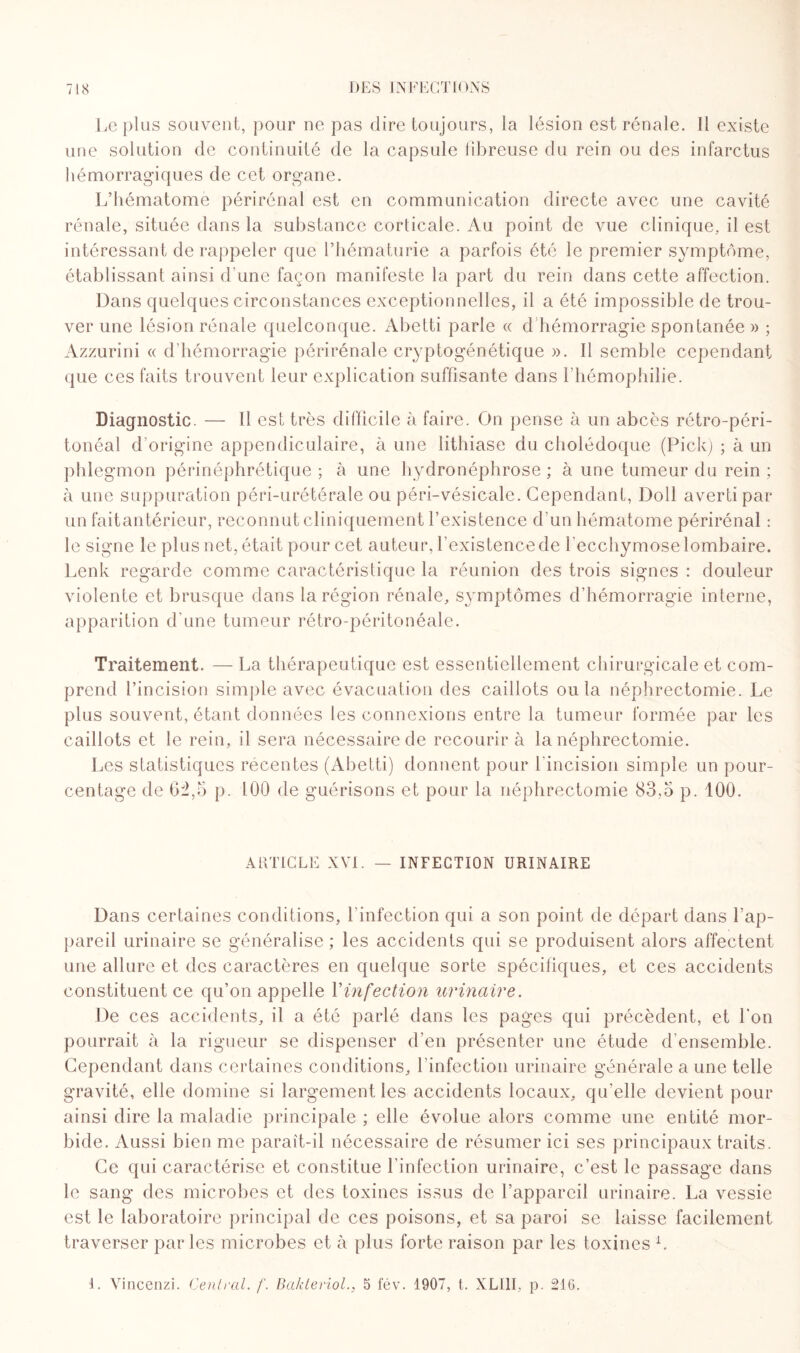 Le plus souvent, pour ne pas dire toujours, la lésion est rénale. Il existe une solution de continuité de la capsule fibreuse du rein ou des infarctus hémorragiques de cet organe. L’hématome périrénal est en communication directe avec une cavité rénale, située dans la substance corticale. Au point de vue clinique., il est intéressant de rappeler que l’hématurie a parfois été le premier symptôme, établissant ainsi d'une façon manifeste la part du rein dans cette affection. Dans quelques circonstances exceptionnelles, il a été impossible de trou¬ ver une lésion rénale quelconque. Abetti parle « d hémorragie spontanée » ; Azzurini « d’hémorragie périrénale cryptogénétique ». Il semble cependant que ces faits trouvent leur explication suffisante dans l’hémophilie. Diagnostic. — Il est très difficile à faire. On pense à un abcès rétro-péri¬ tonéal d’origine appendiculaire, à une lithiase du cholédoque (Pick) ; à un phlegmon périnéphrétique ; à une hydronéphrose ; à une tumeur du rein ; à une suppuration péri-urétérale ou péri-vésicale. Cependant, Doll averti par un faitantérieur, reconnut cliniquement l’existence d’un hématome périrénal : le signe le plus net, était pour cet auteur, l’existence de l'ecchymose lombaire. Lenk regarde comme caractéristique la réunion des trois signes : douleur violente et brusque dans la région rénale, symptômes d’hémorragie interne, apparition d'une tumeur rétro-péritonéale. Traitement. — La thérapeutique est essentiellement chirurgicale et com¬ prend l’incision simple avec évacuation des caillots ou la néphrectomie. Le plus souvent, étant données les connexions entre la tumeur formée par les caillots et le rein, il sera nécessaire de recourir à la néphrectomie. Les statistiques récentes (Abetti) donnent pour l'incision simple un pour¬ centage de fi^,5 p. 100 de guérisons et pour la néphrectomie 83,5 p. 100. ARTICLE XVI. — INFECTION URINAIRE Dans certaines conditions, l'infection qui a son point de départ dans l’ap¬ pareil urinaire se généralise ; les accidents qui se produisent alors affectent une allure et des caractères en quelque sorte spécifiques, et ces accidents constituent ce qu’on appelle Vinfection urinaire. De ces accidents, il a été parlé dans les pages qui précèdent, et l’on pourrait à la rigueur se dispenser d’en présenter une étude d'ensemble. Cependant dans certaines conditions, l’infection urinaire générale a une telle gravité, elle domine si largement les accidents locaux, qu’elle devient pour ainsi dire la maladie principale ; elle évolue alors comme une entité mor¬ bide. Aussi bien me paraît-il nécessaire de résumer ici ses principaux traits. Ce qui caractérise et constitue l’infection urinaire, c’est le passage dans le sang des microbes et des toxines issus de l’appareil urinaire. La vessie est le laboratoire principal de ces poisons, et sa paroi se laisse facilement traverser parles microbes et à plus forte raison par les toxines L L Vincenzi. Central, f. Bakteriol., 5 fév. 1907, t. XLI1I, p. 216.