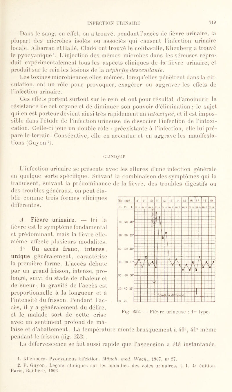 Dans le sang*, en effet, on a trouvé, pendant l’accès de lièvre urinaire, la plupart des microbes isolés ou associés qui causent l'infection urinaire locale. Albarran etHallé, Clado ont trouvé le colibacille, klienberg a trouvé le pyocyanique1. L’injection des mêmes microbes dans les séreuses repro¬ duit expérimentalement tous les aspects cliniques de la lièvre urinaire, et produit sur le rein les lésions de la néphrite descendante. Les toxines microbiennes elles-mêmes, lorsqu’elles pénètrent dans la cir¬ culation, ont un rôle pour provoquer, exagérer ou aggraver les effets de l'infection urinaire. Ces effets portent surtout sur le rein et ont pour résultat d’amoindrir la résistance de cet organe et de diminuer son pouvoir d’élimination ; le sujet qui en est porteur devient ainsi très rapidement un intoxiqué, et il est impos¬ sible dans l’étude de l’infection urineuse de dissocier l’infection de l’intoxi¬ cation. Celle-ci joue un double rôle : préexistante à l’infection, elle lui pré¬ pare le terrain. Consécutive, elle en accentue et en aggrave les manifesta¬ tions (Guyon 2). CLINIQUE L’infection urinaire se présente avec les allures d’une infection générale en quelque sorte spécifique. Suivant la combinaison des symptômes qui la traduisent, suivant la prédominance de la fièvre, des troubles digestifs ou des troubles généraux, on peut éta¬ blir comme trois formes cliniques différentes. A. Fièvre urinaire. — Ici la lièvre est le symptôme fondamental et prédominant, mais la fièvre elle- même affecte plusieurs modalités. 1° Un accès franc, intense, unique généralement, caractérise la première forme. L'accès débute par un grand frisson, intense, pro¬ longé, suivi du stade de chaleur et de sueur; la gravité de l’accès est proportionnelle à la longueur et à l’intensité du frisson. Pendant l’ac¬ cès, il y a généralement du délire, et le malade sort de cette crise avec un sentiment profond de ma¬ laise et d’abattement. La température monte brusquement à 40°, 41° même pendant le frisson (lig. 252). La défervescence se fait aussi rapide que l’ascension a été instantanée. 1. Klienberg. Pyocyaneus Infektion. Münch. rned. Woch., 1907, n° 27. 2. F. Guyon. Leçons cliniques sur les maladies des voies urinaires, t. I, 4« édition. Paris, Baillière, 1903. Mai 1908 8 9 10 il 12 13 14 15 16 7 18 19 R. P. T. m. s. m. s. m.s. m.s. m.s. m.s. m.s. m.s m.s. r ns. m.s m.s 70 140 40° 60 120 39° 50 100 38° 40 80 37 30 60 36° eu 6 y c- O A t r i y L X 4 .1 _ t i K \ A \ V V A A A A i \ / y v i/ V 20 40 35° 10 20 > f Sc ne e a de m ÎU 'e Fig. 232. — Fièvre urineuse : 1er type.