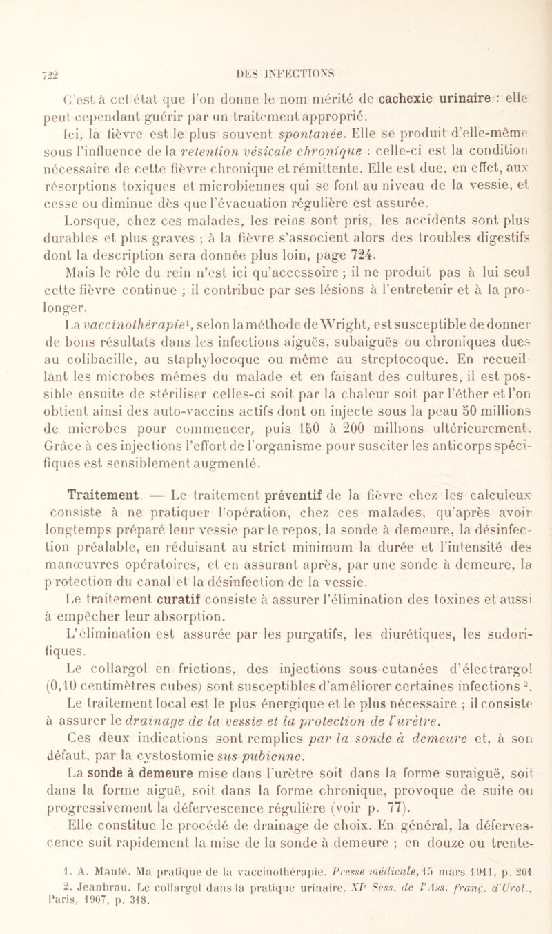 C’est à cet état que Ton donne le nom mérité de cachexie urinaire : elle peut cependant guérir par un traitement approprié. Ici, la lièvre est le plus souvent spontanée. Elle se produit d’elle-même sous l’influence de la rétention vésicale chronique : celle-ci est la condition nécessaire de cette fièvre chronique et rémittente. Elle est due, en effet, aux résorptions toxiques et microbiennes qui se font au niveau de la vessie, et cesse ou diminue dès que l’évacuation régulière est assurée. Lorsque, chez ces malades, les reins sont pris, les accidents sont plus durables et plus graves ; à la fièvre s’associent alors des troubles digestifs dont la description sera donnée plus loin, page 724. Mais le rôle du rein n’est ici qu’accessoire ; il ne produit pas à lui seul cette fièvre continue ; il contribue par ses lésions à l’entretenir et à la pro¬ longer. La vaccinothérapieb selon la méthode de Wright, est susceptible de donner de bons résultats dans les infections aiguës, subaiguës ou chroniques dues au colibacille, au staphylocoque ou même au streptocoque. En recueil¬ lant les microbes mêmes du malade et en faisant des cultures, il est pos¬ sible ensuite de stériliser celles-ci soit par la chaleur soit par l’éther et l’on obtient ainsi des auto-vaccins actifs dont on injecte sous la peau 50 millions de microbes pour commencer, puis 150 à 200 millions ultérieurement. Grâce à ces injections l’effort de l'organisme pour susciter les anticorps spéci¬ fiques est sensiblement augmenté. Traitement. — Le traitement préventif de la fièvre chez les calculeux consiste à ne pratiquer l’opération, chez ces malades, qu’après avoir longtemps préparé leur vessie par le repos, la sonde à demeure, la désinfec¬ tion préalable, en réduisant au strict minimum la durée et l’intensité des manœuvres opératoires, et en assurant après, par une sonde à demeure, la p rotection du canal et la désinfection de la vessie. Le traitement curatif consiste à assurer l’élimination des toxines et aussi à empêcher leur absorption. L’élimination est assurée par les purgatifs, les diurétiques, les sudori¬ fiques. Le collargol en frictions, des injections sous-cutanées d’électrargol (0,10 centimètres cubes) sont susceptibles d’améliorer certaines infections 1 2. Le traitement local est le plus énergique et le plus nécessaire ; il consiste à assurer le drainage de la vessie et la protection de Vurètre. Ces deux indications sont remplies par la sonde à demeure et, à son défaut, par la cystostomie sus-pubienne. La sonde à demeure mise dans l'urètre soit dans la forme suraiguë, soit dans la forme aiguë, soit dans la forme chronique, provoque de suite ou progressivement la défervescence régulière (voir p. 77). Elle constitue le procédé de drainage de choix. En général, la déferves¬ cence suit rapidement la mise de la sonde à demeure ; en douze ou trente- 1. A. Mauté. Ma pratique de la vaccinothérapie. Presse médicale, 15 mars 1911, p. 201 2. Jeanbrau. Le collargol dans la pratique urinaire. XIe Sess. de l’Ass. franç. d'Urol.. Paris, 1907, p. 318.