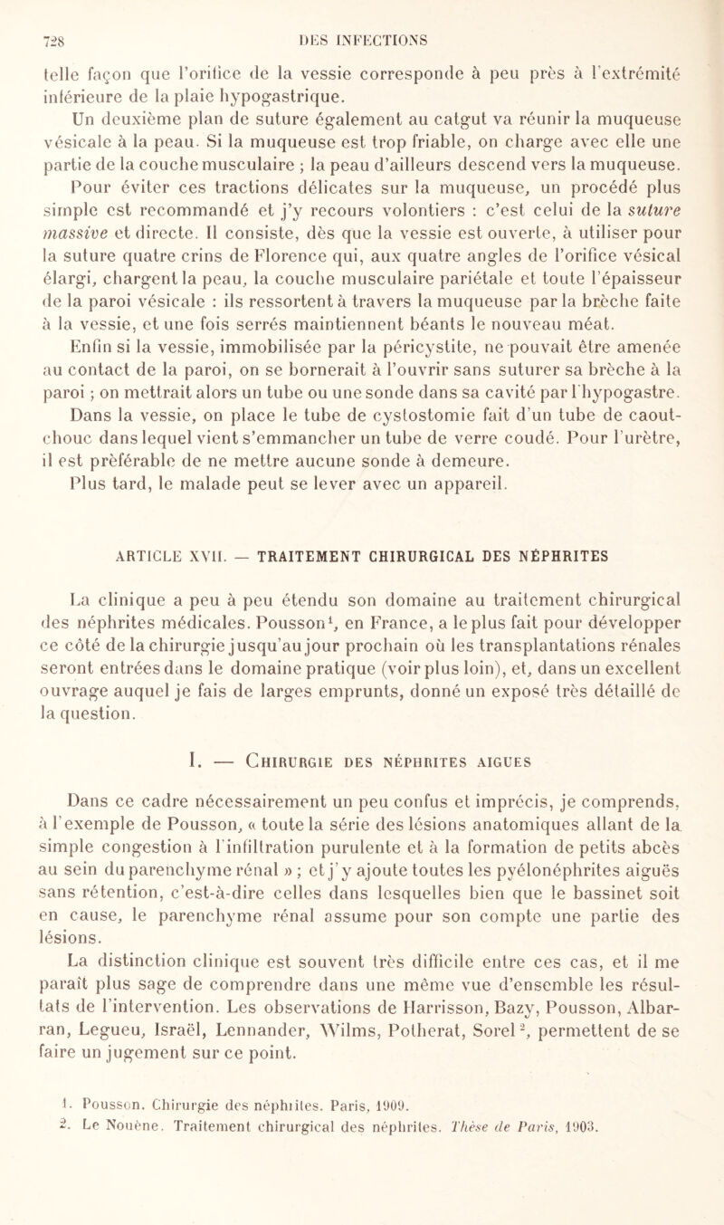 telle façon que l’oritice de la vessie corresponde à peu près à l’extrémité inférieure de la plaie hypogastrique. Un deuxième plan de suture également au catgut va réunir la muqueuse vésicale à la peau. Si la muqueuse est trop friable, on charge avec elle une partie de la couche musculaire ; la peau d’ailleurs descend vers la muqueuse. Pour éviter ces tractions délicates sur la muqueuse, un procédé plus simple est recommandé et j’y recours volontiers : c’est celui de la suture massive et directe. 11 consiste, dès que la vessie est ouverte, à utiliser pour la suture quatre crins de Florence qui, aux quatre angles de l’orifice vésical élargi, chargent la peau, la couche musculaire pariétale et toute l’épaisseur de la paroi vésicale : ils ressortent à travers la muqueuse parla brèche faite à la vessie, et une fois serrés maintiennent béants le nouveau méat. Enfin si la vessie, immobilisée par la péricystite, ne pouvait être amenée au contact de la paroi, on se bornerait à l’ouvrir sans suturer sa brèche à la paroi ; on mettrait alors un tube ou une sonde dans sa cavité par 1 hypogastre. Dans la vessie, on place le tube de cystostomie fait d’un tube de caout¬ chouc dans lequel vient s’emmancher un tube de verre coudé. Pour l'urètre, il est préférable de ne mettre aucune sonde à demeure. Plus tard, le malade peut se lever avec un appareil. ARTICLE XVII. — TRAITEMENT CHIRURGICAL DES NÉPHRITES La clinique a peu à peu étendu son domaine au traitement chirurgical des néphrites médicales. Pousson1, en France, a le plus fait pour développer ce côté de la chirurgie jusqu’au jour prochain où les transplantations rénales seront entrées dans le domaine pratique (voir plus loin), et, dans un excellent ouvrage auquel je fais de larges emprunts, donné un exposé très détaillé de la question. I. — Chirurgie des néphrites aigues Dans ce cadre nécessairement un peu confus et imprécis, je comprends, à l’exemple de Pousson, a toute la série des lésions anatomiques allant de la simple congestion à l infiltration purulente et à la formation de petits abcès au sein du parenchyme rénal »; et j’y ajoute toutes les pyélonéphrites aiguës sans rétention, c’est-à-dire celles dans lesquelles bien que le bassinet soit en cause, le parenchyme rénal assume pour son compte une partie des lésions. La distinction clinique est souvent très difficile entre ces cas, et il me paraît plus sage de comprendre dans une même vue d’ensemble les résul¬ tats de l’intervention. Les observations de Harrisson, Bazy, Pousson, Albar- ran, Legueu, Israël, Lennander, Wilms, Potherat, Sorel2, permettent de se faire un jugement sur ce point. 1. Pousson. Chirurgie des néphiiles. Paris, 1909. 2. Le Nouène. Traitement chirurgical des néphrites. Thèse de Paris, 1903.