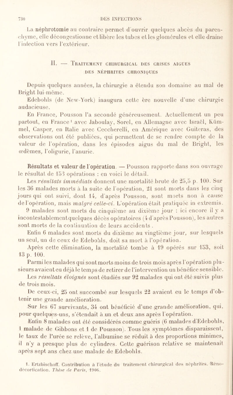 La néphrotomie au contraire permet d’ouvrir quelques abcès du paren¬ chyme, elle décongestionne et libère les tubes et les glomérules et elle draine l'infection vers l’extérieur. II. — Traitement chirurgical des crises aigues DES NÉPHRITES CHRONIQUES Depuis quelques années, la chirurgie a étendu son domaine au mal de Bright lui-même. Edebohls (de New-York) inaugura cette ère nouvelle d’une chirurgie audacieuse. En France, Pousson l’a secondé généreusement. Actuellement un peu partout, en France1 avec Jaboulay, Sorel, en Allemagne avec Israël, Küm- mel, Casper, en Italie avec Ceccherelli, en Amérique avec Guiteras, des observations ont été publiées, qui permettent de se rendre compte de la valeur de l’opération, dans les épisodes aigus du mal de Bright, les œdèmes, l’oligurie, l’anurie. Résultats et valeur de l’opération. — Pousson rapporte dans son ouvrage le résultat de 153 opérations : en voici le détail. Les résultats immédiats donnent une mortalité brute de 25,5 p. 100. Sur les 36 malades morts à la suite de l’opération, 21 sont morts dans les cinq jours qui ont suivi, dont 14, d’après Pousson, sont morts non à cause de l'opération, mais malgré celle-ci. L’opération était pratiquée in extremis. 9 malades sont morts du cinquième au dixième jour : ici encore il y a incontestablemcntquelques décès opératoires (4 d'après Pousson), les autres sont morts de la continuation de leurs accidents . Enlin 6 malades sont morts du dixième au vingtième jour, sur lesquels un seul, un de ceux de Edebohls, doit sa mort à l’opération. Après cette élimination, la mortalité tombe à 19 opérés sur 153, soit 13 p. 100. Parmi les malades qui sont morts moins de trois mois après l'opération plu¬ sieurs avaient eu déjà le temps de retirer de l’intervention un bénéfice sensible. Les résultats éloignés sont étudiés sur 92 malades qui ont été suivis plus de trois mois. De ceux-ci, 25 ont succombé sur lesquels 22 avaient eu le temps d’ob¬ tenir une grande amélioration. Sur les 67 survivants, 34 ont bénéficié d’une grande amélioration, qui, pour quelques-uns, s’étendait à un et deux ans après l'opération. Enfin 8 malades ont été considérés comme guéris (6 malades d’Edebohls, l malade de Gibbons et 1 de Pousson). Tous les symptômes disparaissent, le taux de Purée se relève, l’albumine se réduit à des proportions minimes, il n’y a presque plus de cylindres. Cette guérison relative se maintenait après sept ans chez une malade de Edebohls. I. Ertzbischoff. Contribution à l’étude du traitement chirurgical des néphrites. Réno- décortication. Thèse de Paris, 1906.