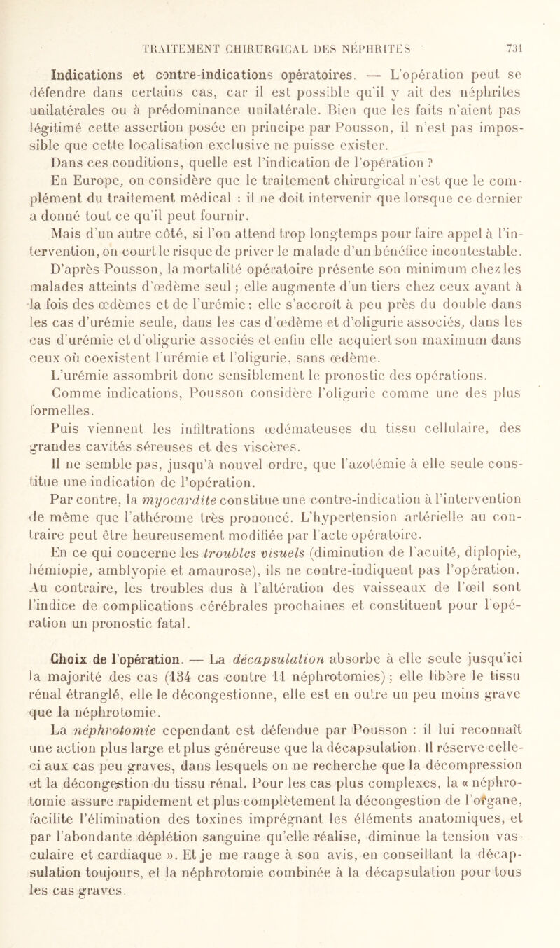 Indications et contre-indications opératoires. — L’opération peut se défendre dans certains cas, car il est possible qu’il y ait des néphrites unilatérales ou à prédominance unilatérale. Bien que les faits n’aient pas légitimé cette assertion posée en principe par Pousson, il n’est pas impos¬ sible que cette localisation exclusive ne puisse exister. Dans ces conditions, quelle est l’indication de l’opération ? En Europe, on considère que le traitement chirurgical n’est que le com¬ plément du traitement médical : il ne doit intervenir que lorsque ce dernier a donné tout ce qu'il peut fournir. Mais d'un autre côté, si l’on attend trop longtemps pour faire appel à l’in¬ tervention, on court le risque de priver le malade d’un bénéfice incontestable. D’après Pousson, la mortalité opératoire présente son minimum chez les malades atteints d’œdème seul ; elle augmente d’un tiers chez ceux ayant à la fois des œdèmes et de l’urémie: elle s’accroît à peu près du double dans les cas d’urémie seule, dans les cas d’œdème et d’oligurie associés, dans les cas d'urémie et d’oligurie associés et enfin elle acquiert son maximum dans ceux où coexistent 1 urémie et foligurie, sans œdème. L’urémie assombrit donc sensiblement le pronostic des opérations. Gomme indications, Pousson considère foligurie comme une des plus formelles. Puis viennent les infiltrations œdémateuses du tissu cellulaire, des grandes cavités séreuses et des viscères. 11 ne semble pas, jusqu’à nouvel ordre, que f azotémie à elle seule cons¬ titue une indication de l’opération. Par contre, la myocardite constitue une contre-indication à l’intervention de même que l'athérome très prononcé. L’hypertension artérielle au con¬ traire peut être heureusement modifiée par l’acte opératoire. En ce qui concerne les troubles visuels (diminution de l’acuité, diplopie, hémiopie, amblyopie et amaurose), ils ne contre-indiquent pas l’opération. Au contraire, les troubles dus à l’altération des vaisseaux de l’œil sont l’indice de complications cérébrales prochaines et constituent pour l’opé¬ ration un pronostic fatal. Choix de l’opération — La décapsulation absorbe à elle seule jusqu’ici la majorité des cas (134 cas contre 11 néphrotomies); elle libère le tissu rénal étranglé, elle le décongestionne, elle est en outre un peu moins grave que la néphrotomie. La néphrotomie cependant est défendue par Pousson : il lui reconnaît une action plus large et plus généreuse rjue la décapsulation, il réserve celle- ci aux cas peu graves, dans lesquels on ne recherche que la décompression et la décongestion du tissu rénal. Pour les cas plus complexes, la « néphro¬ tomie assure rapidement et plus complètement la décongestion de l’ofgane, facilite l’élimination des toxines imprégnant les éléments anatomiques, et par l’abondante déplétion sanguine qu’elle réalise, diminue la tension vas¬ culaire et cardiaque ». Et je me range à son avis, en conseillant la décap¬ sulation toujours, et la néphrotomie combinée à la décapsulation pour tous les cas graves.