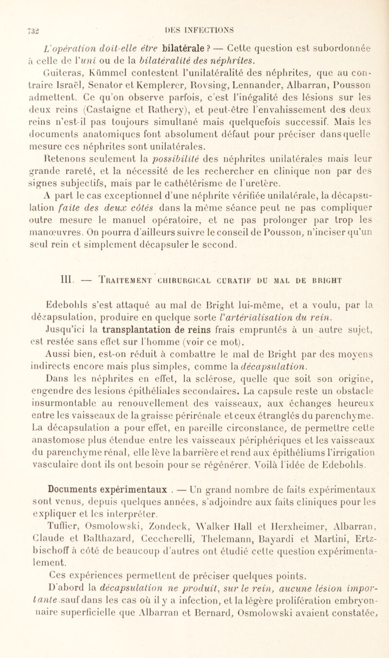 Vopération doit-elle être bilatérale?— Cette question est subordonnée à celle de Y uni ou de la bilatéralité des néphrites. Guiteras, Kümmel contestent l’unilatéralité des néphrites, que au con¬ traire Israël, Senator et Kemplerer, Rovsing, Lennander, Albarran, Pousson admettent. Ce qu’on observe parfois, c’est l’inégalité des lésions sur les deux reins (Castaigne et Rathery), et peut-être l’envahissement des deux reins n’est-il pas toujours simultané mais quelquefois successif. Mais les documents anatomiques font absolument défaut pour préciser dans quelle mesure ces néphrites sont unilatérales. Retenons seulement la possibilité des néphrites unilatérales mais leur grande rareté, et la nécessité de les rechercher en clinique non par des signes subjectifs, mais par le cathétérisme de l’uretère. A part le cas exceptionnel d’une néphrite vérifiée unilatérale, la décapsu¬ lation faite des deux côtés dans la même séance peut ne pas compliquer outre mesure le manuel opératoire, et ne pas prolonger par trop les manœuvres. On pourra d’ailleurs suivre le conseil de Pousson, n’inciser qu’un seul rein et simplement décapsuler le second. Ht —■ Traitement chirurgical curatif du mal de bright Edebolds s’est attaqué au mai de Bright lui-même, et a voulu, par la décapsulation, produire en quelque sorte Vartérialisation du rein. Jusqu’ici la transplantation de reins frais empruntés à un autre sujet, est restée sans effet sur l’homme (voir ce mot). Aussi bien, est-on réduit à combattre le mal de Bright par des moyens indirects encore mais plus simples, comme la décapsulation. Dans les néphrites en effet, la sclérose, quelle que soit son origine, engendre des lésions épithéliales secondaires. La capsule reste un obstacle insurmontable au renouvellement des vaisseaux, aux échanges heureux entre les vaisseaux de la graisse périrénale et ceux étranglés du parenchyme. La décapsulation a pour effet, en pareille circonstance, de permettre cette anastomose plus étendue entre les vaisseaux périphériques et les vaisseaux du parenchyme rénal, elle lève la barrière et rend aux épithéliums l’irrigation vasculaire dont ils ont besoin pour se régénérer. Voilà l'idée de Edebolds. Documents expérimentaux . —- Un grand nombre de faits expérimentaux sont venus, depuis quelques années, s’adjoindre aux faits cliniques pour les expliquer et les interpréter. Tuffîer, Osmolowski, Zondeck, Walker Hall et Herxheimer, Albarran, Claude et Balthazard, Ceccherelli, Thelemann, Bayardi et Martini, Ertz- bischoff à côté de beaucoup d'autres ont étudié cette question expérimenta¬ lement. Ces expériences permettent de préciser quelques points. D'abord la décapsulation ne produit, sur le rein, aucune lésion impor¬ tante .sauf dans les cas où il y a infection, et la légère prolifération embryon¬ naire superficielle que Albarran et Bernard, Osmolowski avaient constatée.