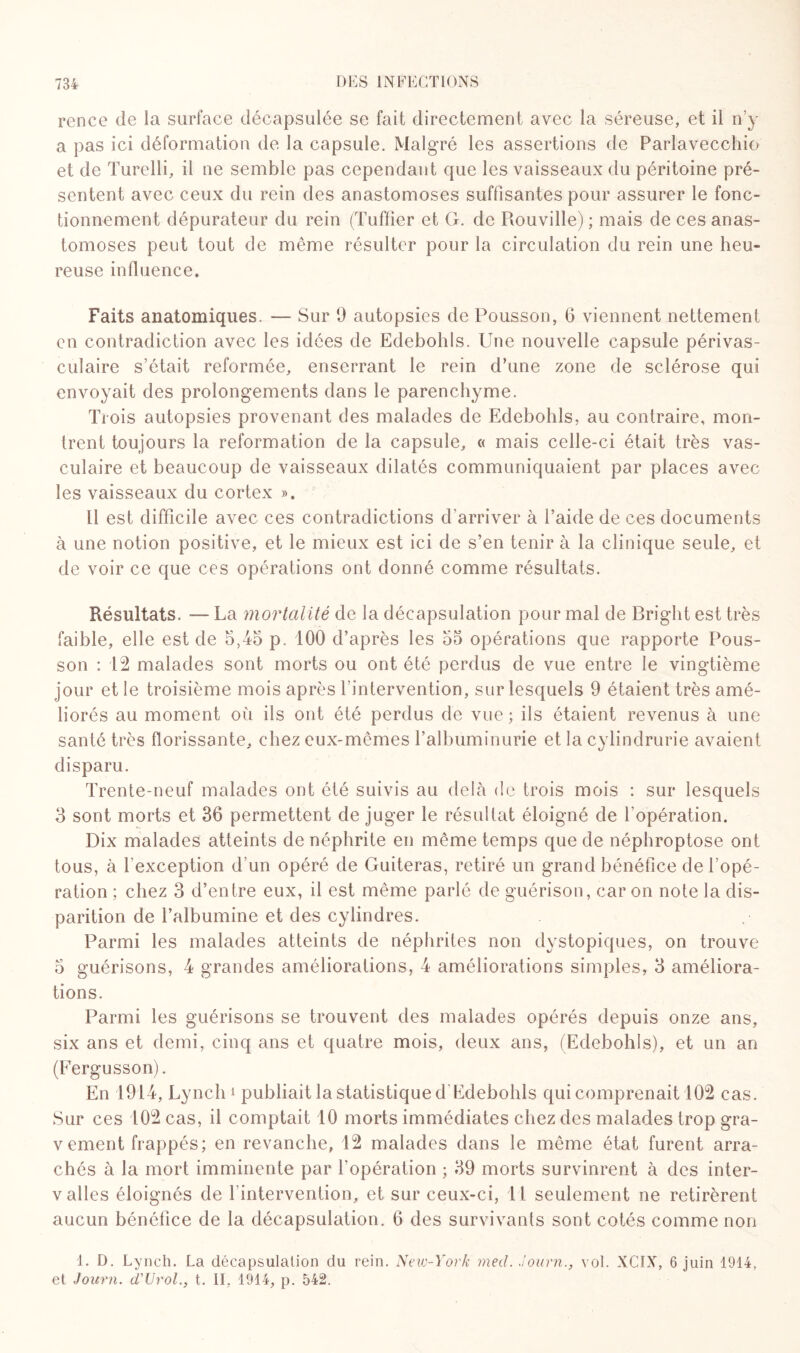 rcnce de la surface décapsulée se fait directement avec la séreuse, et il n’y a pas ici déformation de la capsule. Malgré les assertions de Parlavecchio et de Turelli, il ne semble pas cependant que les vaisseaux du péritoine pré¬ sentent avec ceux du rein des anastomoses suffisantes pour assurer le fonc¬ tionnement dépurateur du rein (Tuffier et G. de Rouville) ; mais de ces anas¬ tomoses peut tout de même résulter pour la circulation du rein une heu¬ reuse influence. Faits anatomiques. — Sur 9 autopsies de Pousson, 6 viennent nettement en contradiction avec les idées de Edebohls. Une nouvelle capsule périvas¬ culaire s’était reformée, enserrant le rein d’une zone de sclérose qui envoyait des prolongements dans le parenchyme. Trois autopsies provenant des malades de Edebohls, au contraire, mon¬ trent toujours la reformation de la capsule, « mais celle-ci était très vas¬ culaire et beaucoup de vaisseaux dilatés communiquaient par places avec les vaisseaux du cortex ». 11 est difficile avec ces contradictions d’arriver à l’aide de ces documents à une notion positive, et le mieux est ici de s’en tenir à la clinique seule, et de voir ce que ces opérations ont donné comme résultats. Résultats. — La mortalité de la décapsulation pour mal de Briglit est très faible, elle est de 5,-45 p. 100 d’après les 55 opérations que rapporte Pous¬ son : 12 malades sont morts ou ont été perdus de vue entre le vingtième jour et le troisième mois après l’intervention, sur lesquels 9 étaient très amé¬ liorés au moment où ils ont été perdus de vue ; ils étaient revenus à une santé très florissante, chez eux-mêmes l’albuminurie et la cylindrurie avaient disparu. Trente-neuf malades ont été suivis au delà de trois mois : sur lesquels 3 sont morts et 36 permettent de juger le résultat éloigné de l’opération. Dix malades atteints de néphrite en même temps que de néphroptose ont tous, à l'exception d’un opéré de Guiteras, retiré un grand bénéfice de l’opé¬ ration ; chez 3 d’entre eux, il est même parlé de guérison, car on note la dis¬ parition de l’albumine et des cylindres. Parmi les malades atteints de néphrites non dystopiques, on trouve 5 guérisons, 4 grandes améliorations, 4 améliorations simples, 3 améliora¬ tions. Parmi les guérisons se trouvent des malades opérés depuis onze ans, six ans et demi, cinq ans et quatre mois, deux ans, (Edebohls), et un an (Fergusson). En 1914, Lynch i publiait la statistique d Edebohls qui comprenait 102 cas. Sur ces 102 cas, il comptait 10 morts immédiates chez des malades trop gra¬ vement frappés; en revanche, 12 malades dans le même état furent arra¬ chés à la mort imminente par l'opération ; 39 morts survinrent à des inter- v ailes éloignés de l’intervention, et sur ceux-ci, 11 seulement ne retirèrent aucun bénéfice de la décapsulation. 6 des survivants sont cotés comme non 1. D. Lynch. La décapsulation du rein. New-York med. Journ., vol. XC1X, 6 juin 1914, et Journ. d'Urol., t. II, 1914, p. 542.