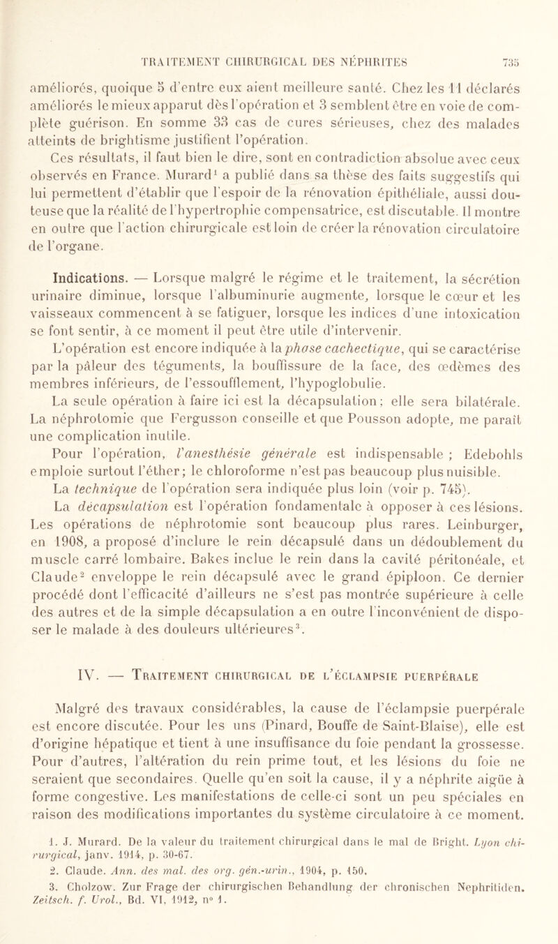 améliorés, quoique 5 d’entre eux aient meilleure santé. Chez les 11 déclarés améliorés le mieux apparut dès l’opération et 3 semblent être en voie de com¬ plète guérison. En somme 33 cas de cures sérieuses, chez des malades atteints de brightisme justifient l’opération. Ces résultats, il faut bien le dire, sont en contradiction absolue avec ceux observés en France. Murard1 a publié dans sa thèse des faits suggestifs qui lui permettent d’établir que l'espoir de la rénovation épithéliale, aussi dou¬ teuse que la réalité de l’hypertrophie compensatrice, est discutaille. Il montre en outre que faction chirurgicale est loin de créer la rénovation circulatoire de l’organe. Indications. — Lorsque malgré le régime et le traitement, la sécrétion urinaire diminue, lorsque l’albuminurie augmente, lorsque le cœur et les vaisseaux commencent à se fatiguer, lorsque les indices d’une intoxication se font sentir, à ce moment il peut être utile d’intervenir. L’opération est encore indiquée à la phase cachectique, qui se caractérise par la pâleur des téguments, la bouffissure de la face, des œdèmes des membres inférieurs, de l’essoufflement, l’hypoglobulie. La seule opération à faire ici est la décapsulation; elle sera bilatérale. La néphrotomie que Fergusson conseille et que Pousson adopte, me paraît une complication inutile. Pour l’opération, Vanesthésie générale est indispensable ; Edebohls emploie surtout l’éther; le chloroforme n’est pas beaucoup plus nuisible. La technique de l’opération sera indiquée plus loin (voir p. 745). La décapsulation est l'opération fondamentale à opposer à ces lésions. Les opérations de néphrotomie sont beaucoup plus rares. Leinburger, en 1908, a proposé d’inclure le rein décapsulé dans un dédoublement du muscle carré lombaire. Bakes inclue le rein dans la cavité péritonéale, et Claude2 enveloppe le rein décapsulé avec le grand épiploon. Ce dernier procédé dont l’efficacité d’ailleurs ne s’est pas montrée supérieure à celle des autres et de la simple décapsulation a en outre finconvénient de dispo¬ ser le malade à des douleurs ultérieures3. IV. —- Traitement chirurgical de l'éclampsie puerpérale Malgré des travaux considérables, la cause de l’éclampsie puerpérale est encore discutée. Pour les uns (Pinard, Bouffe de Saint-Biaise), elle est d’origine hépatique et tient à une insuffisance du foie pendant la grossesse. Pour d’autres, l’altération du rein prime tout, et les lésions du foie ne seraient que secondaires. Quelle qu’en soit la cause, il y a néphrite aigüe à forme congestive. Les manifestations de celle-ci sont un peu spéciales en raison des modifications importantes du système circulatoire à ce moment. 1. J. Murard. De la valeur du traitement chirurgical dans le mal de Bright. Lyon chi¬ rurgical, janv. 1914, p. 30-67. 2. Claude. Ann. des mal. des org. gén.-urin., 1904, p. 150, 3. Cholzow. Zur Frage der chirurgischen Behandlung der chronischen Nephrit.iden. Zeitsck. f. Urol., Bd. VI, 1912, n° 1.