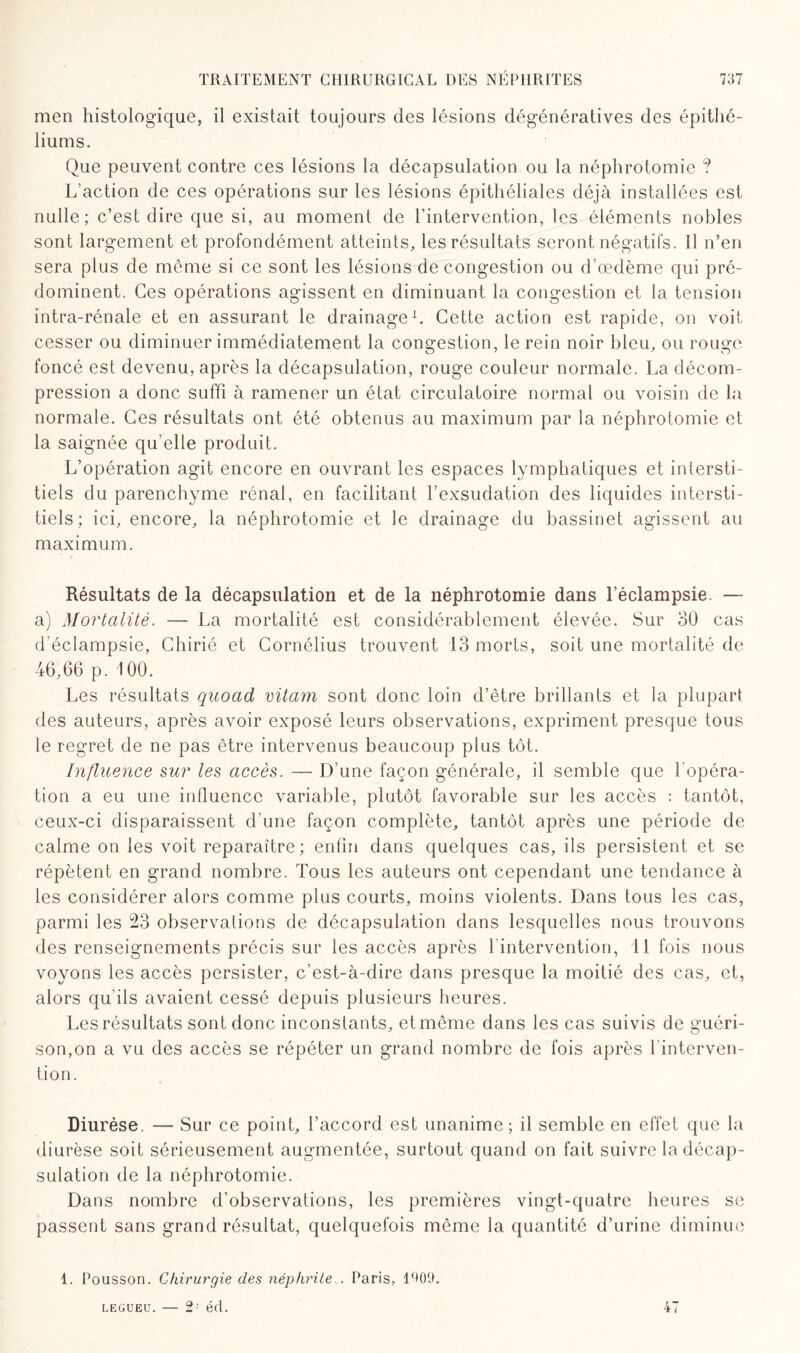 men histologique, il existait toujours des lésions dégénératives des épithé¬ liums. Que peuvent contre ces lésions la décapsulation ou la néphrotomie ? L’action de ces opérations sur les lésions épithéliales déjà installées est nulle; c’est dire que si, au moment de l’intervention, les éléments nobles sont largement et profondément atteints, les résultats seront négatifs. Il n’en sera plus de même si ce sont les lésions de congestion ou d’œdème qui pré¬ dominent. Ces opérations agissent en diminuant la congestion et la tension intra-rénale et en assurant le drainage1. Cette action est rapide, on voit cesser ou diminuer immédiatement la congestion, le rein noir bleu, ou rouge foncé est devenu, après la décapsulation, rouge couleur normale. La décom¬ pression a donc suffi à ramener un état circulatoire normal ou voisin de la normale. Ces résultats ont été obtenus au maximum par la néphrotomie et la saignée qu’elle produit. L’opération agit encore en ouvrant les espaces lymphatiques et intersti¬ tiels du parenchyme rénal, en facilitant l’exsudation des liquides intersti¬ tiels; ici, encore, la néphrotomie et le drainage du bassinet agissent au maximum. Résultats de la décapsulation et de la néphrotomie dans l’éclampsie. — a) Mortalité. — La mortalité est considérablement élevée. Sur 30 cas d'éclampsie, Chirié et Cornélius trouvent 13 morts, soit une mortalité de 46,66 p. 100. Les résultats quoad vitam sont donc loin d’être brillants et la plupart des auteurs, après avoir exposé leurs observations, expriment presque tous le regret de ne pas être intervenus beaucoup plus tôt. Influence sur les accès. — D’une façon générale, il semble que l'opéra¬ tion a eu une influence variable, plutôt favorable sur les accès : tantôt, ceux-ci disparaissent d’une façon complète, tantôt après une période de calme on les voit reparaître; enfin dans quelques cas, ils persistent et se répètent en grand nombre. Tous les auteurs ont cependant une tendance à les considérer alors comme plus courts, moins violents. Dans tous les cas, parmi les 23 observations de décapsulation dans lesquelles nous trouvons des renseignements précis sur les accès après l'intervention, 11 fois nous voyons les accès persister, c’est-à-dire dans presque la moitié des cas, et, alors qu'ils avaient cessé depuis plusieurs heures. Les résultats sont donc inconstants, et même dans les cas suivis de guéri¬ son,on a vu des accès se répéter un grand nombre de fois après 1 interven¬ tion. Diurèse. — Sur ce point, l’accord est unanime; il semble en effet que la diurèse soit sérieusement augmentée, surtout quand on fait suivre la décap¬ sulation de la néphrotomie. Dans nombre d’observations, les premières vingt-quatre heures se passent sans grand résultat, quelquefois même la quantité d’urine diminue 1. Polisson. Chirurgie des néphrite... Paris, 1909. LEGUEU. — 2' éd. 47